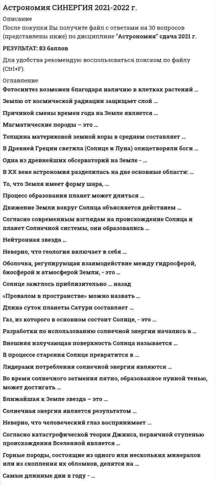    
          Описание
          49 вопроса с ответами.Сдано на 90 баллов из 100 Отлично Год сдачи - 2018 -2021После покупки Вы получите файл с ответами на вопросы которые указаны ниже:***(Если нужна помощь с другими предметами или сдачей тестов онлайн, пишите в личные сообщения) 
          Оглавление
          1. Самые длинные дни в году - .. 23-24 сентября21-22 июня20-21 марта21-22 декабря2. Форма орбиты Земли имеет форму ... параллелограммтрапециякругэллипс3. Почва - поверхностный слой ... Земли литосферытехносферыатмосферыгидросферы4. Одна из древнейших обсерваторий на Земле -…СтоунхенджПирамида ХеопсаПирамида КукульканаЕвропейская южная обсерватории5. В Древней Греции светила (солнце и луну) олицетворяли боги… Амон и ЯхИшьчель и ТонатиуЗевс и ГераГелиос и Селена6. То, что Земля имеет форму шара, … первыми выяснили Пифагор и Парменидпервым выяснил Галилео Галилейпервым выяснил Николай Коперникпервым выяснил Клавдий Птолемей7. Ближайшая к Земле звезда – это…Венера, в древности называемая «утренней звездой»СолнцеАльфа ЦентавраПолярная звезда8. Газ, из которого в основном состоит Солнце, - это ... гелийкислородаргоназот9. Из каких двух газов, в основном, состоит Солнце? кислородгелийазотаргонводород10. Температура поверхности Солнца – …2.800 градусов Цельсия5.800 градусов Цельсия10.000 градусов Цельсия15 млн градусов Цельсия11. Солнечная энергия является результатом…термоядерного синтезагоренияокисленияплавления12. Внешняя излучающая поверхность Солнца называется… фотосферойатмосферойхромосферой13. Какие лучи не воспринимает человеческий глаз? (выбрать два ответа)белый светкрасный цветфиолетовый цветинфракрасное излучениеультрафиолетовое излучение14. Землю космической радиации защищает слой … кислородаозонагелияазота15. Самый длинный день в году21-22 декабря20-21 марта23 сентября21-22 июня16. Причиной смены времён года на Земле является … наклон земной осиформа орбиты Землирасстояние до Солнцасолнечные затмения17. Последний раз полное солнечное затмение на территории России наблюдалось в…1492 году1870 году1945 году1997 году18. Во время солнечного затмения пятно, образованное лунной тенью, может достигать10 м100 м100 км10.000 км19. Лидерами потребления солнечной энергии являются … людиживотныегрибырастения20. Фотосинтез возможен благодаря наличию в клетках растений … глюкозыхлорофиллауглекислого газакислорода21. Разработки по использованию солнечной энергии начались в … XIV в.I в.XX в.XXI в.22. Движение Земли вокруг Солнца объясняется действием… центробежной силысилы инерциисилы поверхностного натяжениясилы упругости23. Закон всемирного тяготения сформулировал … Исаак НьютонКлавдий ПтолемейГалилео ГалилейНиколай Коперник24. Сочинение «Всеобщая естественная история и теория неба» было написано…Зигмундом ФрейдомЭммануилом КантомАльбертом ЭнштейномИсааком Ньютоном25. Согласно современным взглядам на происхождение Солнца и солнечной системы, они образовались из…Других звёзд и планетБольшого взрывагазопылевого облака26. Процесс образования планет может длиться … 10.000 лет100.000 лет1.000.000.000 лет100.000.000 лет27. Солнце зажглось приблизительно… назад 100 млн. лет назад1 млрд. лет назад4,5 млрд лет назад100 млрд. лет назад28. Преимущественно из газов состоят следующие планеты… Меркурий и МарсПлутон и ЮпитерВенера и ЗемляМарс и Сатурн29. В процессе старения Солнце превратиться в … в синего карликакрасного карликакрасного гигантасинего гиганта30. Белый карлик – это… потухшая и остывающая звездатолько что образовавшаяся звездазвезда, находящаяся очень далеко от Землигазовая планета31. Сверхновая звезда рождается … из газопылевого облакаиз чёрной дырыв результате взрыва красного гигантав результате взрыва белого карлика32. Нейтронная звезданевероятно мала (относительно космических объектов) и легканевероятно мала и тяжелаочень велика и легкаочень велика и тяжела33. «Провалом в пространстве» можно назватьнейтронную звездусверхновую звездубелого карликачёрную дыру34. Оболочка, регулирующая взаимодействие между гидросферой биосферой и атмосферой Земли - это ... биомембранабиогеомембрананоосфералитосфера35. Магматические породы - это ... Отметьте правильный вариант ответа:породы, существующие в термодинамических условияхпороды, образовавшиеся непосредственно из магмыпороды внутренних слоев Землипороды, характерные для поверхностной части земной коры36. Геология - наука, которая изучает ... поверхность Землитолько подземные водытолько минералывнутреннее строение Земли и историю ее развития37. Неверно, что ... относится к свойствам горных пород Отметьте правильный вариант ответа:Растворимостьпросадочностьпроницаемостьобъемность38. Форма орбита Земли имеет форму ... параллелограммэллипстрапециякруг39. Толщина материковой земной коры в среднем составляет ... 3-7 км30-40 км50-100 км35-60 км40. Горные породы, состоящие из одного или нескольких минералов или из скопления их обломков, делятся на … магматические, осадочные и метаморфические обломочные, магматические и вулканическиеосадочные, метаморфические и глубинные осадочные, вулканические и глубинные41. Основными структурными элементами земной коры на материках, в областях архипелагов и неглубоких морей, являются … геосинклинальные области, платформы и краевые прогибытолько геосинклинальные областитолько платформытолько краевые прогибы42. Неверно, что геология включает в себя … палеонтологиюгеографиюлитологиюминералогию43. Землю от космической радиации защищает слой … азотаозонагелиякислорода44. В ХХ веке астрономия разделилась на две основные области: ... *наблюдательную н теоретическую *механическую и естественную *конструктивную и теологическую45. Длина суток планеты Сатурн составляет …9,93 часа24,6229 часа10,54 часа17,23 часа46. Преимущественно из газов состоят такие планеты, как …Меркурий и МарсПлутон и ЮпитерВенера и ЗемляМарс и Сатурн47. Согласно катастрофической теории Джинса, первичной ступенью происхождения Вселенной является ... *первичная материя, рассеянная я космосе *встреча Солнца с раскаленной блуждающей планетой *огромная газообразная туманность (небула) *туманность из газа и пыли48. Неверно, что человеческий глаз воспринимает …*белый свет*красный цвет*фиолетовый цвет*инфракрасное излучение49. Газ, из которого в основном состоит Солнце, – это … кислород       водород азотаргон 
          Список литературы
          1 Тема 1. Масштабы реального мира 2 Тема 2. Солнечная система 3 Тема 3. Большой Космос 4 Тема 4. Земля 
            
            
            Астрономия (тест Колледж Синергия с ответами )Асфальтобетонные смесители какого типа имеют все агрегаты расположенные по технологической линии один над другим:Аудит информационной безопасности «Синергия». Аудит информационной безопасности «Синергия». Сборник ответов на тесты.Аудит информационной безопасности (тест с ответами Синергия)Аудит информационной безопасности (тест с ответами) «Синергия».АУДИТ ИНФОРМАЦИОННОЙ БЕЗОПАСНОСТИ (тест с ответами «Синергия»).Архитектура информационных систем (тест с ответами «Синергия»).. 2Архитектура информационных систем (тест с ответами) «Синергия».. 2Архитектура информационных систем (тест с ответами «Синергия»).. 3Архитектура ОС UNIX (ликвидация АЗ) (ответы на тест Синергия / МТИ / МосАП)Архитектура ОС Windows (ликвидация АЗ) (ответы на тест Синергия / МТИ / МосАП)Архитектура предприятия (тест с ответами Синергия)Астрономия Синергия