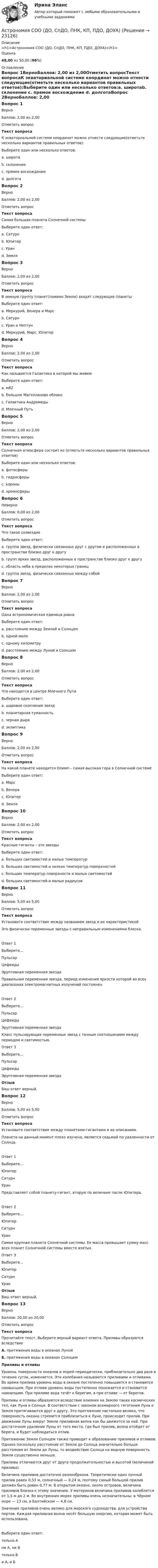      
          Описание
          <h1>Астрономия СОО (ДО, СпДО, ПНК, КП, ПДО, ДОУА)</h1>Оценка48,00 из 50,00 (96%) 
          Оглавление
          Вопрос 1ВерноБаллов: 2,00 из 2,00Отметить вопросТекст вопросаК экваториальной системе координат можно отнести следующие(отметьте несколько вариантов правильных ответов):Выберите один или несколько ответов:a. широтаb. склонение c. прямое восхождение d. долготаВопрос 2ВерноБаллов: 2,00 из 2,00Отметить вопросТекст вопросаСамая большая планета Солнечной системыВыберите один ответ:a. Сатурнb. Юпитер c. Уранd. ЗемляВопрос 3ВерноБаллов: 2,00 из 2,00Отметить вопросТекст вопросаВ земную группу планет(помимо Земли) входят следующие планетыВыберите один ответ:a. Меркурий, Венера и Марс b. Сатурнc. Уран и Нептунd. Меркурий, Марс, ЮпитерВопрос 4ВерноБаллов: 2,00 из 2,00Отметить вопросТекст вопросаКак называется Галактика в которой мы живемВыберите один ответ:a. м82b. большое Магелланово облакоc. Галактика Андромедыd. Млечный Путь Вопрос 5ВерноБаллов: 2,00 из 2,00Отметить вопросТекст вопросаСолнечная атмосфера состоит из (отметьте несколько вариантов правильных ответов)Выберите один или несколько ответов:a. фотосферы b. гидросферыc. короны d. хромосферы Вопрос 6НеверноБаллов: 0,00 из 2,00Отметить вопросТекст вопросаЧто такое созвездиеВыберите один ответ:a. группа звезд, физически связанных друг с другом и расположенных в пространстве близко друг к другуb. групп ярких звезд, расположенных в пространстве близко друг к другу c. область неба в пределах некоторых границd. группа звезд, физически связанных между собойВопрос 7ВерноБаллов: 2,00 из 2,00Отметить вопросТекст вопросаОдна астрономическая единица равнаВыберите один ответ:a. расстоянию между Землей и Солнцем b. одной милеc. одному километруd. расстоянию между Луной и СолнцемВопрос 8ВерноБаллов: 2,00 из 2,00Отметить вопросТекст вопросаЧто находится в центре Млечного ПутиВыберите один ответ:a. шаровое скопление звездb. планетарная туманностьc. черная дыра d. эклиптикаВопрос 9ВерноБаллов: 2,00 из 2,00Отметить вопросТекст вопросаНа какой планете находится Олимп – самая высокая гора в Солнечной системеВыберите один ответ:a. Марс b. Венераc. Юпитерd. ЗемляВопрос 10ВерноБаллов: 2,00 из 2,00Отметить вопросТекст вопросаКрасные гиганты – это звездыВыберите один ответ:a. больших светимостей и малых температурb. больших светимостей и низких температур поверхностей c. больших температур поверхности и малых светимостейd. больших светимостей и малых радиусовВопрос 11ВерноБаллов: 5,00 из 5,00Отметить вопросТекст вопросаУстановите соответствие между названием звезд и их характеристикойЭто физически переменные звезды с неправильным изменениями блеска.Ответ 1Выберите...ПульсарЦефеидыЭруптивная переменная звезда Правильная переменная звезда, период изменения яркости которой во всех диапазонах электромагнитных излучений постоянен.Ответ 2Выберите...ПульсарЦефеидыЭруптивная переменная звезда Класс пульсирующих переменных звезд с точным соотношением между периодом и светимостью.Ответ 3Выберите...ПульсарЦефеидыЭруптивная переменная звезда ОтзывВаш ответ верный.Вопрос 12ВерноБаллов: 5,00 из 5,00Отметить вопросТекст вопросаУстановите соответствие между планетами-гигантами и их описанием.Планета на данный момент плохо изучена, является седьмой по удаленности от Солнца.Ответ 1Выберите...ЮпитерСатурнУран Представляет собой планету-гигант, вторую по величине после Юпитера.Ответ 2Выберите...ЮпитерСатурнУран Самая крупная планета Солнечной системы. Ее масса превышает сумму масс всех планет Солнечной системы вместе взятых.Ответ 3Выберите...ЮпитерСатурнУран ОтзывВаш ответ верный.Вопрос 13ВерноБаллов: 20,00 из 20,00Отметить вопросТекст вопросаПрочитайте текст. Выберите верный вариант ответа. Приливы об­ра­зу­ют­ся вследствие А. при­тя­же­ния воды в океанах Луной Б. при­тя­же­ния воды в океанах Солнцем Приливы и отливы Уровень поверхности океанов и морей периодически, приблизительно два раза в течение суток, изменяется. Эти колебания называются приливами и отливами. Во время прилива уровень воды в океане постепенно повышается и становится наивысшим. При отливе уровень воды постепенно понижается и становится наинизшим. При приливе вода течёт к берегам, а при отливе — от берегов.Приливы и отливы образуются вследствие влияния на Землю таких космических тел, как Луна и Солнце. В соответствии с законом всемирного тяготения Луна и Земля притягиваются друг к другу. Это притяжение настолько велико, что поверхность океана стремится приблизиться к Луне, происходит прилив. При движении Луны вокруг Земли приливная волна как бы движется за ней. При достаточном удалении Луны от того места, где был прилив, волна отойдет от берега, и будет наблюдаться отлив.Притяжение Земли Солнцем также приводит к образованию приливов и отливов. Однако поскольку расстояние от Земли до Солнца значительно больше расстояния от Земли до Луны, то воздействие Солнца на водную поверхность Земли существенно меньше.Приливы отличаются друг от друга продолжительностью и высотой (величиной прилива).Величина приливов достаточно разнообразна. Теоретически один лунный прилив равен 0,53 м, солнечный — 0,24 м, поэтому самый большой прилив должен быть равен 0,77 м. В открытом океане, около островов, величина приливов близка к этому значению. У материков величина приливов колеблется от 1,5 м до 2 м. Во внутренних морях приливы очень незначительны: в Чёрном море — 13 см, в Балтийском — 4,8 см.Значение приливов очень велико для морского судоходства, для устройства портов. Каждая приливная волна несёт большую энергию, которая может быть использована.Выберите один ответ:только Ани А, ни Бтолько Би А, и Б  
            
            
            Астрономия СОО (ДО, СпДО, ПНК, КП, ПДО, ДОУА)Астрономия СОО (ДО, СпДО, ПНК, КП, ПДО, ДОУА)Астрономия СОО (ДО, СпДО, ПНК, КП, ПДО, ДОУА)Астрономия СОО (ДО, СпДО, ПНК, КП, ПДО, ДОУА)Астрономия СОО (ДО, СпДО, ПНК, КП, ПДО, ДОУА) 1 курс )Астрономия СОО (ДО, СпДО, ПНК, КП, ПДО, ДОУА) 3 в 1. Тесты на 100%Астрономия СОО (ДО, СпДО, ПНК, КП, ПДО, ДОУА) Комплексное заданиеАстрономия  НСПК Тестовые вопросы к разделу 1. Введение в астрономиюАстрономия НСПК Тестовые вопросы к разделу 2. Строение солнечной системыАстрономия НСПК Тестовые вопросы к разделу 3. Строение и эволюция Вселенной💯 Астрономия.ои(dor_СПО) (правильные ответы на тест Синергия / МОИ / МТИ / МосАП)Астрономия ОТВЕТЫ 2022 СИНЕРГИЯАстрономия Практическое задание 1Астрономия Практическое занятие 2