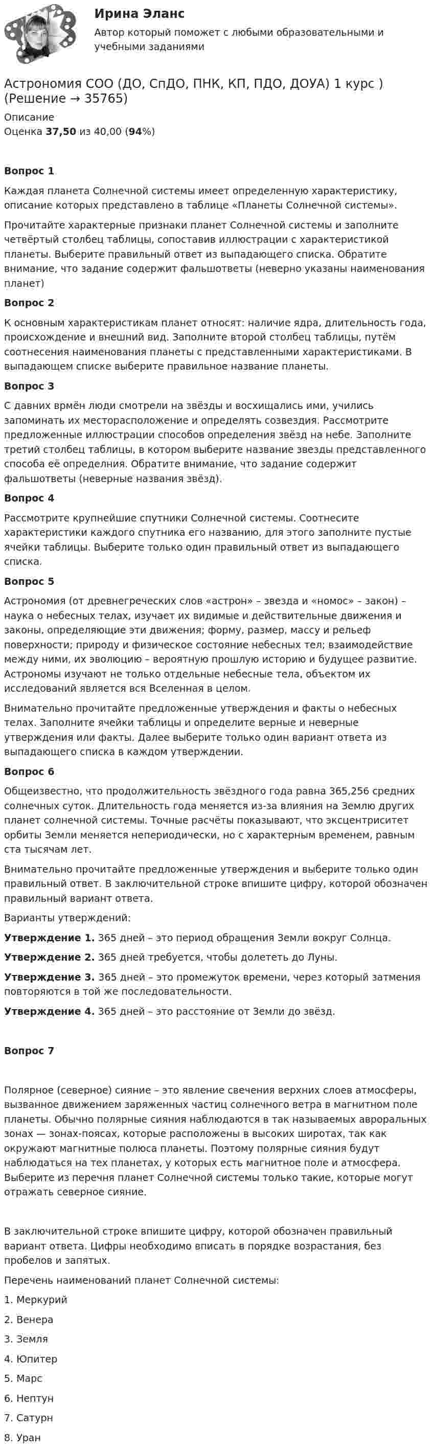      
          Описание
          Оценка 37,50 из 40,00 (94%)Вопрос 1Каждая планета Солнечной системы имеет определенную характеристику, описание которых представлено в таблице «Планеты Солнечной системы».Прочитайте характерные признаки планет Солнечной системы и заполните четвёртый столбец таблицы, сопоставив иллюстрации с характеристикой планеты. Выберите правильный ответ из выпадающего списка. Обратите внимание, что задание содержит фальшответы (неверно указаны наименования планет)Вопрос 2К основным характеристикам планет относят: наличие ядра, длительность года, происхождение и внешний вид. Заполните второй столбец таблицы, путём соотнесения наименования планеты с представленными характеристиками. В выпадающем списке выберите правильное название планеты.Вопрос 3С давних врмён люди смотрели на звёзды и восхищались ими, учились запоминать их месторасположение и определять созвездия. Рассмотрите предложенные иллюстрации способов определения звёзд на небе. Заполните третий столбец таблицы, в котором выберите название звезды представленного способа её определния. Обратите внимание, что задание содержит фальшответы (неверные названия звёзд).Вопрос 4Рассмотрите крупнейшие спутники Солнечной системы. Соотнесите характеристики каждого спутника его названию, для этого заполните пустые ячейки таблицы. Выберите только один правильный ответ из выпадающего списка.Вопрос 5Астрономия (от древнегреческих слов «астрон» – звезда и «номос» – закон) – наука о небесных телах, изучает их видимые и действительные движения и законы, определяющие эти движения; форму, размер, массу и рельеф поверхности; природу и физическое состояние небесных тел; взаимодействие между ними, их эволюцию – вероятную прошлую историю и будущее развитие. Астрономы изучают не только отдельные небесные тела, объектом их исследований является вся Вселенная в целом.Внимательно прочитайте предложенные утверждения и факты о небесных телах. Заполните ячейки таблицы и определите верные и неверные утверждения или факты. Далее выберите только один вариант ответа из выпадающего списка в каждом утверждении.Вопрос 6Общеизвестно, что продолжительность звёздного года равна 365,256 средних солнечных суток. Длительность года меняется из-за влияния на Землю других планет солнечной системы. Точные расчёты показывают, что эксцентриситет орбиты Земли меняется непериодически, но с характерным временем, равным ста тысячам лет.Внимательно прочитайте предложенные утверждения и выберите только один правильный ответ. В заключительной строке впишите цифру, которой обозначен правильный вариант ответа. Варианты утверждений: Утверждение 1. 365 дней – это период обращения Земли вокруг Солнца.Утверждение 2. 365 дней требуется, чтобы долететь до Луны.Утверждение 3. 365 дней – это промежуток времени, через который затмения повторяются в той же последовательности.Утверждение 4. 365 дней – это расстояние от Земли до звёзд.Вопрос 7Полярное (северное) сияние – это явление свечения верхних слоев атмосферы, вызванное движением заряженных частиц солнечного ветра в магнитном поле планеты. Обычно полярные сияния наблюдаются в так называемых авроральных зонах — зонах-поясах, которые расположены в высоких широтах, так как окружают магнитные полюса планеты. Поэтому полярные сияния будут наблюдаться на тех планетах, у которых есть магнитное поле и атмосфера. Выберите из перечня планет Солнечной системы только такие, которые могут отражать северное сияние.В заключительной строке впишите цифру, которой обозначен правильный вариант ответа. Цифры необходимо вписать в порядке возрастания, без пробелов и запятых. Перечень наименований планет Солнечной системы:1.     Меркурий2.     Венера3.     Земля4.     Юпитер5.     Марс6.     Нептун7.      Сатурн8.     Уран  
            
            
            Астрономия СОО (ДО, СпДО, ПНК, КП, ПДО, ДОУА)Астрономия СОО (ДО, СпДО, ПНК, КП, ПДО, ДОУА) 1 курс )Астрономия СОО (ДО, СпДО, ПНК, КП, ПДО, ДОУА) 3 в 1. Тесты на 100%Астрономия СОО (ДО, СпДО, ПНК, КП, ПДО, ДОУА) Комплексное задание💯 Астрономия.СПО (все ответы на тест Синергия / МТИ / МосАП, июнь 2022)Астрономия Тест 1 НСПК 1 курс после 9 классаАстрономия Тест 2 НСПК, 1 курс после 9 класса💯 Астрономия.ои(dor_СПО) (правильные ответы на тест Синергия / МОИ / МТИ / МосАП)Астрономия ОТВЕТЫ 2022 СИНЕРГИЯАстрономия Практическое задание 1Астрономия Практическое занятие 2Астрономия СОО (ДО, СпДО, ПНК, КП, ПДО, ДОУА)Астрономия СОО (ДО, СпДО, ПНК, КП, ПДО, ДОУА)Астрономия СОО (ДО, СпДО, ПНК, КП, ПДО, ДОУА)