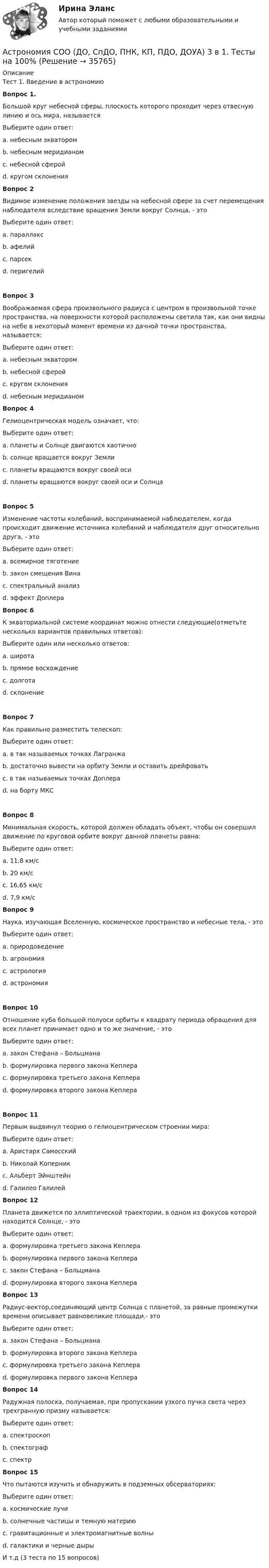      
          Описание
          Тест 1. Введение в астрономиюВопрос 1.Большой круг небесной сферы, плоскость которого проходит через отвесную линию и ось мира, называетсяВыберите один ответ:a. небесным экваторомb. небесным меридианом c. небесной сферойd. кругом склоненияВопрос 2Видимое изменение положения звезды на небесной сфере за счет перемещения наблюдателя вследствие вращения Земли вокруг Солнца, - этоВыберите один ответ:a. параллакс b. афелийc. парсекd. перигелийВопрос 3Воображаемая сфера произвольного радиуса с центром в произвольной точке пространства, на поверхности которой расположены светила так, как они видны на небе в некоторый момент времени из дачной точки пространства, называется:Выберите один ответ:a. небесным экваторомb. небесной сферой c. кругом склоненияd. небесным меридианомВопрос 4Гелиоцентрическая модель означает, что:Выберите один ответ:a. планеты и Солнце двигаются хаотичноb. солнце вращается вокруг Землиc. планеты вращаются вокруг своей осиd. планеты вращаются вокруг своей оси и Солнца Вопрос 5Изменение частоты колебаний, воспринимаемой наблюдателем, когда происходит движение источника колебаний и наблюдателя друг относительно друга, - этоВыберите один ответ:a. всемирное тяготениеb. закон смещения Винаc. спектральный анализd. эффект Доплера Вопрос 6К экваториальной системе координат можно отнести следующие(отметьте несколько вариантов правильных ответов):Выберите один или несколько ответов:a. широтаb. прямое восхождение c. долготаd. склонение Вопрос 7Как правильно разместить телескоп:Выберите один ответ:a. в так называемых точках Лагранжа b. достаточно вывести на орбиту Земли и оставить дрейфоватьc. в так называемых точках Доплераd. на борту МКСВопрос 8Минимальная скорость, которой должен обладать объект, чтобы он совершил движение по круговой орбите вокруг данной планеты равна:Выберите один ответ:a. 11,8 км/сb. 20 км/сc. 16,65 км/сd. 7,9 км/с Вопрос 9Наука, изучающая Вселенную, космическое пространство и небесные тела, - этоВыберите один ответ:a. природоведениеb. агрономияc. астрологияd. астрономия Вопрос 10Отношение куба большой полуоси орбиты к квадрату периода обращения для всех планет принимает одно и то же значение, - этоВыберите один ответ:a. закон Стефана – Больцманаb. формулировка первого закона Кеплераc. формулировка третьего закона Кеплера d. формулировка второго закона КеплераВопрос 11Первым выдвинул теорию о гелиоцентрическом строении мира:Выберите один ответ:a. Аристарх Самосскийb. Николай Коперник c. Альберт Эйнштейнd. Галилео ГалилейВопрос 12Планета движется по эллиптической траектории, в одном из фокусов которой находится Солнце, - этоВыберите один ответ:a. формулировка третьего закона Кеплераb. формулировка первого закона Кеплера c. закон Стефана – Больцманаd. формулировка второго закона КеплераВопрос 13Радиус-вектор,соединяющий центр Солнца с планетой, за равные промежутки времени описывает равновеликие площади,- этоВыберите один ответ:a. закон Стефана – Больцманаb. формулировка второго закона Кеплера c. формулировка третьего закона Кеплераd. формулировка первого закона КеплераВопрос 14Радужная полоска, получаемая, при пропускании узкого пучка света через трехгранную призму называется:Выберите один ответ:a. спектроскопb. спектографc. спектр Вопрос 15Что пытаются изучить и обнаружить в подземных обсерваториях:Выберите один ответ:a. космические лучиb. солнечные частицы и темную материю c. гравитационные и электромагнитные волныd. галактики и черные дырыИ т.д (3 теста по 15 вопросов)  
            
            
            Астрономия СОО (ДО, СпДО, ПНК, КП, ПДО, ДОУА) 1 курс )Астрономия СОО (ДО, СпДО, ПНК, КП, ПДО, ДОУА) 3 в 1. Тесты на 100%Астрономия СОО (ДО, СпДО, ПНК, КП, ПДО, ДОУА) Комплексное задание💯 Астрономия.СПО (все ответы на тест Синергия / МТИ / МосАП, июнь 2022)Астрономия Тест 1 НСПК 1 курс после 9 классаАстрономия Тест 2 НСПК, 1 курс после 9 классаАстрономия Тест 3 НСПК 1 курс после 9 классаАстрономия ОТВЕТЫ 2022 СИНЕРГИЯАстрономия Практическое задание 1Астрономия Практическое занятие 2Астрономия СОО (ДО, СпДО, ПНК, КП, ПДО, ДОУА)Астрономия СОО (ДО, СпДО, ПНК, КП, ПДО, ДОУА)Астрономия СОО (ДО, СпДО, ПНК, КП, ПДО, ДОУА)Астрономия СОО (ДО, СпДО, ПНК, КП, ПДО, ДОУА)