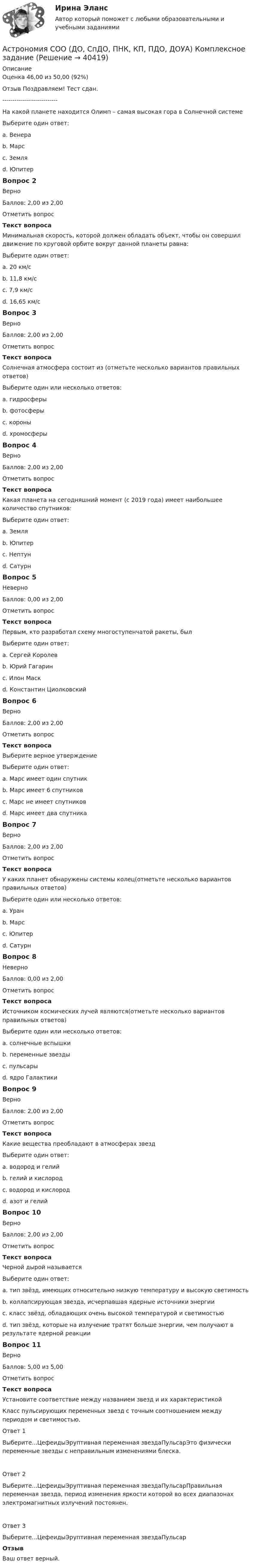      
          Описание
          Оценка	46,00 из 50,00 (92%)Отзыв	Поздравляем! Тест сдан.---------------------------На какой планете находится Олимп – самая высокая гора в Солнечной системеВыберите один ответ:a. Венераb. Марс c. Земляd. ЮпитерВопрос 2ВерноБаллов: 2,00 из 2,00Отметить вопросТекст вопросаМинимальная скорость, которой должен обладать объект, чтобы он совершил движение по круговой орбите вокруг данной планеты равна:Выберите один ответ:a. 20 км/сb. 11,8 км/сc. 7,9 км/с d. 16,65 км/сВопрос 3ВерноБаллов: 2,00 из 2,00Отметить вопросТекст вопросаСолнечная атмосфера состоит из (отметьте несколько вариантов правильных ответов)Выберите один или несколько ответов:a. гидросферыb. фотосферы c. короны d. хромосферы Вопрос 4ВерноБаллов: 2,00 из 2,00Отметить вопросТекст вопросаКакая планета на сегодняшний момент (с 2019 года) имеет наибольшее количество спутников:Выберите один ответ:a. Земляb. Юпитерc. Нептунd. Сатурн Вопрос 5НеверноБаллов: 0,00 из 2,00Отметить вопросТекст вопросаПервым, кто разработал схему многоступенчатой ракеты, былВыберите один ответ:a. Сергей Королев b. Юрий Гагаринc. Илон Маскd. Константин ЦиолковскийВопрос 6ВерноБаллов: 2,00 из 2,00Отметить вопросТекст вопросаВыберите верное утверждениеВыберите один ответ:a. Марс имеет один спутникb. Марс имеет 6 спутниковc. Марс не имеет спутниковd. Марс имеет два спутника Вопрос 7ВерноБаллов: 2,00 из 2,00Отметить вопросТекст вопросаУ каких планет обнаружены системы колец(отметьте несколько вариантов правильных ответов)Выберите один или несколько ответов:a. Уран b. Марсc. Юпитер d. Сатурн Вопрос 8НеверноБаллов: 0,00 из 2,00Отметить вопросТекст вопросаИсточником космических лучей являются(отметьте несколько вариантов правильных ответов)Выберите один или несколько ответов:a. солнечные вспышкиb. переменные звезды c. пульсары d. ядро ГалактикиВопрос 9ВерноБаллов: 2,00 из 2,00Отметить вопросТекст вопросаКакие вещества преобладают в атмосферах звездВыберите один ответ:a. водород и гелий b. гелий и кислородc. водород и кислородd. азот и гелийВопрос 10ВерноБаллов: 2,00 из 2,00Отметить вопросТекст вопросаЧерной дырой называетсяВыберите один ответ:a. тип звёзд, имеющих относительно низкую температуру и высокую светимостьb. коллапсирующая звезда, исчерпавшая ядерные источники энергии c. класс звёзд, обладающих очень высокой температурой и светимостьюd. тип звёзд, которые на излучение тратят больше энергии, чем получают в результате ядерной реакцииВопрос 11ВерноБаллов: 5,00 из 5,00Отметить вопросТекст вопросаУстановите соответствие между названием звезд и их характеристикойКласс пульсирующих переменных звезд с точным соотношением между периодом и светимостью.Ответ 1Выберите...ЦефеидыЭруптивная переменная звездаПульсарЭто физически переменные звезды с неправильным изменениями блеска.Ответ 2Выберите...ЦефеидыЭруптивная переменная звездаПульсарПравильная переменная звезда, период изменения яркости которой во всех диапазонах электромагнитных излучений постоянен.Ответ 3Выберите...ЦефеидыЭруптивная переменная звездаПульсарОтзывВаш ответ верный.  
            
            
            Астрономия СОО (ДО, СпДО, ПНК, КП, ПДО, ДОУА) 3 в 1. Тесты на 100%Астрономия СОО (ДО, СпДО, ПНК, КП, ПДО, ДОУА) Комплексное задание💯 Астрономия.СПО (все ответы на тест Синергия / МТИ / МосАП, июнь 2022)Астрономия Тест 1 НСПК 1 курс после 9 классаАстрономия Тест 2 НСПК, 1 курс после 9 классаАстрономия Тест 3 НСПК 1 курс после 9 классаАстрономия (тест с ответами Синергия/МОИ/ МТИ /МОСАП)Астрономия Практическое задание 1Астрономия Практическое занятие 2Астрономия СОО (ДО, СпДО, ПНК, КП, ПДО, ДОУА)Астрономия СОО (ДО, СпДО, ПНК, КП, ПДО, ДОУА)Астрономия СОО (ДО, СпДО, ПНК, КП, ПДО, ДОУА)Астрономия СОО (ДО, СпДО, ПНК, КП, ПДО, ДОУА)Астрономия СОО (ДО, СпДО, ПНК, КП, ПДО, ДОУА)