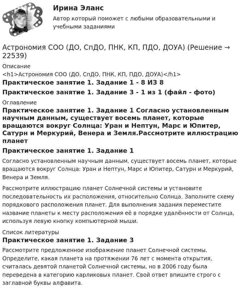      
          Описание
          <h1>Астрономия СОО (ДО, СпДО, ПНК, КП, ПДО, ДОУА)</h1>Практическое занятие 1. Задание 1 - 8 ИЗ 8Практическое занятие 1. Задание 3 - 1 из 1 (файл - фото) 
          Оглавление
          Практическое занятие 1. Задание 1 Согласно установленным научным данным, существует восемь планет, которые вращаются вокруг Солнца: Уран и Нептун, Марс и Юпитер, Сатурн и Меркурий, Венера и Земля.Рассмотрите иллюстрацию планет Солнечной системы и установите последовательность их расположения, относительно Солнца. Заполните схему порядкового расположения планет. Для выполнения задания переместите название планеты к месту расположения её в порядке удалённости от Солнца, используя левую кнопку компьютерной мыши. 
          Список литературы
          Практическое занятие 1. Задание 3Рассмотрите предложенное изображение планет Солнечной системы. Определите, какая планета на протяжении 76 лет с момента открытия, считалась девятой планетой Солнечной системы, но в 2006 году была переведена в категорию карликовых планет. Свой ответ впишите строго с заглавной буквы алфавита.
            
            
            Астрономия СОО (ДО, СпДО, ПНК, КП, ПДО, ДОУА)Астрономия СОО (ДО, СпДО, ПНК, КП, ПДО, ДОУА)Астрономия СОО (ДО, СпДО, ПНК, КП, ПДО, ДОУА)Астрономия СОО (ДО, СпДО, ПНК, КП, ПДО, ДОУА)Астрономия СОО (ДО, СпДО, ПНК, КП, ПДО, ДОУА)Астрономия СОО (ДО, СпДО, ПНК, КП, ПДО, ДОУА) 1 курс )Астрономия СОО (ДО, СпДО, ПНК, КП, ПДО, ДОУА) 3 в 1. Тесты на 100%Астрономия (новый) тест с ответами Колледж СинергияАстрономия  НСПК Тестовые вопросы к разделу 1. Введение в астрономиюАстрономия НСПК Тестовые вопросы к разделу 2. Строение солнечной системыАстрономия НСПК Тестовые вопросы к разделу 3. Строение и эволюция Вселенной💯 Астрономия.ои(dor_СПО) (правильные ответы на тест Синергия / МОИ / МТИ / МосАП)Астрономия ОТВЕТЫ 2022 СИНЕРГИЯАстрономия Практическое задание 1