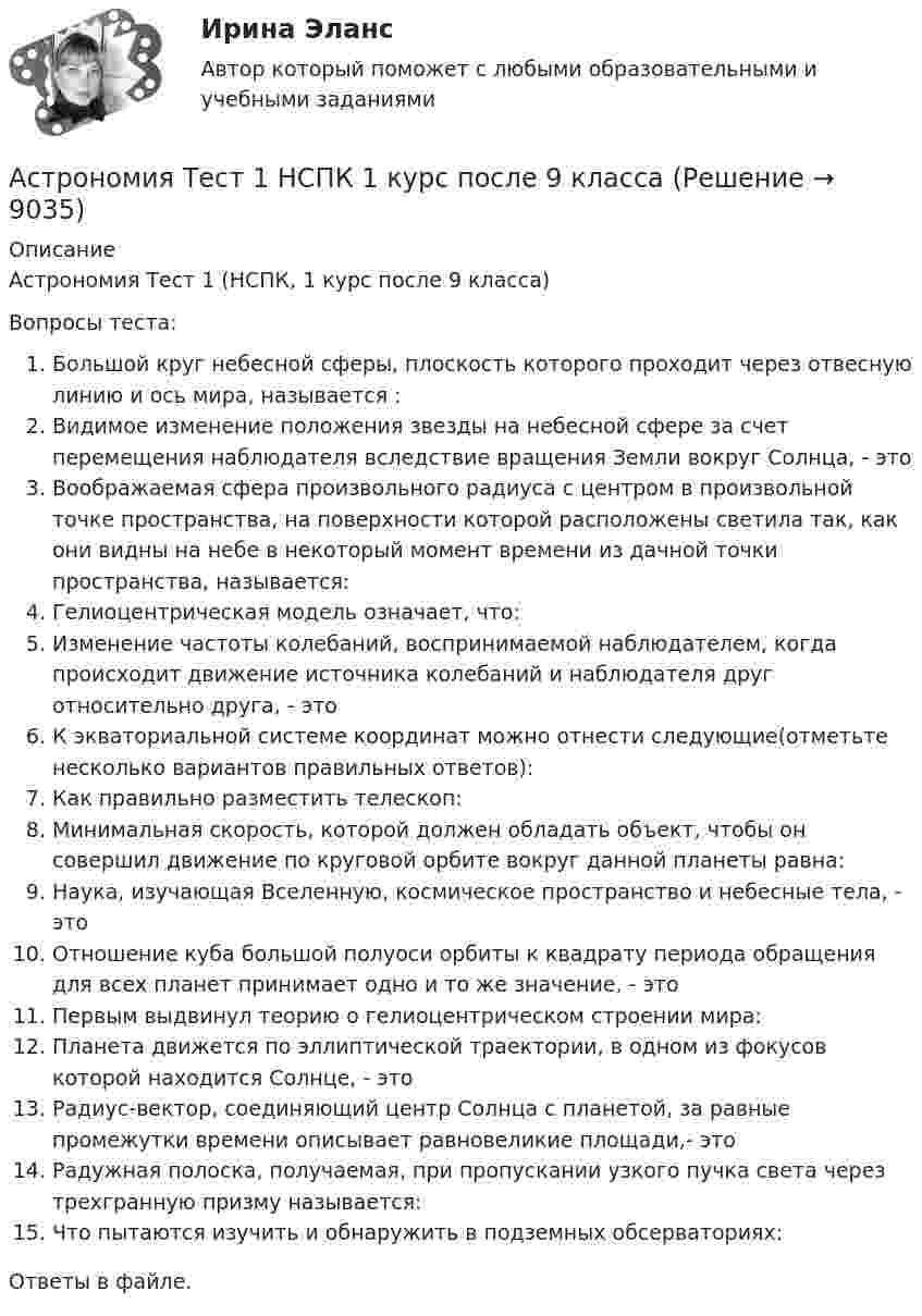      
          Описание
          Астрономия Тест 1 (НСПК, 1 курс после 9 класса)Вопросы теста:Большой круг небесной сферы, плоскость которого проходит через отвесную линию и ось мира, называется :Видимое изменение положения звезды на небесной сфере за счет перемещения наблюдателя вследствие вращения Земли вокруг Солнца, - этоВоображаемая сфера произвольного радиуса с центром в произвольной точке пространства, на поверхности которой расположены светила так, как они видны на небе в некоторый момент времени из дачной точки пространства, называется:Гелиоцентрическая модель означает, что:Изменение частоты колебаний, воспринимаемой наблюдателем, когда происходит движение источника колебаний и наблюдателя друг относительно друга, - этоК экваториальной системе координат можно отнести следующие(отметьте несколько вариантов правильных ответов):Как правильно разместить телескоп:Минимальная скорость, которой должен обладать объект, чтобы он совершил движение по круговой орбите вокруг данной планеты равна:Наука, изучающая Вселенную, космическое пространство и небесные тела, - этоОтношение куба большой полуоси орбиты к квадрату периода обращения для всех планет принимает одно и то же значение, - этоПервым выдвинул теорию о гелиоцентрическом строении мира:Планета движется по эллиптической траектории, в одном из фокусов которой находится Солнце, - этоРадиус-вектор, соединяющий центр Солнца с планетой, за равные промежутки времени описывает равновеликие площади,- этоРадужная полоска, получаемая, при пропускании узкого пучка света через трехгранную призму называется:Что пытаются изучить и обнаружить в подземных обсерваториях: Ответы в файле.  
            
            
            💯 Астрономия.СПО (все ответы на тест Синергия / МТИ / МосАП, июнь 2022)Астрономия Тест 1 НСПК 1 курс после 9 классаАстрономия Тест 2 НСПК, 1 курс после 9 классаАстрономия Тест 3 НСПК 1 курс после 9 классаАстрономия (тест с ответами Синергия/МОИ/ МТИ /МОСАП)Асфальтобетонные смесители какого типа имеют все агрегаты расположенные по площади: ТулГУАтеросклероз аорты и артерий нижних конечностей. Консервативное лечение (по утвержденным клиническим рекомендациям) [Ответы]Астрономия СОО (ДО, СпДО, ПНК, КП, ПДО, ДОУА)Астрономия СОО (ДО, СпДО, ПНК, КП, ПДО, ДОУА)Астрономия СОО (ДО, СпДО, ПНК, КП, ПДО, ДОУА)Астрономия СОО (ДО, СпДО, ПНК, КП, ПДО, ДОУА)Астрономия СОО (ДО, СпДО, ПНК, КП, ПДО, ДОУА)Астрономия СОО (ДО, СпДО, ПНК, КП, ПДО, ДОУА) 1 курс )Астрономия СОО (ДО, СпДО, ПНК, КП, ПДО, ДОУА) 3 в 1. Тесты на 100%