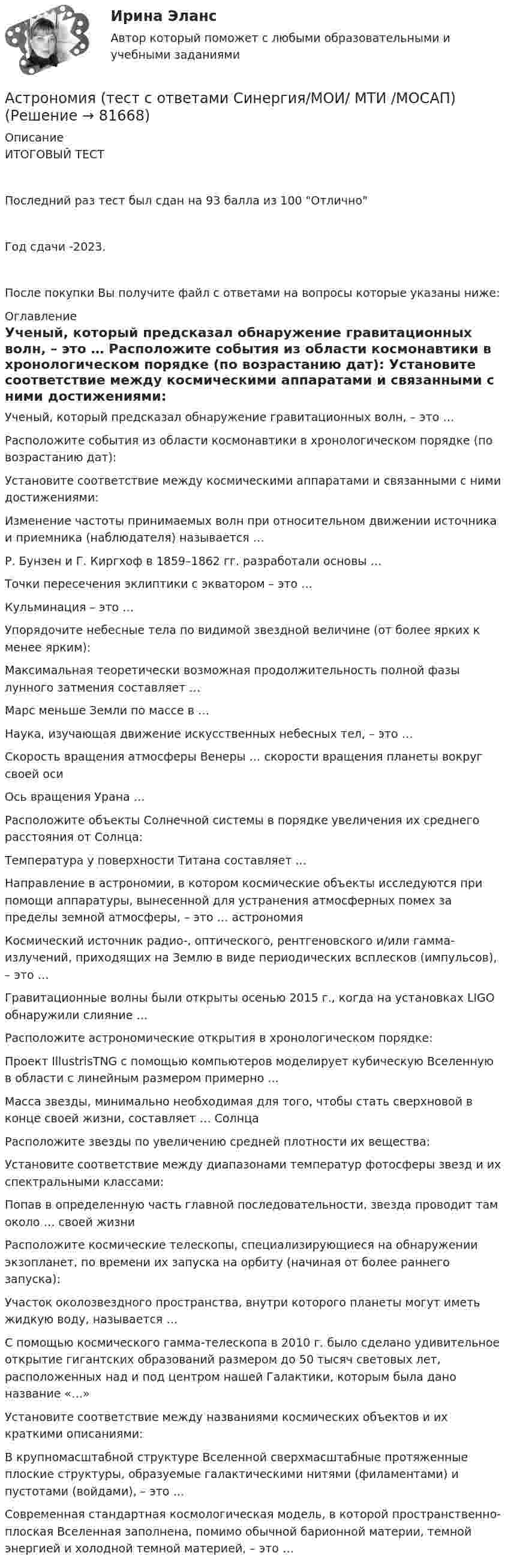     
            Описание
            ИТОГОВЫЙ ТЕСТПоследний раз тест был сдан на 93 балла из 100 ОтличноГод сдачи -2023.После покупки Вы получите файл с ответами на вопросы которые указаны ниже: 
            Оглавление
              Ученый, который предсказал обнаружение гравитационных волн, – это …   Расположите события из области космонавтики в хронологическом порядке (по возрастанию дат):   Установите соответствие между космическими аппаратами и связанными с ними достижениями:   Изменение частоты принимаемых волн при относительном движении источника и приемника (наблюдателя) называется …   Р. Бунзен и Г. Киргхоф в 1859–1862 гг. разработали основы …   Точки пересечения эклиптики с экватором – это …   Кульминация – это …   Упорядочите небесные тела по видимой звездной величине (от более ярких к менее ярким):   Максимальная теоретически возможная продолжительность полной фазы лунного затмения составляет …   Марс меньше Земли по массе в …   Наука, изучающая движение искусственных небесных тел, – это …   Скорость вращения атмосферы Венеры … скорости вращения планеты вокруг своей оси   Ось вращения Урана …   Расположите объекты Солнечной системы в порядке увеличения их среднего расстояния от Солнца:   Температура у поверхности Титана составляет …   Направление в астрономии, в котором космические объекты исследуются при помощи аппаратуры, вынесенной для устранения атмосферных помех за пределы земной атмосферы, – это … астрономия   Космический источник радио-, оптического, рентгеновского и/или гамма-излучений, приходящих на Землю в виде периодических всплесков (импульсов), – это …   Гравитационные волны были открыты осенью 2015 г., когда на установках LIGO обнаружили слияние …   Расположите астрономические открытия в хронологическом порядке:   Проект IllustrisTNG с помощью компьютеров моделирует кубическую Вселенную в области с линейным размером примерно …   Масса звезды, минимально необходимая для того, чтобы стать сверхновой в конце своей жизни, составляет … Солнца   Расположите звезды по увеличению средней плотности их вещества:   Установите соответствие между диапазонами температур фотосферы звезд и их спектральными классами:   Попав в определенную часть главной последовательности, звезда проводит там около … своей жизни   Расположите космические телескопы, специализирующиеся на обнаружении экзопланет, по времени их запуска на орбиту (начиная от более раннего запуска):   Участок околозвездного пространства, внутри которого планеты могут иметь жидкую воду, называется …   С помощью космического гамма-телескопа в 2010 г. было сделано удивительное открытие гигантских образований размером до 50 тысяч световых лет, расположенных над и под центром нашей Галактики, которым была дано название «…»   Установите соответствие между названиями космических объектов и их краткими описаниями:   В крупномасштабной структуре Вселенной сверхмасштабные протяженные плоские структуры, образуемые галактическими нитями (филаментами) и пустотами (войдами), – это …   Современная стандартная космологическая модель, в которой пространственно-плоская Вселенная заполнена, помимо обычной барионной материи, темной энергией и холодной темной материей, – это …   
            
            
            Астрономия Тест 3 НСПК 1 курс после 9 классаАстрономия (тест с ответами Синергия/МОИ/ МТИ /МОСАП)Асфальтобетонные смесители какого типа имеют все агрегаты расположенные по площади: ТулГУАтеросклероз аорты и артерий нижних конечностей. Консервативное лечение (по утвержденным клиническим рекомендациям) [Ответы]Атлет раскручивает молот (шар массой m = 7 кг, привязанный к тросу) так, что шар движется по окружности радиусом R = 1 м, а путь, пройденный шаром во время раскрутки, растёт в соответствии с уравнением  s = Bt + Ct2,Атмосферу уюта в доме создают мелочи -  Хороший хозяин должен содержать свой дом в чистотеАтомарный водород, находящийся в основном состоянии, облучается монохроматическим светом с энергией 15 эВ. Электроны, вылетающие из атомов в результате ионизации, попадают в магнитное поле с индукцией 1 мТл перпендикулярно Астрономия СОО (ДО, СпДО, ПНК, КП, ПДО, ДОУА)Астрономия СОО (ДО, СпДО, ПНК, КП, ПДО, ДОУА)Астрономия СОО (ДО, СпДО, ПНК, КП, ПДО, ДОУА) 1 курс )Астрономия СОО (ДО, СпДО, ПНК, КП, ПДО, ДОУА) 3 в 1. Тесты на 100%Астрономия СОО (ДО, СпДО, ПНК, КП, ПДО, ДОУА) Комплексное задание💯 Астрономия.СПО (все ответы на тест Синергия / МТИ / МосАП, июнь 2022)Астрономия Тест 1 НСПК 1 курс после 9 класса