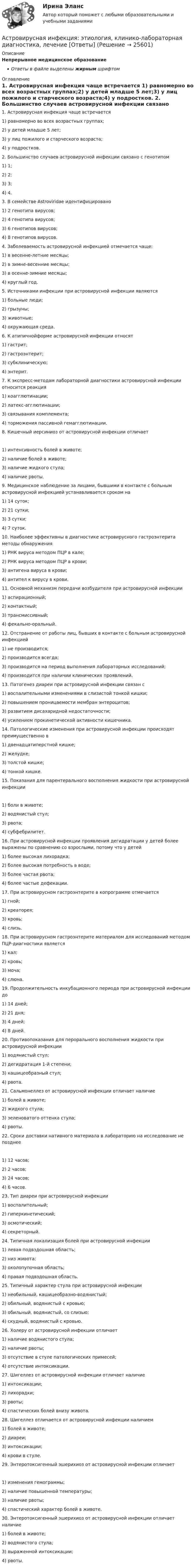      
          Описание
          Непрерывное медицинское образованиеОтветы в файле выделены жирным шрифтом 
          Оглавление
          1. Астровирусная инфекция чаще встречается 1) равномерно во всех возрастных группах;2) у детей младше 5 лет;3) у лиц пожилого и старческого возраста;4) у подростков. 2. Большинство случаев астровирусной инфекции связано с генотипом 1) 1;2) 2;3) 3;4) 4. 3. В семействе Astroviridae идентифицировано 1) 2 генотипа вирусов;2) 4 генотипа вирусов;3) 6 генотипов вирусов;4) 8 генотипов вирусов. 4. Заболеваемость астровирусной инфекцией отмечается чаще: 1) в весенне-летние месяцы;2) в зимне-весенние месяцы;3) в осенне-зимние месяцы;4) круглый год. 5. Источниками инфекции при астровирусной инфекции являются 1) больные люди;2) грызуны;3) животные;4) окружающая среда. 6. К атипичнойформе астровирусной инфекции относят 1) гастрит;2) гастроэнтерит;3) субклиническую;4) энтерит. 7. К экспресс-методам лабораторной диагностики астровирусной инфекции относится реакция 1) коагглютинации;2) латекс-агглютинации;3) связывания комплемента;4) торможения пассивной гемагглютинации. 8. Кишечный иерсиниоз от астровирусной инфекции отличает 1) интенсивность болей в животе;2) наличие болей в животе;3) наличие жидкого стула;4) наличие рвоты. 9. Медицинское наблюдение за лицами, бывшими в контакте с больным астровирусной инфекцией устанавливается сроком на 1) 14 суток;2) 21 сутки;3) 3 сутки;4) 7 суток. 10. Наиболее эффективны в диагностике астровирусного гастроэнтерита методы обнаружения 1) РНК вируса методом ПЦР в кале;2) РНК вируса методом ПЦР в крови;3) антигена вируса в крови;4) антител к вирусу в крови. 11. Основной механизм передачи возбудителя при астровирусной инфекции 1) аспирационный;2) контактный;3) трансмиссивный;4) фекально-оральный. 12. Отстранение от работы лиц, бывших в контакте с больным астровирусной инфекцией 1) не производится;2) производится всегда;3) производится на период выполнения лабораторных исследований;4) производится при наличии клинических проявлений. 13. Патогенез диареи при астровирусной инфекции связан с 1) воспалительными изменениями в слизистой тонкой кишки;2) повышением проницаемости мембран энтероцитов;3) развитием дисахаридной недостаточности;4) усилением прокинетической активности кишечника. 14. Патологические изменения при астровирусной инфекции происходят преимущественно в 1) двенадцатиперстной кишке;2) желудке;3) толстой кишке;4) тонкой кишке. 15. Показания для парентерального восполнения жидкости при астровирусной инфекции 1) боли в животе;2) водянистый стул;3) рвота;4) субфебрилитет. 16. При астровирусной инфекции проявления дегидратации у детей более выражены по сравнению со взрослыми, потому что у детей 1) более высокая лихорадка;2) более высокая потребность в воде;3) более частая рвота;4) более частые дефекации. 17. При астровирусном гастроэнтерите в копрограмме отмечается 1) гной;2) креаторея;3) кровь;4) слизь. 18. При астровирусном гастроэнтерите материалом для исследований методом ПЦР-диагностики является 1) кал;2) кровь;3) моча;4) слюна. 19. Продолжительность инкубационного периода при астровирусной инфекции до 1) 14 дней;2) 21 дня;3) 4 дней;4) 8 дней. 20. Противопоказания для перорального восполнения жидкости при астровирусной инфекции 1) водянистый стул;2) дегидратация 1-й степени;3) кашицеобразный стул;4) рвота. 21. Сальмонеллез от астровирусной инфекции отличает наличие 1) болей в животе;2) жидкого стула;3) зеленоватого оттенка стула;4) рвоты. 22. Сроки доставки нативного материала в лабораторию на исследование не позднее 1) 12 часов;2) 2 часов;3) 24 часов;4) 6 часов. 23. Тип диареи при астровирусной инфекции 1) воспалительный;2) гиперкинетический;3) осмотический;4) секреторный. 24. Типичная локализация болей при астровирусной инфекции 1) левая подвздошная область;2) низ живота;3) околопупочная область;4) правая подвздошная область. 25. Типичный характер стула при астровирусной инфекции 1) необильный, кашицеобразно-водянистый;2) обильный, водянистый с кровью;3) обильный, водянистый, со слизью;4) скудный, водянистый с кровью. 26. Холеру от астровирусной инфекции отличает 1) наличие водянистого стула;2) наличие рвоты;3) отсутствие в стуле патологических примесей;4) отсутствие интоксикации. 27. Шигеллез от астровирусной инфекции отличает наличие 1) интоксикации;2) лихорадки;3) рвоты;4) спастических болей внизу живота. 28. Шигеллез отличается от астровирусной инфекции наличием 1) болей в животе;2) диареи;3) интоксикации;4) крови в стуле. 29. Энтеротоксигенный эшерихиоз от астровирусной инфекции отличает 1) изменения гемограммы;2) наличие повышенной температуры;3) наличие рвоты;4) спастический характер болей в животе. 30. Энтеротоксигенный эшерихиоз от астровирусной инфекции отличает наличие 1) болей в животе;2) водянистого стула;3) выраженной интоксикации;4) рвоты. 
            
            
            ассчитать глубину установки муфты с пусковыми отверстиями для освоения заглушенной пластовой водой фонтанной скважины при следующих условиях: глубина скважины L, пластовое давление Рпл, средняя температура Т, внутренний диаметр обсадной колонны Dвн,Астровирусная инфекция: этиология, клинико-лабораторная диагностика, лечение [Ответы]Астрономия 2 семестр (тест с ответами Колледж Синергия)Астрономия, 35 вопросов (ответы на тест Синергия / МТИ / МОИ / МосАП)Астрономия (новый) тест с ответами Колледж СинергияАстрономия  НСПК Тестовые вопросы к разделу 1. Введение в астрономиюАстрономия НСПК Тестовые вопросы к разделу 2. Строение солнечной системыАспект управления взаимоотношениями с клиентами, который фокусируется на лояльности клиентов и долгосрочном взаимодействии с ними называется маркетингом … Аспекты диагностики глаукомы [Ответы]Аспекты исследования повышения вовлеченности персонала на предприятииАспекты ИТ систем. термины по интернет индустрииАспекты лечения глаукомы [Ответы]Ассоциации возникают …Ассоциация функциональных блоков, устанавливаемая для передачи данных, – это …