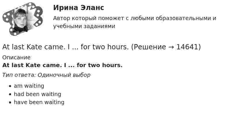      
          Описание
          At last Kate came. I ... for two hours.Тип ответа: Одиночный выборam waitinghad been waitinghave been waiting  
            
            
            As soon as I ….. reading the article, I will give it to you. Выберите один ответ: a.have finished b.will finish c.finish d.would finishAt last Kate came. I ... for two hours.At the same time, remember that money is also important for you need it to survive. So, if a job is all … but no pay, things can get difficult.AUFGABE ZUM KAPITEL 3 1. Lesen Sie die Texte und machen Sie schriftliche Ubersetzung der Texte REGELN FUR DAS TRINKGELD (Ubung B2 Seite 84 im Lehrbuch) Правила чаевых.AUFGABE ZUM KAPITEL 4   1. Lesen Sie den Text und machen Sie schriftliche Ubersetzung des Textes DUZEN SIE IMMER NOCH? (Ubung B4 Seite 118 im Lehrbuch)Australian actor Heath Ledger ….. dead in bed in his Manhattan apartment on January 22, 2008. Выберите один ответ: a.was found b.had been founded c.is found d.was foundedAutomation is introduced both in …and…industries. Выберите один или несколько ответов: 1.strong, easy 2.heavy, light 3.heavy, easy 4.difficult, simpleAnother category, which can be bought in bulk, consists of … foods.Answer the questions using the prompts below using Past Perfect Continuous. The plane landed at the airport. What had these passengers been doing before it landed? Mr. Clark - read a newspaper Mrs. Clark - look out of the window Julie - play with her teddy bear… any cheese in the fridge.… any cheese in the fridge.    There arent     It isnt     There isnt AppointmentsAre the new curtains longer than the old ….. Выберите один ответ: a.one b.one’s c.ones’ d.onesAre you afraid ….. spiders? Выберите один ответ: a.at b.- c.of d.with