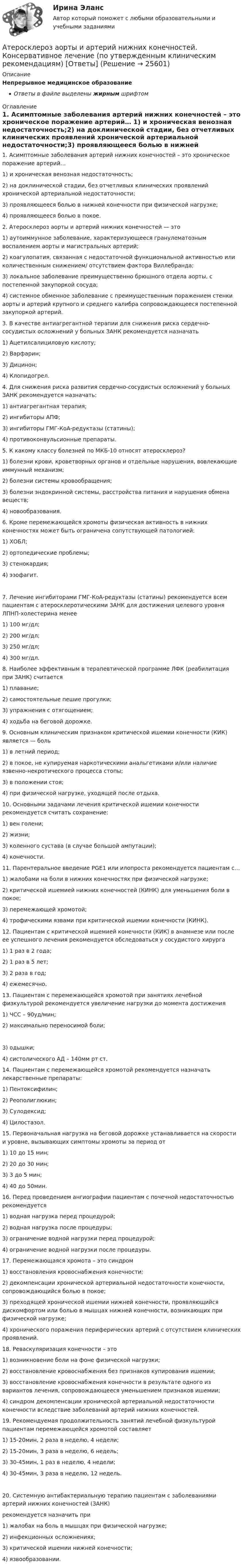      
          Описание
          Непрерывное медицинское образованиеОтветы в файле выделены жирным шрифтом 
          Оглавление
          1. Асимптомные заболевания артерий нижних конечностей – это хроническое поражение артерий… 1) и хроническая венозная недостаточность;2) на доклинической стадии, без отчетливых клинических проявлений хронической артериальной недостаточности;3) проявляющееся болью в нижней конечности при физической нагрузке;4) проявляющееся болью в покое. 2. Атеросклероз аорты и артерий нижних конечностей — это 1) аутоиммунное заболевание, характеризующееся гранулематозным воспалением аорты и магистральных артерий;2) коагулопатия, связанная с недостаточной функциональной активностью или количественным снижением/ отсутствием фактора Виллебранда;3) локальное заболевание преимущественно брюшного отдела аорты, с постепенной закупоркой сосуда;4) системное обменное заболевание с преимущественным поражением стенки аорты и артерий крупного и среднего калибра сопровождающееся постепенной закупоркой артерий. 3. В качестве антиагрегантной терапии для снижения риска сердечно-сосудистых осложнений у больных ЗАНК рекомендуется назначать 1) Ацетилсалициловую кислоту;2) Варфарин;3) Дицинон;4) Клопидогрел. 4. Для снижения риска развития сердечно-сосудистых осложнений у больных ЗАНК рекомендуется назначать: 1) антиагрегантная терапия;2) ингибиторы АПФ;3) ингибиторы ГМГ-КоА-редуктазы (статины);4) противоконвульсионные препараты. 5. К какому классу болезней по МКБ-10 относят атеросклероз? 1) болезни крови, кроветворных органов и отдельные нарушения, вовлекающие иммунный механизм;2) болезни системы кровообращения;3) болезни эндокринной системы, расстройства питания и нарушения обмена веществ;4) новообразования. 6. Кроме перемежающейся хромоты физическая активность в нижних конечностях может быть ограничена сопутствующей патологией: 1) ХОБЛ;2) ортопедические проблемы;3) стенокардия;4) эзофагит. 7. Лечение ингибиторами ГМГ-КоА-редуктазы (статины) рекомендуется всем пациентам с атеросклеротическими ЗАНК для достижения целевого уровня ЛПНП-холестерина менее 1) 100 мг/дл;2) 200 мг/дл;3) 250 мг/дл;4) 300 мг/дл. 8. Наиболее эффективным в терапевтической программе ЛФК (реабилитация при ЗАНК) считается 1) плавание;2) самостоятельные пешие прогулки;3) упражнения с отягощением;4) ходьба на беговой дорожке. 9. Основным клиническим признаком критической ишемии конечности (КИК) является — боль 1) в летний период;2) в покое, не купируемая наркотическими анальгетиками и/или наличие язвенно-некротического процесса стопы;3) в положении стоя;4) при физической нагрузке, уходящей после отдыха. 10. Основными задачами лечения критической ишемии конечности рекомендуется считать сохранение: 1) вен голени;2) жизни;3) коленного сустава (в случае большой ампутации);4) конечности. 11. Парентеральное введение PGE1 или илопроста рекомендуется пациентам с… 1) жалобами на боли в нижних конечностях при физической нагрузке;2) критической ишемией нижних конечностей (КИНК) для уменьшения боли в покое;3) перемежающей хромотой;4) трофическими язвами при критической ишемии конечности (КИНК). 12. Пациентам с критической ишемией конечности (КИК) в анамнезе или после ее успешного лечения рекомендуется обследоваться у сосудистого хирурга 1) 1 раз в 2 года;2) 1 раз в 5 лет;3) 2 раза в год;4) ежемесячно. 13. Пациентам с перемежающейся хромотой при занятиях лечебной физкультурой рекомендуется увеличение нагрузки до момента достижения 1) ЧСС – 90уд/мин;2) максимально переносимой боли; 3) одышки;4) систолического АД – 140мм рт ст. 14. Пациентам с перемежающейся хромотой рекомендуется назначать лекарственные препараты: 1) Пентоксифилин;2) Реополиглюкин;3) Сулодексид;4) Цилостазол. 15. Первоначальная нагрузка на беговой дорожке устанавливается на скорости и уровне, вызывающих симптомы хромоты за период от 1) 10 до 15 мин;2) 20 до 30 мин;3) 3 до 5 мин;4) 40 до 50мин. 16. Перед проведением ангиографии пациентам с почечной недостаточностью рекомендуется 1) водная нагрузка перед процедурой;2) водная нагрузка после процедуры;3) ограничение водной нагрузки перед процедурой;4) ограничение водной нагрузки после процедуры. 17. Перемежающаяся хромота – это синдром 1) восстановления кровоснабжения конечности;2) декомпенсации хронической артериальной недостаточности конечности, сопровождающийся болью в покое;3) преходящей хронической ишемии нижней конечности, проявляющийся дискомфортом или болью в мышцах нижней конечности, возникающих при физической нагрузке;4) хронического поражения периферических артерий с отсутствием клинических проявлений. 18. Реваскуляризация конечности – это 1) возникновение боли на фоне физической нагрузки;2) восстановление кровоснабжения без признаков купирования ишемии;3) восстановление кровоснабжения конечности в результате одного из вариантов лечения, сопровождающееся уменьшением признаков ишемии;4) синдром декомпенсации хронической артериальной недостаточности конечности вследствие заболеваний артерий нижних конечностей. 19. Рекомендуемая продолжительность занятий лечебной физкультурой пациентам перемежающейся хромотой составляет 1) 15-20мин, 2 раза в неделю, 4 недели;2) 15-20мин, 3 раза в неделю, 6 недель;3) 30-45мин, 1 раз в неделю, 4 недели;4) 30-45мин, 3 раза в неделю, 12 недель. 20. Системную антибактериальную терапию пациентам с заболеваниями артерий нижних конечностей (ЗАНК)рекомендуется назначить при 1) жалобах на боль в мышцах при физической нагрузке;2) инфекционных осложнениях;3) критической ишемии нижней конечности;4) язвообразовании. 
            
            
            Асфальтобетонные смесители какого типа имеют все агрегаты расположенные по площади: ТулГУАтеросклероз аорты и артерий нижних конечностей. Консервативное лечение (по утвержденным клиническим рекомендациям) [Ответы]Атлет раскручивает молот (шар массой m = 7 кг, привязанный к тросу) так, что шар движется по окружности радиусом R = 1 м, а путь, пройденный шаром во время раскрутки, растёт в соответствии с уравнением  s = Bt + Ct2,Атмосферу уюта в доме создают мелочи -  Хороший хозяин должен содержать свой дом в чистотеАтомарный водород, находящийся в основном состоянии, облучается монохроматическим светом с энергией 15 эВ. Электроны, вылетающие из атомов в результате ионизации, попадают в магнитное поле с индукцией 1 мТл перпендикулярно Атом испустил фотон с длиной волны 600 нм. Продолжительность излучения 50 нс. Определить наибольшую точность, с которой может быть измерена длина волны излучения. Атомная единица массы составляет …Астрономия СОО (ДО, СпДО, ПНК, КП, ПДО, ДОУА) 1 курс )Астрономия СОО (ДО, СпДО, ПНК, КП, ПДО, ДОУА) 3 в 1. Тесты на 100%Астрономия СОО (ДО, СпДО, ПНК, КП, ПДО, ДОУА) Комплексное задание💯 Астрономия.СПО (все ответы на тест Синергия / МТИ / МосАП, июнь 2022)Астрономия Тест 1 НСПК 1 курс после 9 классаАстрономия Тест 2 НСПК, 1 курс после 9 классаАстрономия Тест 3 НСПК 1 курс после 9 класса