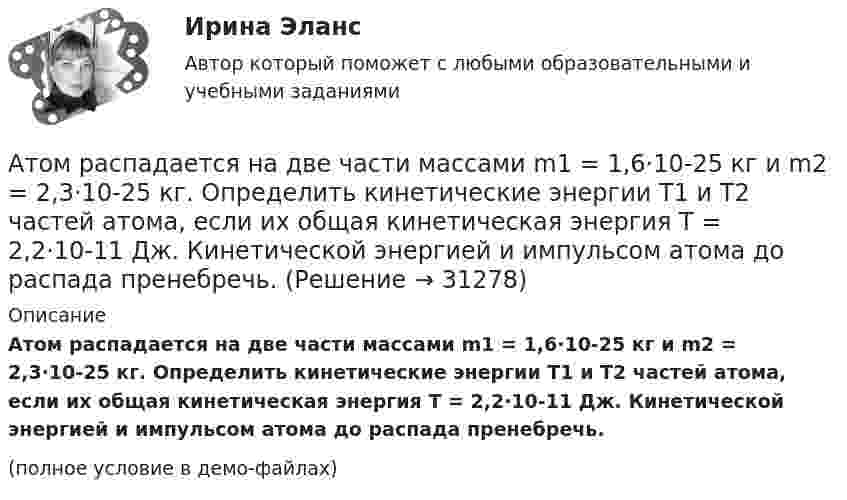     
          Описание
          Атом распадается на две части массами m1 = 1,6·10-25 кг и m2 = 2,3·10-25 кг. Определить кинетические энергии T1 и T2 частей атома, если их общая кинетическая энергия T = 2,2·10-11 Дж. Кинетической энергией и импульсом атома до распада пренебречь.(полное условие в демо-файлах)  
            
            
            Атом распадается на две части массами m1 = 10-25 кг и m2 = 3·10-25 кг. Определить кинетические энергии частей атома, если их общая кинетическая энергия равна 32·10-12 Дж. Кинетической энергией и импульсом атома до распада пренебречь.Атом распадается на две части массами m1 = 1,6·10-25 кг и m2 = 2,3·10-25 кг. Определить кинетические энергии T1 и T2 частей атома, если их общая кинетическая энергия T = 2,2·10-11 Дж. Кинетической энергией и импульсом атома до распада пренебречь.Атоническая форма умственной отсталости у детей [Ответы]Атопический дерматит. Диагностика (по утвержденным клиническим рекомендациям) [Ответы]Атрезия пищевода у детей꞉ лечение и профилактика (по утвержденным клиническим рекомендациям) [Ответы]Атрибутов у субстанции - бесконечное количество, но человек из этого количества познает два: ... и множествоАтриовентрикулярные тахикардии [Ответы]Астрономия (тест с ответами Синергия/МОИ/ МТИ /МОСАП)Асфальтобетонные смесители какого типа имеют все агрегаты расположенные по площади: ТулГУАтеросклероз аорты и артерий нижних конечностей. Консервативное лечение (по утвержденным клиническим рекомендациям) [Ответы]Атлет раскручивает молот (шар массой m = 7 кг, привязанный к тросу) так, что шар движется по окружности радиусом R = 1 м, а путь, пройденный шаром во время раскрутки, растёт в соответствии с уравнением  s = Bt + Ct2,Атмосферу уюта в доме создают мелочи -  Хороший хозяин должен содержать свой дом в чистотеАтомарный водород, находящийся в основном состоянии, облучается монохроматическим светом с энергией 15 эВ. Электроны, вылетающие из атомов в результате ионизации, попадают в магнитное поле с индукцией 1 мТл перпендикулярно Атом испустил фотон с длиной волны 600 нм. Продолжительность излучения 50 нс. Определить наибольшую точность, с которой может быть измерена длина волны излучения. 