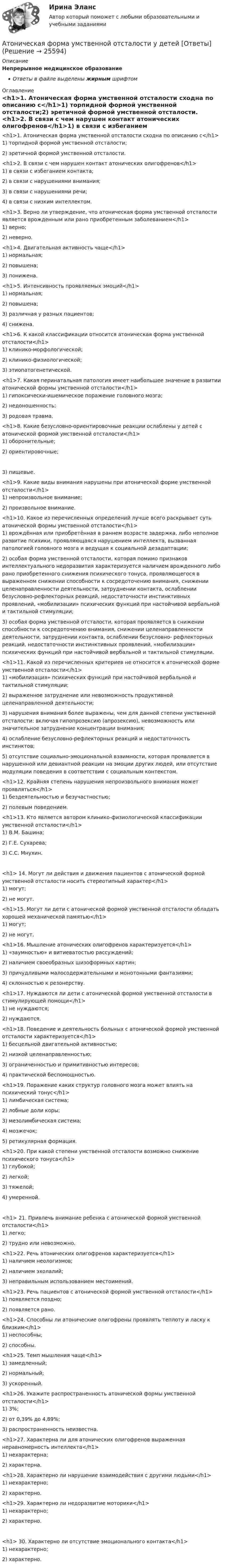      
          Описание
          Непрерывное медицинское образованиеОтветы в файле выделены жирным шрифтом 
          Оглавление
          <h1>1. Атоническая форма умственной отсталости сходна по описанию с</h1>1) торпидной формой умственной отсталости;2) эретичной формой умственной отсталости. <h1>2. В связи с чем нарушен контакт атонических олигофренов</h1>1) в связи с избеганием контакта;2) в связи с нарушениями внимания;3) в связи с нарушениями речи;4) в связи с низким интеллектом. <h1>3. Верно ли утверждение, что атоническая форма умственной отсталости является врожденным или рано приобретенным заболеванием</h1>1) верно;2) неверно. <h1>4. Двигательная активность чаще</h1>1) нормальная;2) повышена;3) понижена. <h1>5. Интенсивность проявляемых эмоций</h1>1) нормальная;2) повышена;3) различная у разных пациентов;4) снижена. <h1>6. К какой классификации относится атоническая форма умственной отсталости</h1>1) клинико-морфологической;2) клинико-физиологической;3) этиопатогенетической. <h1>7. Какая перинатальная патология имеет наибольшее значение в развитии атонической формы умственной отсталости</h1>1) гипоксически-ишемическое поражение головного мозга;2) недоношенность;3) родовая травма. <h1>8. Какие безусловно-ориентировочные реакции ослаблены у детей с атонической формой умственной отсталости</h1>1) оборонительные;2) ориентировочные; 3) пищевые. <h1>9. Какие виды внимания нарушены при атонической форме умственной отсталости</h1>1) непроизвольное внимание;2) произвольное внимание. <h1>10. Какое из перечисленных определений лучше всего раскрывает суть атонической формы умственной отсталости</h1>1) врождённая или приобретённая в раннем возрасте задержка, либо неполное развитие психики, проявляющаяся нарушением интеллекта, вызванная патологией головного мозга и ведущая к социальной дезадаптации;2) особая форма умственной отсталости, которая помимо признаков интеллектуального недоразвития характеризуется наличием врожденного либо рано приобретенного снижения психического тонуса, проявляющегося в выраженном снижении способности к сосредоточению внимания, снижении целенаправленности деятельности, затруднении контакта, ослаблении безусловно-рефлекторных реакций, недостаточности инстинктивных проявлений, «мобилизации» психических функций при настойчивой вербальной и тактильной стимуляции;3) особая форма умственной отсталости, которая проявляется в снижении способности к сосредоточению внимания, снижении целенаправленности деятельности, затруднении контакта, ослаблении безусловно- рефлекторных реакций, недостаточности инстинктивных проявлений, «мобилизации» психических функций при настойчивой вербальной и тактильной стимуляции. <h1>11. Какой из перечисленных критериев не относится к атонической форме умственной отсталости</h1>1) «мобилизация» психических функций при настойчивой вербальной и тактильной стимуляции;2) выраженное затруднение или невозможность продуктивной целенаправленной деятельности;3) нарушения внимания более выражены, чем для данной степени умственной отсталости: включая гипопрозексию (апрозексию), невозможность или значительное затруднение концентрации внимания;4) ослабление безусловно-рефлекторных реакций и недостаточность инстинктов;5) отсутствие социально-эмоциональной взаимности, которая проявляется в нарушенной или девиантной реакции на эмоции других людей, или отсутствие модуляции поведения в соответствии с социальным контекстом. <h1>12. Крайняя степень нарушения непроизвольного внимания может проявляться</h1>1) бездеятельностью и безучастностью;2) полевым поведением. <h1>13. Кто является автором клинико-физиологической классификации умственной отсталости</h1>1) В.М. Башина;2) Г.Е. Сухарева;3) С.С. Мнухин.<h1> 14. Могут ли действия и движения пациентов с атонической формой умственной отсталости носить стереотипный характер</h1>1) могут;2) не могут. <h1>15. Могут ли дети с атонической формой умственной отсталости обладать хорошей механической памятью</h1>1) могут;2) не могут. <h1>16. Мышление атонических олигофренов характеризуется</h1>1) «заумностью» и витиеватостью рассуждений;2) наличием своеобразных шизоформных картин;3) причудливыми малосодержательными и монотонными фантазиями;4) склонностью к резонерству. <h1>17. Нуждаются ли дети с атонической формой умственной отсталости в стимулирующей помощи</h1>1) не нуждаются;2) нуждаются. <h1>18. Поведение и деятельность больных с атонической формой умственной отсталости характеризуется</h1>1) бесцельной двигательной активностью;2) низкой целенаправленностью;3) ограниченностью и примитивностью интересов;4) практической беспомощностью. <h1>19. Поражение каких структур головного мозга может влиять на психический тонус</h1>1) лимбическая система;2) лобные доли коры;3) мезолимбическая система;4) мозжечок;5) ретикулярная формация. <h1>20. При какой степени умственной отсталости возможно снижение психического тонуса</h1>1) глубокой;2) легкой;3) тяжелой;4) умеренной.<h1> 21. Привлечь внимание ребенка с атонической формой умственной отсталости</h1>1) легко;2) трудно или невозможно. <h1>22. Речь атонических олигофренов характеризуется</h1>1) наличием неологизмов;2) наличием эхолалий;3) неправильным использованием местоимений. <h1>23. Речь пациентов с атонической формой умственной отсталости</h1>1) появляется поздно;2) появляется рано. <h1>24. Способны ли атонические олигофрены проявлять теплоту и ласку к близким</h1>1) неспособны;2) способны. <h1>25. Темп мышления чаще</h1>1) замедленный;2) нормальный;3) ускоренный. <h1>26. Укажите распространенность атонической формы умственной отсталости</h1>1) 3%;2) от 0,39% до 4,89%;3) распространенность неизвестна. <h1>27. Характерна ли для атонических олигофренов выраженная неравномерность интеллекта</h1>1) нехарактерна;2) характерна. <h1>28. Характерно ли нарушение взаимодействия с другими людьми</h1>1) нехарактерно;2) характерно. <h1>29. Характерно ли недоразвитие моторики</h1>1) нехарактерно;2) характерно.<h1> 30. Характерно ли отсутствие эмоционального контакта</h1>1) нехарактерно;2) характерно. 
            
            
            Атом распадается на две части массами m1 = 1,6·10-25 кг и m2 = 2,3·10-25 кг. Определить кинетические энергии T1 и T2 частей атома, если их общая кинетическая энергия T = 2,2·10-11 Дж. Кинетической энергией и импульсом атома до распада пренебречь.Атоническая форма умственной отсталости у детей [Ответы]Атопический дерматит. Диагностика (по утвержденным клиническим рекомендациям) [Ответы]Атрезия пищевода у детей꞉ лечение и профилактика (по утвержденным клиническим рекомендациям) [Ответы]Атрибутов у субстанции - бесконечное количество, но человек из этого количества познает два: ... и множествоАтриовентрикулярные тахикардии [Ответы]Аттестационная работа для воспитателя на 1 категориюАсфальтобетонные смесители какого типа имеют все агрегаты расположенные по площади: ТулГУАтеросклероз аорты и артерий нижних конечностей. Консервативное лечение (по утвержденным клиническим рекомендациям) [Ответы]Атлет раскручивает молот (шар массой m = 7 кг, привязанный к тросу) так, что шар движется по окружности радиусом R = 1 м, а путь, пройденный шаром во время раскрутки, растёт в соответствии с уравнением  s = Bt + Ct2,Атмосферу уюта в доме создают мелочи -  Хороший хозяин должен содержать свой дом в чистотеАтомарный водород, находящийся в основном состоянии, облучается монохроматическим светом с энергией 15 эВ. Электроны, вылетающие из атомов в результате ионизации, попадают в магнитное поле с индукцией 1 мТл перпендикулярно Атом испустил фотон с длиной волны 600 нм. Продолжительность излучения 50 нс. Определить наибольшую точность, с которой может быть измерена длина волны излучения. Атомная единица массы составляет …