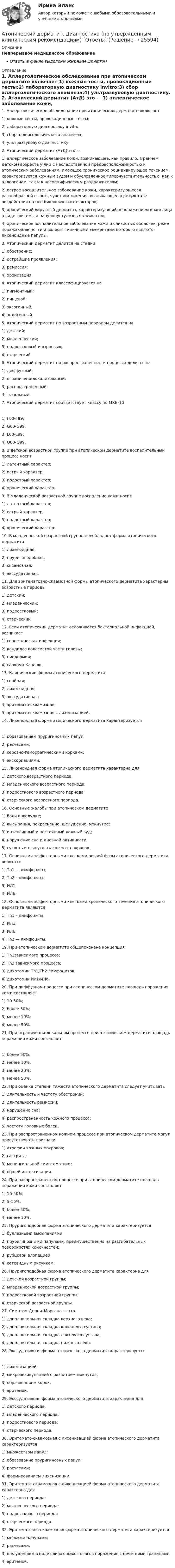      
          Описание
          Непрерывное медицинское образованиеОтветы в файле выделены жирным шрифтом 
          Оглавление
          1. Аллергологическое обследование при атопическом дерматите включает 1) кожные тесты, провокационные тесты;2) лабораторную диагностику invitro;3) сбор аллергологического анамнеза;4) ультразвуковую диагностику. 2. Атопический дерматит (АтД) это — 1) аллергическое заболевание кожи, возникающее, как правило, в раннем детском возрасте у лиц с наследственной предрасположенностью к атопическим заболеваниям, имеющее хроническое рецидивирующее течением, характеризуется кожным зудом и обусловленное гиперчувствительностью, как к аллергенам, так и к неспецифическим раздражителям;2) острое воспалительное заболевание кожи, характеризующееся разнообразной сыпью, чувством жжения, возникающее в результате воздействия на нее биологических факторов;3) хронический вирусный дерматоз, характеризующийся поражением кожи лица в виде эритемы и папулопустулезных элементов;4) хроническое воспалительное заболевание кожи и слизистых оболочек, реже поражающее ногти и волосы, типичными элементами которого являются лихеноидные папулы. 3. Атопический дерматит делится на стадии 1) обострение;2) острейшие проявления;3) ремиссия;4) хронизация. 4. Атопический дерматит классифицируется на 1) пигментный;2) пищевой;3) экзогенный;4) эндогенный. 5. Атопический дерматит по возрастным периодам делится на 1) детский;2) младенческий;3) подростковый и взрослых;4) старческий. 6. Атопический дерматит по распространенности процесса делится на 1) диффузный;2) ограничено-локализованый;3) распространенный;4) тотальный. 7. Атопический дерматит соответствует классу по МКБ-10 1) F00-F99;2) G00-G99;3) L00-L99;4) Q00-Q99. 8. В детской возрастной группе при атопическом дерматите воспалительный процесс носит 1) латентный характер;2) острый характер;3) подострый характер;4) хронический характер. 9. В младенческой возрастной группе воспаление кожи носит 1) латентный характер;2) острый характер;3) подострый характер;4) хронический характер. 10. В младенческой возрастной группе преобладает форма атопического дерматита 1) лихеноидная;2) пруригоподобная;3) сквамозная;4) экссудативная. 11. Для эритематозно-сквамозной формы атопического дерматита характерны возрастные периоды 1) детский;2) младенческий;3) подростковый;4) старческий. 12. Если атопический дерматит осложняется бактериальной инфекцией, возникает 1) герпетическая инфекция;2) кандидоз волосистой части головы;3) пиодермия;4) саркома Капоши. 13. Клинические формы атопического дерматита 1) гнойная;2) лихеноидная;3) экссудативная;4) эритемато-сквамозная;5) эритемато-сквамозная с лихенизацией. 14. Лихеноидная форма атопического дерматита характеризуется 1) образованием пруригинозных папул;2) расчесами;3) серозно-геморрагическими корками;4) экскориациями. 15. Лихеноидная форма атопического дерматита характерна для 1) детского возрастного периода;2) младенческого возрастного периода;3) подросткового возрастного периода;4) старческого возрастного периода. 16. Основные жалобы при атопическом дерматите 1) боли в желудке;2) высыпания, покраснение, шелушение, мокнутие;3) интенсивный и постоянный кожный зуд;4) нарушение сна и дневной активности;5) сухость и стянутость кожных покровов. 17. Основными эффекторными клетками острой фазы атопического дерматита являются 1) Th1 — лимфоциты;2) Th2 – лимфоциты;3) ИЛ1;4) ИЛ6. 18. Основными эффекторными клетками хронического течения атопического дерматита являются 1) Th1 – лимфоциты;2) ИЛ1;3) ИЛ6;4) Тh2 — лимфоциты. 19. При атопическом дерматите общепризнана концепция 1) Th1зависимого процесса;2) Th2 зависимого процесса;3) дихотомии Th1/Th2 лимфоцитов;4) дихотомии Ил1/ИЛ6. 20. При диффузном процессе при атопическом дерматите площадь поражения кожи составляет 1) 10-30%;2) более 50%;3) менее 10%;4) менее 50%. 21. При ограниченно-локальном процессе при атопическом дерматите площадь поражения кожи составляет 1) более 50%;2) менее 10%;3) менее 20%;4) менее 50%. 22. При оценке степени тяжести атопического дерматита следует учитывать 1) длительность и частоту обострений;2) длительность ремиссий;3) нарушение сна;4) распространенность кожного процесса;5) частоту головных болей. 23. При распространенном кожном процессе при атопическом дерматите могут присутствовать признаки 1) атрофии кожных покровов;2) гастрита;3) менингиальной симптоматики;4) общей интоксикации. 24. При распространенном процессе при атопическом дерматите площадь поражения кожи составляет 1) 10-50%;2) 5-10%;3) более 50%;4) менее 10%. 25. Пруригоподобная форма атопического дерматита характеризуется 1) буллезными высыпаниями;2) пруригинозными папулами, преимущественно на разгибательных поверхностях конечностей;3) рубцовой алопецией;4) сетевидным рисунком. 26. Пруригоподобная форма атопического дерматита характерна для 1) детской возрастной группы;2) младенческой возрастной группы;3) подростковой возрастной группы;4) старческой возрастной группы. 27. Симптом Денни–Моргана — это 1) дополнительная складка верхнего века;2) дополнительная складка коленного сустава;3) дополнительная складка локтевого сустава;4) дополнительная складка нижнего века. 28. Экссудативная форма атопического дерматита характеризуется 1) лихенизацией;2) микровезикуляцией с развитием мокнутия;3) образованием корок;4) эритемой. 29. Экссудативная форма атопического дерматита характерна для 1) детского периода;2) младенческого периода;3) подросткового периода;4) старческого периода. 30. Эритемато-сквамозная с лихенизацией форма атопического дерматита характеризуется 1) множеством папул;2) образование пруригинозных папул;3) расчесами;4) формированием лихенизации. 31. Эритемато-сквамозная с лихенизацией форма атопического дерматита характерна для 1) детского периода;2) младенческого периода;3) подросткового периода;4) старческого периода. 32. Эритематозно-сквамозная форма атопического дерматита характеризуется 1) мелкими папулами;2) расчесами;3) шелушением в виде сливающихся очагов поражения с нечеткими границами;4) эритемой. 
            
            
            Атоническая форма умственной отсталости у детей [Ответы]Атопический дерматит. Диагностика (по утвержденным клиническим рекомендациям) [Ответы]Атрезия пищевода у детей꞉ лечение и профилактика (по утвержденным клиническим рекомендациям) [Ответы]Атрибутов у субстанции - бесконечное количество, но человек из этого количества познает два: ... и множествоАтриовентрикулярные тахикардии [Ответы]Аттестационная работа для воспитателя на 1 категориюАттестационная работа  Тема «Методы ведения горных работ»Атеросклероз аорты и артерий нижних конечностей. Консервативное лечение (по утвержденным клиническим рекомендациям) [Ответы]Атлет раскручивает молот (шар массой m = 7 кг, привязанный к тросу) так, что шар движется по окружности радиусом R = 1 м, а путь, пройденный шаром во время раскрутки, растёт в соответствии с уравнением  s = Bt + Ct2,Атмосферу уюта в доме создают мелочи -  Хороший хозяин должен содержать свой дом в чистотеАтомарный водород, находящийся в основном состоянии, облучается монохроматическим светом с энергией 15 эВ. Электроны, вылетающие из атомов в результате ионизации, попадают в магнитное поле с индукцией 1 мТл перпендикулярно Атом испустил фотон с длиной волны 600 нм. Продолжительность излучения 50 нс. Определить наибольшую точность, с которой может быть измерена длина волны излучения. Атомная единица массы составляет …Атом распадается на две части массами m1 = 10-25 кг и m2 = 3·10-25 кг. Определить кинетические энергии частей атома, если их общая кинетическая энергия равна 32·10-12 Дж. Кинетической энергией и импульсом атома до распада пренебречь.