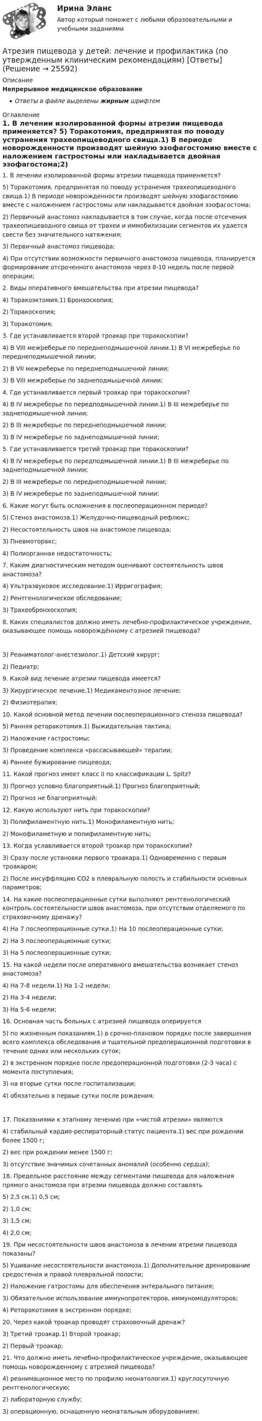      
          Описание
          Непрерывное медицинское образованиеОтветы в файле выделены жирным шрифтом 
          Оглавление
          1. В лечении изолированной формы атрезии пищевода применяется? 5) Торакотомия, предпринятая по поводу устранения трахеопищеводного свища.1) В периоде новорожденности производят шейную эзофагостомию вместе с наложением гастростомы или накладывается двойная эзофагостома;2) Первичный анастомоз накладывается в том случае, когда после отсечения трахеопищеводного свища от трахеи и иммобилизации сегментов их удается свести без значительного натяжения;3) Первичный анастомоз пищевода;4) При отсутствии возможности первичного анастомоза пищевода, планируется формирование отсроченного анастомоза через 8-10 недель после первой операции; 2. Виды оперативного вмешательства при атрезии пищевода? 4) Торакоэктомия.1) Бронхоскопия;2) Торакоскопия;3) Торакотомия; 3. Где устанавливается второй троакар при торакоскопии? 4) В VIII межреберье по переднеподмышечной линии.1) В VI межреберье по переднеподмышечной линии;2) В VII межреберье по переднеподмышечной линии;3) В VIII межреберье по заднеподмышечной линии; 4. Где устанавливается первый троакар при торакоскопии? 4) В IV межреберье по передподмышечной линии.1) В III межреберье по заднеподмышечной линии;2) В III межреберье по переднеподмышечной линии;3) В IV межреберье по заднеподмышечной линии; 5. Где устанавливается третий троакар при торакоскопии? 4) В IV межреберье по передподмышечной линии.1) В III межреберье по заднеподмышечной линии;2) В III межреберье по переднеподмышечной линии;3) В IV межреберье по заднеподмышечной линии; 6. Какие могут быть осложнения в послеоперационном периоде? 5) Стеноз анастомоза.1) Желудочно-пищеводный рефлюкс;2) Несостоятельность швов на анастомозе пищевода;3) Пневмоторакс;4) Полиорганная недостаточность; 7. Каким диагностическим методом оценивают состоятельность швов анастомоза? 4) Ультразвуковое исследование.1) Ирригография;2) Рентгенологическое обследование;3) Трахеобронхоскопия; 8. Каких специалистов должно иметь лечебно-профилактическое учреждение, оказывающее помощь новорождённому с атрезией пищевода? 3) Реаниматолог-анестезиолог.1) Детский хирург;2) Педиатр; 9. Какой вид лечение атрезии пищевода имеется? 3) Хирургическое лечение.1) Медикаментозное лечение;2) Физиотерапия; 10. Какой основной метод лечении послеоперационного стеноза пищевода? 5) Ранняя реторакотомия.1) Выжидательная тактика;2) Наложение гастростомы;3) Проведение комплекса «рассасывающей» терапии;4) Раннее бужирование пищевода; 11. Какой прогноз имеет класс II по классификации L. Spitz? 3) Прогноз условно благоприятный.1) Прогноз благоприятный;2) Прогноз не благоприятный; 12. Какую используют нить при торакоскопии? 3) Полифиламентную нить.1) Монофиламентную нить;2) Монофиламетную и полифиламентную нить; 13. Когда уславливается второй троакар при торакоскопии? 3) Сразу после установки первого троакара.1) Одновременно с первым троакаром;2) После инсуффляцию СО2 в плевральную полость и стабильности основных параметров; 14. На какие послеоперационные сутки выполняют рентгенологический контроль состоятельности швов анастомоза, при отсутствии отделяемого по страховочному дренажу? 4) На 7 послеоперационные сутки.1) На 10 послеоперационные сутки;2) На 3 послеоперационные сутки;3) На 5 послеоперационные сутки; 15. На какой недели после оперативного вмешательства возникает стеноз анастомоза? 4) На 7-8 недели.1) На 1-2 недели;2) На 3-4 недели;3) На 5-6 недели; 16. Основная часть больных с атрезией пищевода оперируется 5) по жизненным показаниям.1) в срочно-плановом порядке после завершения всего комплекса обследования и тщательной предоперационной подготовки в течение одних или нескольких суток;2) в экстренном порядке после предоперационной подготовки (2-3 часа) с момента поступления;3) на вторые сутки после госпитализации;4) обязательно в первые сутки после рождения; 17. Показаниями к этапному лечению при «чистой атрезии» являются 4) стабильный кардио-респираторный статус пациента.1) вес при рождении более 1500 г;2) вес при рождении менее 1500 г;3) отсутствие значимых сочетанных аномалий (особенно сердца); 18. Предельное расстояние между сегментами пищевода для наложения прямого анастомоза при атрезии пищевода должно составлять 5) 2,5 см.1) 0,5 см;2) 1,0 см;3) 1,5 см;4) 2,0 см; 19. При несостоятельности швов анастомоза в лечении атрезии пищевода показаны? 5) Ушивание несостоятельности анастомоза.1) Дополнительное дренирование средостения и правой плевральной полости;2) Наложение гатростомы для обеспечения энтерального питания;3) Обязательное использование иммунопротекторов, иммуномодуляторов;4) Реторакотомия в экстренном порядке; 20. Через какой троакар проводят страховочный дренаж? 3) Третий троакар.1) Второй троакар;2) Первый троакар; 21. Что должно иметь лечебно-профилактическое учреждение, оказывающее помощь новорожденному с атрезией пищевода? 4) реанимационное место по профилю неонатология.1) круглосуточную рентгенологическую;2) лабораторную службу;3) операционную, оснащенную неонатальным оборудованием; 
            
            
            Атопический дерматит. Диагностика (по утвержденным клиническим рекомендациям) [Ответы]Атрезия пищевода у детей꞉ лечение и профилактика (по утвержденным клиническим рекомендациям) [Ответы]Атрибутов у субстанции - бесконечное количество, но человек из этого количества познает два: ... и множествоАтриовентрикулярные тахикардии [Ответы]Аттестационная работа для воспитателя на 1 категориюАттестационная работа  Тема «Методы ведения горных работ»Аттестационно-зачетный комплексАтлет раскручивает молот (шар массой m = 7 кг, привязанный к тросу) так, что шар движется по окружности радиусом R = 1 м, а путь, пройденный шаром во время раскрутки, растёт в соответствии с уравнением  s = Bt + Ct2,Атмосферу уюта в доме создают мелочи -  Хороший хозяин должен содержать свой дом в чистотеАтомарный водород, находящийся в основном состоянии, облучается монохроматическим светом с энергией 15 эВ. Электроны, вылетающие из атомов в результате ионизации, попадают в магнитное поле с индукцией 1 мТл перпендикулярно Атом испустил фотон с длиной волны 600 нм. Продолжительность излучения 50 нс. Определить наибольшую точность, с которой может быть измерена длина волны излучения. Атомная единица массы составляет …Атом распадается на две части массами m1 = 10-25 кг и m2 = 3·10-25 кг. Определить кинетические энергии частей атома, если их общая кинетическая энергия равна 32·10-12 Дж. Кинетической энергией и импульсом атома до распада пренебречь.Атом распадается на две части массами m1 = 1,6·10-25 кг и m2 = 2,3·10-25 кг. Определить кинетические энергии T1 и T2 частей атома, если их общая кинетическая энергия T = 2,2·10-11 Дж. Кинетической энергией и импульсом атома до распада пренебречь.