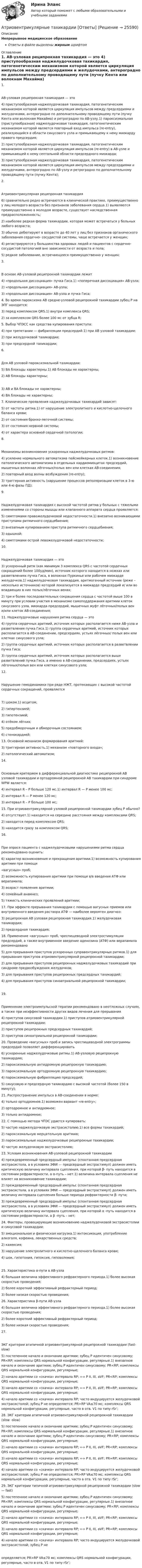      
          Описание
          Непрерывное медицинское образованиеОтветы в файле выделены жирным шрифтом 
          Оглавление
          1. АВ-узловая реципрокная тахикардия — это 4) приступообразная наджелудочковая тахикардия, патогенетическим механизмом которой является циркуляция импульсов между предсердиями и желудочками, антероградно по дополнительному проводящему пути (пучку Кента или волокнам Махайма) и ретроградно по АВ-узлу.1) пароксизмальная (приступообразная) наджелудочковая тахикардия, патогенетическим механизмом которой является повторный вход импульса (re-entry), реализующийся в области синусового узла и примыкающему к нему миокарду правого предсердия;2) приступообразная наджелудочковая тахикардия, патогенетическим механизмом которой является циркуляция импульсов (re-entry) в АВ-узле и примыкающей к нему септальной области предсердного миокарда;3) приступообразная наджелудочковая тахикардия, патогенетическим механизмом которой является циркуляция импульсов между предсердиями и желудочками, антероградно по АВ-узлу и ретроградно по дополнительному проводящему пути (пучку Кента); 2. Атриовентрикулярная реципрокная тахикардия 6) сравнительно редко встречаются в клинической практике, преимущественно у лиц молодого возраста без признаков заболевания сердца.1) выявляются преимущественно в молодом возрасте, существует наследственная предрасположенность;2) наиболее редкая форма тахикардии, которая может встречаться у больных любого возраста;3) обычно дебютируют в возрасте до 40 лет у лиц без признаков органического заболевания сердечно- сосудистой системы, чаще встречается у женщин;4) регистрируются у большинства здоровых людей и пациентов с сердечно-сосудистой патологией вне зависимости от возраста и пола;5) редкое заболевание, встречающееся преимущественно у женщин; 3. В основе АВ-узловой реципрокной тахикардии лежит 4) «продольная диссоциация» пучка Гиса.1) «поперечная диссоциация» АВ-узла;2) «продольная диссоциация» АВ-узла;3) «продольная диссоциация» АВ-узла и пучка Гиса; 4. Во время пароксизма АВ средне-узловой реципрокной тахикардии зубец Р на ЭПГ находится: 3) перед комплексом QRS.1) внутри комплекса QRS;2) за комплексом QRS более 100 мс от зубца R; 5. Выбор ЧПЭСС как средства купирования приступа: 4) при трепетании — фибрилляции предсердий.1) при АВ узловой тахикардии;2) при желудочковой тахикардии;3) при предсердной тахикардии; 6. Для АВ узловой пароксизмальной тахикардии: 5) ВА блокады характерны.1) АВ блокады не характерны;2) АВ блокады характерны; 3) АВ и ВА блокады не характерны;4) ВА блокады не характерны; 7. Клинические проявления наджелудочковых тахикардий зависят: 5) от частоты ритма.1) от нарушение электролитного и кислотно-щелочного баланса крови;2) от состояния бронхо-легочной системы;3) от состояния нервной системы;4) от характера основной сердечной патологии; 8. Механизмы возникновения ускоренных наджелудочковых ритмов: 4) усиление нормального автоматизма пейсмейкерных клеток.1) возникновение патологического автоматизма в отдельных кардиомиоцитах предсердий, мышечных волокнах лёгочных/полых вен или клетках АВ-соединения;2) повторный вход волны возбуждения (re-entry);3) триггерная активность (нарушение процессов реполяризации клеток в 3-ю или 4-ю фазы ПД); 9. Наджелудочковая тахикардия с высокой частотой ритма у больных с тяжелыми изменениями со стороны мышцы или клапанного аппарата сердца проявляется: 5) симптомами правожелудочковой недостаточности.1) внезапно возникающими приступами ритмичного сердцебиения;2) внезапным купированием приступа ритмичного сердцебиения;3) одышкой;4) симптомами острой левожелудочковой недостаточности; 10. Наджелудочковая тахикардия — это 3) ускоренный ритм (как минимум 3 комплекса QRS c частотой сердечных сокращений более 100уд/мин), источник которого находится в ножках или разветвлениях пучка Гиса, в волокнах Пуркинье или рабочем миокарде желудочков.1) наджелудочковая тахикардия, аритмогенный источник (реже – несколько источников) которой локализуется в миокарде предсердий и/ или во впадающих в них полых/лёгочных венах;2) три и более последовательных сокращения сердца с частотой выше 100 в минуту при условии участия в механизме самоподдержания аритмии клеток синусового узла, миокарда предсердий, мышечных муфт лёгочных/полых вен и/или клеток АВ-соединения; 11. Наджелудочковые нарушения ритма сердца — это 4) группа сердечных аритмий, источник которых располагается ниже АВ-узла и разветвления пучка Гиса.1) группа сердечных аритмий, источник которых располагается в АВ-соединении, предсердиях, устьях лёгочных/ полых вен или клетках синусового узла;2) группа сердечных аритмий, источник которых располагается в разветвлении пучка Гиса;3) группа сердечных аритмий, источник которых располагается выше разветвлений пучка Гиса, а именно в АВ-соединении, предсердиях, устьях лёгочных/полых вен или клетках синусового узла; 12. Нарушение гемодинамики при ряде НЖТ, протекающих с высокой частотой сердечных сокращений, проявляется 7) шоком.1) асцитом;2) гипертензией;3) гипотензией;4) отёком лёгких;5) предобморочным и обморочным состоянием;6) стенокардией; 13. Основной механизм формирования аритмий: 3) триггерная активность.1) механизм «повторного входа»;2) патологический автоматизм; 14. Основным критерием в дифференциальной диагностике реципрокной АВ узловой тахикардии и ортодромной реципрокной АВ тахикардии при синдроме WPW является: 4) интервал R – Р больше 120 мс.1) интервал R — P менее 100 мс;2) интервал R — P менее 120 мс;3) интервал R – Р больше 100 мс; 15. При атриовентрикулярной узловой реципрокной тахикардии зубец Р обычно? 4) отсутствует.1) находится на середине расстояния между комплексами QRS;2) находится перед комплексом QRS;3) находится сразу за комплексом QRS; 16. При опросе пациента с наджелудочковыми нарушениями ритма сердца рекомендовано оценить: 6) характер возникновения и прекращения аритмии.1) возможность купирования аритмии при помощи«вагусных» проб;2) возможность купирования аритмии при помощи в/в введения АТФ или верапамила;3) возраст появления аритмии;4) семейный анамнез;5) тяжесть клинических проявлений аритмии; 17. При эффекте прерывания тахикардии с помощью вагусных приемов или внутривенного введения раствора АТФ — наиболее вероятен диагноз: 3) реципрокная АВ узловая реципрокная тахикардия.1) желудочковая тахикардия;2) предсердная тахикардия; 18. Применение «вагусных» проб, чреспищеводной электростимуляции предсердий, а также внутривенное введение аденозина (АТФ) или верапамила рекомендовано 5) для прерывания приступов ускоренных суправентрикулярных ритмов.1) для прерывания приступов атриовентрикулярной реципрокной тахикардии;2) для прерывания приступов реципрокных наджелудочковых тахикардий при синдроме предвозбуждения желудочков;3) для прерывания приступов реципрокных предсердных тахикардий;4) для прерывания приступов синоатриальной реципрокной тахикардии; 19. Применение электроимпульсной терапии рекомендовано в неотложных случаях, а также при неэффективности других видов лечения для прерывания 4) приступов синусовой тахикардии.1) приступов атриовентрикулярной реципрокной тахикардии;2) приступов реципрокных предсердных тахикардий;3) приступов синоатриальной реципрокной тахикардии; 20. Проведение «вагусных» проб и запись чреспищеводной электрограммы предсердий позволяет дифференцировать 6) ускоренные наджелудочковые ритмы.1) АВ-узловую реципрокную тахикардию;2) пароксизмальную антидромную реципрокную тахикардию;3) пароксизмальную ортодромную реципрокную тахикардию;4) пароксизмальную фибрилляцию предсердий;5) синусовую и предсердную тахикардию с высокой частотой (более 150 в минуту); 21. Распространение импульса в АВ-соединении в норме: 4) только ортодромное.1) возможен вариант «re-entry»;2) ортодромное и антидромное;3) только антидромное; 22. С помощью метода ЧПЭС удается купировать: 5) частую наджелудочковую экстрасистолию.1) все формы тахикардий;2) пароксизмальную мерцательную аритмию;3) пароксизмальные наджелудочковые реципрокные тахикардии;4) частую желудочковую экстрасистолию; 23. Условия возникновения АВ-узловой реципрокной тахикардии 4) преждевременный предсердный импульс (спонтанная предсердная экстрасистола, а в условиях ЭФИ — предсердный экстрастимул) должен иметь критическую величину интервала сцепления, при которой β- путь находится в состоянии рефрактерности, а α-путь – нет.1) величина интервала сцепления не влияет на возникновение тахикардии;2) преждевременный предсердный импульс (спонтанная предсердная экстрасистола, а в условиях ЭФИ — предсердный экстрастимул) должен иметь величину интервала сцепления больше периода рефрактерности β- пути;3) преждевременный предсердный импульс (спонтанная предсердная экстрасистола, а в условиях ЭФИ — предсердный экстрастимул) должен иметь критическую величину интервала сцепления, при которой α -путь находится в состоянии рефрактерности, а β -путь – нет; 24. Факторы, провоцирующие возникновению наджелудочковой экстрасистолии и синусовой тахикардии: 5) эмоциональная и физическая нагрузка.1) интоксикация, употребление алкоголя, кофеина, лекарственных средств;2) кахексия;3) нарушение электролитного и кислотно-щелочного баланса крови;4) шок, гипотония, гипоксия, гиповолемия; 25. Характеристика α-пути в АВ-узла 4) большая величина эффективного рефрактерного периода.1) более высокая скоростью проведения;2) более короткий эффективный рефрактерный период;3) более низкая скоростью проведения; 26. Характеристика β-пути АВ-узла 4) большая величина эффективного рефрактерного периода.1) более высокая скоростью проведения;2) более короткий эффективный рефрактерный период;3) более низкая скоростью проведения; 27. ЭКГ критерии атипичной атриовентрикулярной реципрокной тахикардии (fast-slow) 5) постепенное начало и окончание аритмии; зубец Р идентичен синусовому; PR<RP; комплексы QRS нормальной конфигурации, регулярные.1) внезапное начало и окончание аритмии; зубец Р идентичен синусовому; PR<RP; комплексы QRS нормальной конфигурации, регулярные;2) начало аритмии со «скачка» интервала RP; «-» Р II, III, aVF; PR<RP; комплексы QRS нормальной конфигурации, регулярные;3) начало аритмии со «скачка» интервала RP; «-» Р II, III, aVF; PR=RP; комплексы QRS нормальной конфигурации, регулярные;4) начало аритмии со «скачка» интервала RP; часто индуцируется желудочковой экстрасистолой; зубец Р не определяется; PR>RP VA≤70 мс; комплексы QRS нормальной конфигурации, регулярные, часто в отв. V1 по типу rSr’; 28. ЭКГ критерии атипичной атриовентрикулярной реципрокной тахикардии (slow -slow) 5) постепенное начало и окончание аритмии; зубец Р идентичен синусовому; PR<RP; комплексы QRS нормальной конфигурации, регулярные.1) внезапное начало и окончание аритмии; зубец Р идентичен синусовому; PR<RP; комплексы QRS нормальной конфигурации, регулярные;2) начало аритмии со «скачка» интервала RP; «-» Р II, III, aVF; PR<RP; комплексы QRS нормальной конфигурации, регулярные;3) начало аритмии со «скачка» интервала RP; «-» Р II, III, aVF; PR=RP; комплексы QRS нормальной конфигурации, регулярные;4) начало аритмии со «скачка» интервала RP; часто индуцируется желудочковой экстрасистолой; зубец Р не определяется; PR>RP VA≤70 мс; комплексы QRS нормальной конфигурации, регулярные, часто в отв. V1 по типу rSr’; 29. ЭКГ критерии типичной атриовентрикулярной реципрокной тахикардии (slow — fast) 5) постепенное начало и окончание аритмии; зубец Р идентичен синусовому; PR<RP; комплексы QRS нормальной конфигурации, регулярные.1) внезапное начало и окончание аритмии; зубец Р идентичен синусовому; PR<RP; комплексы QRS нормальной конфигурации, регулярные;2) начало аритмии со «скачка» интервала RP; «-» Р II, III, aVF; PR<RP; комплексы QRS нормальной конфигурации, регулярные;3) начало аритмии со «скачка» интервала RP; «-» Р II, III, aVF; PR=RP; комплексы QRS нормальной конфигурации, регулярные;4) начало аритмии со «скачка» интервала RP; часто индуцируется желудочковой экстрасистолой; зубец Р не определяется; PR>RP VA≤70 мс; комплексы QRS нормальной конфигурации, регулярные, часто в отв. V1 по типу rSr’; 
            
            
            Атрибутов у субстанции - бесконечное количество, но человек из этого количества познает два: ... и множествоАтриовентрикулярные тахикардии [Ответы]Аттестационная работа для воспитателя на 1 категориюАттестационная работа  Тема «Методы ведения горных работ»Аттестационно-зачетный комплексАттестация по основам права для гуманитарных специальностей РУДНАттестация по теме 10//Менеджмент//ОПЕНЕДУАтомарный водород, находящийся в основном состоянии, облучается монохроматическим светом с энергией 15 эВ. Электроны, вылетающие из атомов в результате ионизации, попадают в магнитное поле с индукцией 1 мТл перпендикулярно Атом испустил фотон с длиной волны 600 нм. Продолжительность излучения 50 нс. Определить наибольшую точность, с которой может быть измерена длина волны излучения. Атомная единица массы составляет …Атом распадается на две части массами m1 = 10-25 кг и m2 = 3·10-25 кг. Определить кинетические энергии частей атома, если их общая кинетическая энергия равна 32·10-12 Дж. Кинетической энергией и импульсом атома до распада пренебречь.Атом распадается на две части массами m1 = 1,6·10-25 кг и m2 = 2,3·10-25 кг. Определить кинетические энергии T1 и T2 частей атома, если их общая кинетическая энергия T = 2,2·10-11 Дж. Кинетической энергией и импульсом атома до распада пренебречь.Атоническая форма умственной отсталости у детей [Ответы]Атопический дерматит. Диагностика (по утвержденным клиническим рекомендациям) [Ответы]