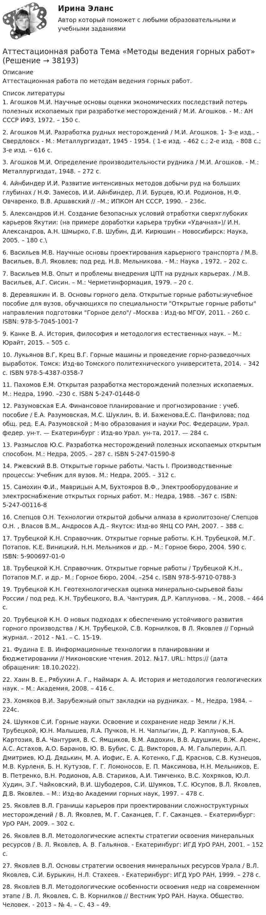      
          Описание
          Аттестационная работа по методам ведения горных работ.  
          Список литературы
          	1.               Агошков М.И. Научные основы оценки экономических последствий потерь полезных ископаемых при разработке месторождений / М.И. Агошков. - М.: АН СССР ИФЗ, 1972. – 150 с. 	2.               Агошков М.И. Разработка рудных месторождений / М.И. Агошков. 1- 3-е изд., - Свердловск - М.: Металлургиздат, 1945 - 1954. ( 1-е изд. - 462 с.; 2-е изд. - 808 с.; 3-е изд. – 616 с.	3.               Агошков М.И. Определение производительности рудника / М.И. Агошков. - М.: Металлургиздат, 1948. – 272 с. 	4.               Айнбиндер И.И. Развитие интенсивных методов добычи руд на больших глубинах / Н.Ф. Замесов, И.И. Айнбиндер, Л.И. Бурцев, Ю.И. Родионов, Н.Ф. Овчаренко, В.В. Аршавский // –М.; ИПКОН АН СССР, 1990. – 236с.	5.               Александров И.Н. Создание безопасных условий отработки сверхглубоких карьеров Якутии: (на примере доработки карьера трубки «Удачная»)/ И.Н. Александров, А.Н. Шмырко, Г.В. Шубин, Д.И. Кирюшин – Новосибирск: Наука, 2005. – 180 с.\	6.               Васильев М.В. Научные основы проектирования карьерного транспорта / М.В. Васильев, В.Л. Яковлев; под ред. Н.В. Мельникова. - М.: Наука , 1972. – 202 с. 	7.               Васильев М.В. Опыт и проблемы внедрения ЦПТ на рудных карьерах. / М.В. Васильев, А.Г. Сисин. – М.: Черметинформация, 1979. – 20 с.	8.               Деревяшкин И. В. Основы горного дела. Открытые горные работы:иучебное пособие для вузов, обучающихся по специальности Открытые горные работы направления подготовки Горное дело/ –Москва : Изд-во МГОУ, 2011. - 260 с. ISBN: 978-5-7045-1001-7	9.               Канке В. А. История, философия и методология естественных наук. – М.: Юрайт, 2015. – 505 с.	10.          Лукьянов В.Г, Крец В.Г. Горные машины и проведение горно-разведочных выработок. Томск: Изд-во Томского политехнического университета, 2014. – 342 с. ISBN 978-5-4387-0358-7	11.          Пахомов Е.М. Открытая разработка месторождений полезных ископаемых. М.: Недра, 1990. –230 с. ISBN 5-247-01448-0 	12.          Разумовская Е.А. Финансовое планирование и прогнозирование : учеб. пособие / Е.А. Разумовская, М.С. Шуклин, В. И. Баженова,Е.С. Панфилова; под общ. ред. Е.А. Разумовской ; М-во образования и науки Рос. Федерации, Урал. федер. ун-т. — Екатеринбург : Изд-во Урал. ун-та, 2017. — 284 с.	13.          Размыслов Ю.С. Разработка месторождений полезных ископаемых открытым способом. М.: Недра, 2005. – 287 с. ISBN 5-247-01590-8	14.          Ржевский В.В. Открытые горные работы. Часть I. Производственные процессы: Учебник для вузов. М.: Недра, 2005. – 312 с.	15.          Самохин Ф.И., Маврицын А.М, Бухтояров В.Ф., Электрооборудование и электроснабжение открытых горных работ. М.: Недра, 1988. –367 с. ISBN: 5-247-00116-8	16.          Слепцов О.Н. Технологии открытой добычи алмаза в криолитозоне/ Слепцов О.Н. , Власов В.М., Андросов А.Д.– Якутск: Изд-во ЯНЦ СО РАН, 2007. – 388 с. 	17.          Трубецкой К.Н. Справочник. Открытые горные работы. К.Н. Трубецкой, М.Г. Потапов, К.Е. Виницкий, Н.Н. Мельников и др. - М.: Горное бюро, 2004. 590 с. ISBN: 5-900697-01-0	18.          Трубецкой К.Н. Справочник. Открытые горные работы / Трубецкой К.Н., Потапов М.Г. и др.- М.: Горное бюро, 2004. –254 с. ISBN 978-5-9710-0788-3	19.          Трубецкой К.Н. Геотехнологическая оценка минерально-сырьевой базы России / под ред. К.Н. Трубецкого, В.А. Чантурия, Д.Р. Каплунова. – М., 2008. – 464 с.	20.          Трубецкой К.Н. О новых подходах к обеспечению устойчивого развития горного производства / К.Н. Трубецкой, С.В. Корнилков, В Л. Яковлев // Горный журнал. - 2012 - №1. – С. 15-19.	21.          Фудина Е. В. Информационные технологии в планировании и бюджетировании // Никоновские чтения. 2012. №17. URL: https://  (дата обращения: 18.10.2022). 	22.          Хаин В. Е., Рябухин А. Г., Наймарк А. А. История и методология геологических наук. – М.: Академия, 2008. – 416 с.	23.          Хомяков В.И. Зарубежный опыт закладки на рудниках. – М., Недра, 1984. – 224с.	24.          Шумков С.И. Горные науки. Освоение и сохранение недр Земли / К.Н. Трубецкой, Ю.Н. Малышев, Л.А. Пучков, Н. Н. Чаплыгин, Д. Р. Каплунов, Б.А. Картозия, В.А. Чантурия, В. С. Ямщиков, В.М. Авдохин, В.В. Адушкин, В.Ж. Аренс, А.С. Астахов, А.О. Баранов, Ю. В. Бубис, С. Д. Викторов, А. М. Гальперин, А.П. Дмитриев, Ю.Д. Дядькин, М. А. Иофис, Е. А. Котенко, Г.Д. Краснов, С.В. Кузнецов, М.В. Курленя, Б. Н. Кутузов, Г. Г. Ломоносов, Е. П. Максимова, Н.Н. Мельников, Е. В. Петренко, В.Н. Родионов, А.В. Стариков, А.И. Тимченко, В.С. Хохряков, Ю.Л. Худин, Э.Г. Чайковский, В.И. Шубодеров, С.И. Шумков, Т.С. Юсупов, В.Л. Яковлев, Д.В. Яковлев. – М.: Изд-во Академии горных наук, 1997. – 478 с.	25.          Яковлев В.Л. Границы карьеров при проектировании сложноструктурных месторождений / В. Л. Яковлев, М. Г. Саканцев, Г. Г. Саканцев. – Екатеринбург: УрО РАН, 2009. – 302 с. 	26.          Яковлев В.Л. Методологические аспекты стратегии освоения минеральных ресурсов / В. Л. Яковлев, А. В. Гальянов. - Екатеринбург: ИГД УрО РАН, 2001. – 152 с.	27.          Яковлев В.Л. Основы стратегии освоения минеральных ресурсов Урала / В.Л. Яковлев, С.И. Бурыкин, Н.Л. Стахеев. - Екатеринбург: ИГД УрО РАН, 1999. – 278 с. 	28.          Яковлев В.Л. Методологические особенности освоения недр на современном этапе / В. Л. Яковлев, С. В. Корнилков // Вестник УрО РАН. Наука. Общество. Человек. - 2013 – № 4. – С. 43 – 49.  
            
            
            Аттестационная работа для воспитателя на 1 категориюАттестационная работа  Тема «Методы ведения горных работ»Аттестационно-зачетный комплексАттестация по основам права для гуманитарных специальностей РУДНАттестация по теме 10//Менеджмент//ОПЕНЕДУАттестация по теме 10//Менеджмент//ОПЕНЕДУАттестация по теме 10//Менеджмент//ОПЕНЕДУАтомная единица массы составляет …Атом распадается на две части массами m1 = 10-25 кг и m2 = 3·10-25 кг. Определить кинетические энергии частей атома, если их общая кинетическая энергия равна 32·10-12 Дж. Кинетической энергией и импульсом атома до распада пренебречь.Атом распадается на две части массами m1 = 1,6·10-25 кг и m2 = 2,3·10-25 кг. Определить кинетические энергии T1 и T2 частей атома, если их общая кинетическая энергия T = 2,2·10-11 Дж. Кинетической энергией и импульсом атома до распада пренебречь.Атоническая форма умственной отсталости у детей [Ответы]Атопический дерматит. Диагностика (по утвержденным клиническим рекомендациям) [Ответы]Атрезия пищевода у детей꞉ лечение и профилактика (по утвержденным клиническим рекомендациям) [Ответы]Атрибутов у субстанции - бесконечное количество, но человек из этого количества познает два: ... и множество