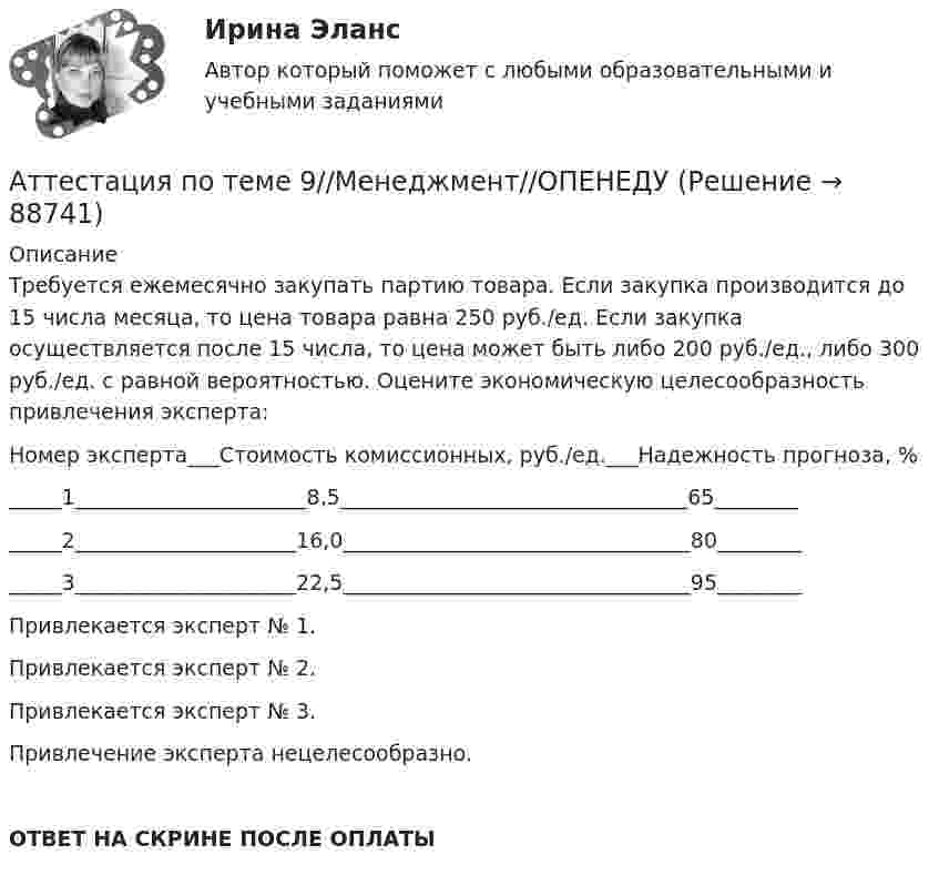      
            Описание
            Требуется ежемесячно закупать партию товара. Если закупка производится до 15 числа месяца, то цена товара равна 250 руб./ед. Если закупка осуществляется после 15 числа, то цена может быть либо 200 руб./ед., либо 300 руб./ед. с равной вероятностью. Оцените экономическую целесообразность привлечения эксперта:Номер эксперта___Стоимость комиссионных, руб./ед.___Надежность прогноза, %_____1______________________8,5_________________________________65_____________2_____________________16,0_________________________________80_____________3_____________________22,5_________________________________95________Привлекается эксперт № 1.Привлекается эксперт № 2.Привлекается эксперт № 3.Привлечение эксперта нецелесообразно.ОТВЕТ НА СКРИНЕ ПОСЛЕ ОПЛАТЫ   
            
            
            Аттестация по теме 9//Менеджмент//ОПЕНЕДУАттестация по теме 9//Менеджмент//ОПЕНЕДУАттестация по теме 9//Менеджмент//ОПЕНЕДУАттестация по теме 9//Менеджмент//ОПЕНЕДУАттестация - это процедура, предназначенная:...Аудит (2 часть) задание 9, СибупкАудит 3 задания Аттестация по теме 7//Менеджмент//ОПЕНЕДУАттестация по теме 8//Менеджмент//ОПЕНЕДУАттестация по теме 8//Менеджмент//ОПЕНЕДУАттестация по теме 8//Менеджмент//ОПЕНЕДУАттестация по теме 8//Менеджмент//ОПЕНЕДУАттестация по теме 8//Менеджмент//ОПЕНЕДУАттестация по теме 8//Менеджмент//ОПЕНЕДУ