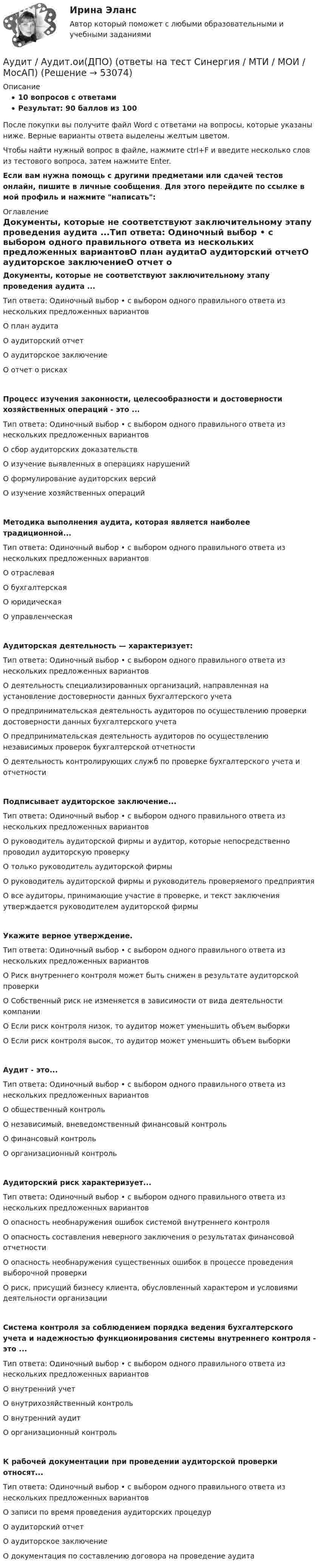     
            Описание
            10 вопросов с ответамиРезультат: 90 баллов из 100После покупки вы получите файл Word с ответами на вопросы, которые указаны ниже. Верные варианты ответа выделены желтым цветом.Чтобы найти нужный вопрос в файле, нажмите ctrl+F и введите несколько слов из тестового вопроса, затем нажмите Enter.Если вам нужна помощь с другими предметами или сдачей тестов онлайн, пишите в личные сообщения. Для этого перейдите по ссылке в мой профиль и нажмите написать:  
            Оглавление
            Документы, которые не соответствуют заключительному этапу проведения аудита ...Тип ответа: Одиночный выбор • с выбором одного правильного ответа из нескольких предложенных вариантовО план аудитаО аудиторский отчетО аудиторское заключениеО отчет о рискахПроцесс изучения законности, целесообразности и достоверности хозяйственных операций - это ...Тип ответа: Одиночный выбор • с выбором одного правильного ответа из нескольких предложенных вариантовО сбор аудиторских доказательствО изучение выявленных в операциях нарушенийО формулирование аудиторских версийО изучение хозяйственных операцийМетодика выполнения аудита, которая является наиболее традиционной...Тип ответа: Одиночный выбор • с выбором одного правильного ответа из нескольких предложенных вариантовО отраслеваяО бухгалтерскаяО юридическаяО управленческаяАудиторская деятельность — характеризует:Тип ответа: Одиночный выбор • с выбором одного правильного ответа из нескольких предложенных вариантовО деятельность специализированных организаций, направленная на установление достоверности данных бухгалтерского учетаО предпринимательская деятельность аудиторов по осуществлению проверки достоверности данных бухгалтерского учетаО предпринимательская деятельность аудиторов по осуществлению независимых проверок бухгалтерской отчетностиО деятельность контролирующих служб по проверке бухгалтерского учета и отчетностиПодписывает аудиторское заключение...Тип ответа: Одиночный выбор • с выбором одного правильного ответа из нескольких предложенных вариантовО руководитель аудиторской фирмы и аудитор, которые непосредственно проводил аудиторскую проверкуО только руководитель аудиторской фирмыО руководитель аудиторской фирмы и руководитель проверяемого предприятияО все аудиторы, принимающие участие в проверке, и текст заключения утверждается руководителем аудиторской фирмыУкажите верное утверждение.Тип ответа: Одиночный выбор • с выбором одного правильного ответа из нескольких предложенных вариантовО Риск внутреннего контроля может быть снижен в результате аудиторской проверкиО Собственный риск не изменяется в зависимости от вида деятельности компанииО Если риск контроля низок, то аудитор может уменьшить объем выборкиО Если риск контроля высок, то аудитор может уменьшить объем выборкиАудит - это...Тип ответа: Одиночный выбор • с выбором одного правильного ответа из нескольких предложенных вариантовО общественный контрольО независимый, вневедомственный финансовый контрольО финансовый контрольО организационный контрольАудиторский риск характеризует...Тип ответа: Одиночный выбор • с выбором одного правильного ответа из нескольких предложенных вариантовО опасность необнаружения ошибок системой внутреннего контроляО опасность составления неверного заключения о результатах финансовой отчетностиО опасность необнаружения существенных ошибок в процессе проведения выборочной проверкиО риск, присущий бизнесу клиента, обусловленный характером и условиями деятельности организацииСистема контроля за соблюдением порядка ведения бухгалтерского учета и надежностью функционирования системы внутреннего контроля - это ...Тип ответа: Одиночный выбор • с выбором одного правильного ответа из нескольких предложенных вариантовО внутренний учетО внутрихозяйственный контрольО внутренний аудитО организационный контрольК рабочей документации при проведении аудиторской проверки относят...Тип ответа: Одиночный выбор • с выбором одного правильного ответа из нескольких предложенных вариантовО записи по время проведения аудиторских процедурО аудиторский отчетО аудиторское заключениеО документация по составлению договора на проведение аудита 
            
            
            Аудит 57 вопросов СИНЕРГИЯ МТИ 2022Аудит / Аудит.ои(ДПО) (ответы на тест Синергия / МТИ / МОИ / МосАП)аудит вариант 1 витте аудит две задачиАудит, задание 1Аудит Задание 1     3 курсАудит задание 1 и 2 Аттестация по теме 9//Менеджмент//ОПЕНЕДУАттестация по теме 9//Менеджмент//ОПЕНЕДУАттестация по теме 9//Менеджмент//ОПЕНЕДУАттестация по теме 9//Менеджмент//ОПЕНЕДУАттестация - это процедура, предназначенная:...Аудит (2 часть) задание 9, СибупкАудит 3 задания 