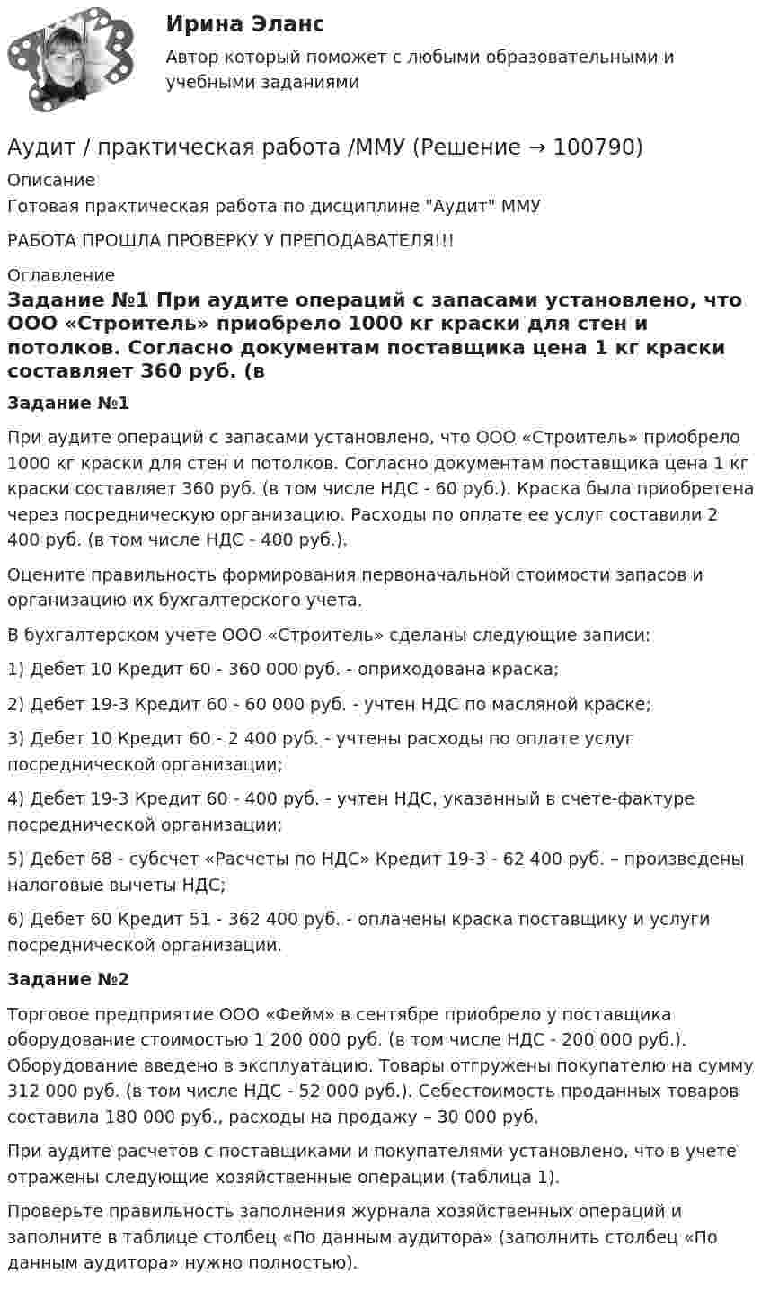      
            Описание
            Готовая практическая работа по дисциплине Аудит ММУРАБОТА ПРОШЛА ПРОВЕРКУ У ПРЕПОДАВАТЕЛЯ!!! 
            Оглавление
             Задание №1	При аудите операций с запасами установлено, что ООО «Строитель» приобрело 1000 кг краски для стен и потолков. Согласно документам поставщика цена 1 кг краски составляет 360 руб. (в том числе НДС - 60 руб.). Краска была приобретена через посредническую организацию. Расходы по оплате ее услуг составили 2 400 руб. (в том числе НДС - 400 руб.).	Оцените правильность формирования первоначальной стоимости запасов и организацию их бухгалтерского учета.	В бухгалтерском учете ООО «Строитель» сделаны следующие записи:	1) Дебет 10 Кредит 60 - 360 000 руб. - оприходована краска;	2) Дебет 19-3 Кредит 60 - 60 000 руб. - учтен НДС по масляной краске;	3) Дебет 10 Кредит 60 - 2 400 руб. - учтены расходы по оплате услуг посреднической организации;	4) Дебет 19-3 Кредит 60 - 400 руб. - учтен НДС, указанный в счете-фактуре посреднической организации;	5) Дебет 68 - субсчет «Расчеты по НДС» Кредит 19-3 - 62 400 руб. – произведены налоговые вычеты НДС;	6) Дебет 60 Кредит 51 - 362 400 руб. - оплачены краска поставщику и услуги посреднической организации. Задание №2	Торговое предприятие ООО «Фейм» в сентябре приобрело у поставщика оборудование стоимостью 1 200 000 руб. (в том числе НДС - 200 000 руб.). Оборудование введено в эксплуатацию. Товары отгружены покупателю на сумму 312 000 руб. (в том числе НДС - 52 000 руб.). Себестоимость проданных товаров составила 180 000 руб., расходы на продажу – 30 000 руб.	При аудите расчетов с поставщиками и покупателями установлено, что в учете отражены следующие хозяйственные операции (таблица 1).	Проверьте правильность заполнения журнала хозяйственных операций и заполните в таблице столбец «По данным аудитора» (заполнить столбец «По данным аудитора» нужно полностью).  
            
            
            💯 Аудит (правильные ответы на тест Синергия / МОИ / МТИ / МосАП)Аудит / практическая работа /ММУАудит предприятия Аудит промышленной безопасности практические 1-8 РосдистантАудит рр 1 вариант  № 1  Аудит рр 1 виттеаудит рр 2 вариант 2 Аудиторская организация при разработке общего плана и программы аудита провела оценку неотъемлемого риска на уровне финансовой (бухгалтерской) отчетности.Аудит Ответы на тест Синергия МОИ МТИ💯 Аудит (ответы на тест Синергия / МОИ / МТИ / МосАП, ноябрь 2023)Аудит (ответы на тест Синергия / МТИ / МОИ / МосАП)⭐ Аудит (ответы на тест Синергия / МТИ / МосАП, июль 2022)💯 Аудит (ответы на тест Синергия / МТИ / МосАП, май 2023)⭐ Аудит (ответы на тест Синергия / МТИ / МосАП, сентябрь 2022)