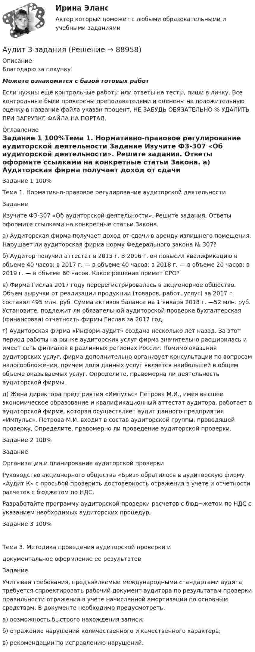      
            Описание
            Благодарю за покупку!Можете ознакомится с базой готовых работ Если нужны ещё контрольные работы или ответы на тесты, пиши в личку. Все контрольные были проверены преподавателями и оценены на положительную оценку в название файла указан процент, НЕ ЗАБУДЬ ОБЯЗАТЕЛЬНО % УДАЛИТЬ ПРИ ЗАГРУЗКЕ ФАЙЛА НА ПОРТАЛ. 
            Оглавление
            Задание  1 100%Тема 1. Нормативно-правовое регулирование  аудиторской деятельности

Задание 
Изучите ФЗ-307 «Об аудиторской деятельности». Решите задания. Ответы оформите ссылками	 на конкретные статьи Закона.
а)	Аудиторская фирма получает доход от сдачи в аренду излишнего помещения. Нарушает ли аудиторская фирма норму Федерального закона № 307? 
б)	Аудитор получил аттестат в 2015 г. В 2016 г. он повысил квалификацию в объеме 40 часов; в 2017 г. — в объеме 40 часов; в 2018 г. — в объеме 20 часов; в 2019 г. — в объеме 60 часов. Какое решение примет СРО?
в)	Фирма Гислав 2017 году перерегистрировалась в акционерное общество. Объем выручки от реализации продукции (товаров, работ, услуг) за 2017 г. составил 495 млн. руб. Сумма активов баланса на 1 января 2018 г. —52 млн. руб. Установите, подлежит ли обязательной аудиторской проверке бухгалтерская (финансовая) отчетность фирмы Гислав за 2017 год.
г)	Аудиторская фирма «Информ-аудит» создана несколько лет назад. За этот период работы на рынке аудиторских услуг фирма значительно расширилась и имеет сеть филиалов в различных регионах России. Помимо оказания аудиторских услуг, фирма дополнительно организует консультации по вопросам налогообложения, причем доля данных услуг является наибольшей в общем объеме оказываемых услуг. Определите, правомерна ли деятельность аудиторской фирмы.
д)	Жена директора предприятия «Импульс» Петрова М.И., имея высшее экономическое образование и квалификационный аттестат аудитора, работает в аудиторской фирме, которая осуществляет аудит данного предприятия «Импульс». Петрова М.И. входит в состав аудиторской группы, проводящей проверку. Определите, правомерно ли проведение аудиторской проверки.
Задание  2 100%Задание 
                    Организация и планирование аудиторской проверки
Руководство акционерного общества «Бриз» обратилось в аудиторскую фирму «Аудит К» с просьбой проверить достоверность отражения в учете и отчетности расчетов с бюджетом по НДС.
Разработайте программу аудиторской проверки расчетов с бюд¬жетом по НДС с указанием необходимых аудиторских процедур.

Задание  3 100%Тема 3. Методика проведения аудиторской проверки и
документальное оформление ее результатов

Задание 
Учитывая требования, предъявляемые международными стандартами аудита, требуется спроектировать рабочий документ аудитора по результатам проверки правильности отражения в учете начисленной амортизации по основным средствам. В документе необходимо предусмотреть:
а)	возможность быстрого нахождения записи;
б)	отражение нарушений количественного и качественного характера;
в)	рекомендации по исправлению нарушений.
  
            
            
            Аудит (2 часть) задание 9, СибупкАудит 3 задания Аудит 3к2с. Итоговый тест. (КСУ)Аудит 57 вопросов СИНЕРГИЯ МТИ 2022Аудит / Аудит.ои(ДПО) (ответы на тест Синергия / МТИ / МОИ / МосАП)аудит вариант 1 витте аудит две задачиАттестация по теме 8//Менеджмент//ОПЕНЕДУАттестация по теме 8//Менеджмент//ОПЕНЕДУАттестация по теме 9//Менеджмент//ОПЕНЕДУАттестация по теме 9//Менеджмент//ОПЕНЕДУАттестация по теме 9//Менеджмент//ОПЕНЕДУАттестация по теме 9//Менеджмент//ОПЕНЕДУАттестация по теме 9//Менеджмент//ОПЕНЕДУ