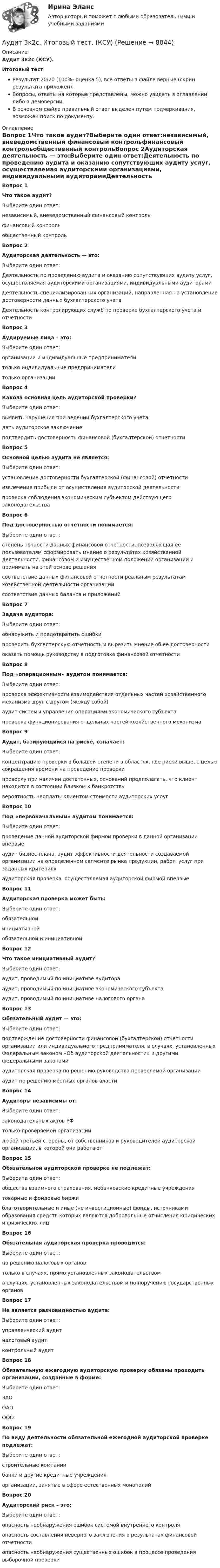     
          Описание
          Аудит 3к2с (КСУ).Итоговый тестРезультат 20/20 (100%- оценка 5), все ответы в файле верные (скрин результата приложен).Вопросы, ответы на которые представлены, можно увидеть в оглавлении либо в демоверсии.В основном файле правильный ответ выделен путем подчеркивания, возможен поиск по документу. 
          Оглавление
          Вопрос 1Что такое аудит?Выберите один ответ:независимый, вневедомственный финансовый контрольфинансовый контрольобщественный контрольВопрос 2Аудиторская деятельность — это:Выберите один ответ:Деятельность по проведению аудита и оказанию сопутствующих аудиту услуг, осуществляемая аудиторскими организациями, индивидуальными аудиторамиДеятельность специализированных организаций, направленная на установление достоверности данных бухгалтерского учетаДеятельность контролирующих служб по проверке бухгалтерского учета и отчетностиВопрос 3Аудируемые лица – это:Выберите один ответ:организации и индивидуальные предпринимателитолько индивидуальные предпринимателитолько организацииВопрос 4Какова основная цель аудиторской проверки?Выберите один ответ:выявить нарушения при ведении бухгалтерского учетадать аудиторское заключениеподтвердить достоверность финансовой (бухгалтерской) отчетностиВопрос 5Основной целью аудита не является:Выберите один ответ:установление достоверности бухгалтерской (финансовой) отчетностиизвлечение прибыли от осуществления аудиторской деятельностипроверка соблюдения экономическим субъектом действующего законодательстваВопрос 6Под достоверностью отчетности понимается:Выберите один ответ:степень точности данных финансовой отчетности, позволяющая её пользователям сформировать мнение о результатах хозяйственной деятельности, финансовом и имущественном положении организации и принимать на этой основе решениясоответствие данных финансовой отчетности реальным результатам хозяйственной деятельности организациисоответствие данных баланса и приложенийВопрос 7Задача аудитора:Выберите один ответ:обнаружить и предотвратить ошибкипроверить бухгалтерскую отчетность и выразить мнение об ее достоверностиоказать помощь руководству в подготовке финансовой отчетностиВопрос 8Под «операционным» аудитом понимается:Выберите один ответ:проверка эффективности взаимодействия отдельных частей хозяйственного механизма друг с другом (между собой)аудит системы управления операциями экономического субъектапроверка функционирования отдельных частей хозяйственного механизмаВопрос 9Аудит, базирующийся на риске, означает:Выберите один ответ:концентрацию проверки в большей степени в областях, где риски выше, с целью сокращения времени на проведение проверкипроверку при наличии достаточных, оснований предполагать, что клиент находится в состоянии близком к банкротствувероятность неоплаты клиентом стоимости аудиторских услугВопрос 10Под «первоначальным» аудитом понимается:Выберите один ответ:проведение данной аудиторской фирмой проверки в данной организации впервыеаудит бизнес-плана, аудит эффективности деятельности создаваемой организации на определенном сегменте рынка продукции, работ, услуг при заданных критерияхаудиторская проверка, осуществляемая аудиторской фирмой впервыеВопрос 11Аудиторская проверка может быть:Выберите один ответ:обязательнойинициативнойобязательной и инициативнойВопрос 12Что такое инициативный аудит?Выберите один ответ:аудит, проводимый по инициативе аудиторааудит, проводимый по инициативе экономического субъектааудит, проводимый по инициативе налогового органаВопрос 13Обязательный аудит — это:Выберите один ответ:подтверждение достоверности финансовой (бухгалтерской) отчетности организации или индивидуального предпринимателя, в случаях, установленных Федеральным законом «Об аудиторской деятельности» и другими федеральными законамиаудиторская проверка по решению руководства проверяемой организацииаудит по решению местных органов властиВопрос 14Аудиторы независимы от:Выберите один ответ:законодательных актов РФтолько проверяемой организациилюбой третьей стороны, от собственников и руководителей аудиторской организации, в которой они работаютВопрос 15Обязательной аудиторской проверке не подлежат:Выберите один ответ:общества взаимного страхования, небанковские кредитные учреждениятоварные и фондовые биржиблаготворительные и иные (не инвестиционные) фонды, источниками образования средств которых являются добровольные отчисления юридических и физических лицВопрос 16Обязательная аудиторская проверка проводится:Выберите один ответ:по решению налоговых органовтолько в случаях, прямо установленных законодательствомв случаях, установленных законодательством и по поручению государственных органовВопрос 17Не является разновидностью аудита:Выберите один ответ:управленческий аудитналоговый аудитконтрольный аудитВопрос 18Обязательную ежегодную аудиторскую проверку обязаны проходить организации, созданные в форме:Выберите один ответ:ЗАООАООООВопрос 19По виду деятельности обязательной ежегодной аудиторской проверке подлежат:Выберите один ответ:строительные компаниибанки и другие кредитные учрежденияорганизации, занятые в сфере естественных монополийВопрос 20Аудиторский риск – это:Выберите один ответ:опасность необнаружения ошибок системой внутреннего контроляопасность составления неверного заключения о результатах финансовой отчетностиопасность необнаружения существенных ошибок в процессе проведения выборочной проверки 
            
            
            Аудит 3 задания Аудит 3к2с. Итоговый тест. (КСУ)Аудит 57 вопросов СИНЕРГИЯ МТИ 2022Аудит / Аудит.ои(ДПО) (ответы на тест Синергия / МТИ / МОИ / МосАП)аудит вариант 1 витте аудит две задачиАудит, задание 1Аттестация по теме 8//Менеджмент//ОПЕНЕДУАттестация по теме 9//Менеджмент//ОПЕНЕДУАттестация по теме 9//Менеджмент//ОПЕНЕДУАттестация по теме 9//Менеджмент//ОПЕНЕДУАттестация по теме 9//Менеджмент//ОПЕНЕДУАттестация по теме 9//Менеджмент//ОПЕНЕДУАттестация - это процедура, предназначенная:...