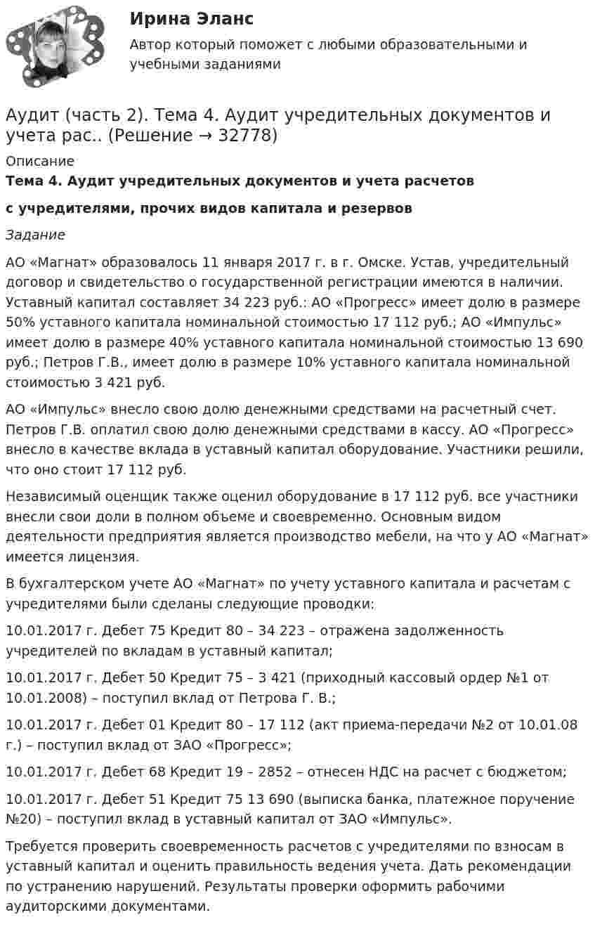      
          Описание
          Тема 4. Аудит учредительных документов и учета расчетов с учредителями, прочих видов капитала и резервов Задание 	АО «Магнат» образовалось 11 января 2017 г. в г. Омске. Устав, учредительный договор и свидетельство о государственной регистрации имеются в наличии. Уставный капитал составляет 34 223 руб.: АО «Прогресс» имеет долю в размере 50% уставного капитала номинальной стоимостью 17 112 руб.; АО «Импульс» имеет долю в размере 40% уставного капитала номинальной стоимостью 13 690 руб.; Петров Г.В., имеет долю в размере 10% уставного капитала номинальной стоимостью 3 421 руб.	АО «Импульс» внесло свою долю денежными средствами на расчетный счет. Петров Г.В. оплатил свою долю денежными средствами в кассу. АО «Прогресс» внесло в качестве вклада в уставный капитал оборудование. Участники решили, что оно стоит 17 112 руб.	Независимый оценщик также оценил оборудование в 17 112 руб. все участники внесли свои доли в полном объеме и своевременно. Основным видом деятельности предприятия является производство мебели, на что у АО «Магнат» имеется лицензия.	В бухгалтерском учете АО «Магнат» по учету уставного капитала и расчетам с учредителями были сделаны следующие проводки:	10.01.2017 г. Дебет 75 Кредит 80 – 34 223 – отражена задолженность учредителей по вкладам в уставный капитал;	10.01.2017 г. Дебет 50 Кредит 75 – 3 421 (приходный кассовый ордер №1 от 10.01.2008) – поступил вклад от Петрова Г. В.;	10.01.2017 г. Дебет 01 Кредит 80 – 17 112 (акт приема-передачи №2 от 10.01.08 г.) – поступил вклад от ЗАО «Прогресс»;	10.01.2017 г. Дебет 68 Кредит 19 – 2852 – отнесен НДС на расчет с бюджетом;	10.01.2017 г. Дебет 51 Кредит 75 13 690 (выписка банка, платежное поручение №20) – поступил вклад в уставный капитал от ЗАО «Импульс».	Требуется проверить своевременность расчетов с учредителями по взносам в уставный капитал и оценить правильность ведения учета. Дать рекомендации по устранению нарушений. Результаты проверки оформить рабочими аудиторскими документами.  
            
            
            Аудит (часть 2).Тема 10. Аудит налогообложения Аудит (часть 2). Тема 4. Аудит учредительных документов и учета рас..Аудит (часть 2). Тема 5. Аудиторская проверка учета внеоборотных ак..Аудит (часть 2). Тема 6. Аудиторская проверка учета оборотных активов Аудит (часть 2).Тема 7. Аудиторская проверка учета расчетных и кре..Аудит (часть 2). Тема 8. Аудиторская проверка учета финансовых резу...Аудит (часть 2).Тема 9. Аудиторская проверка бухгалтерской отчетности Аудит. Тема 3. Общие методические подходы к аудиторской п...Аудит Тема 8. Аудиторская проверка учета финансовых результатовАудит Тема Аудит учредительных документов и учета расчетов с учредителями, прочих видов капитала и резервовАудит (тест Синергия с ответами)Аудит (тест с ответами МФЮА/МФЮУ на сайте https://moi.mfua.ru/login/index.php)АУДИТ (ЧАСТЬ 1/1)Аудит (часть 2) Итоговый тест 