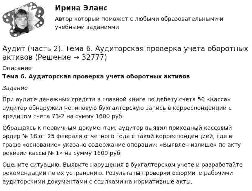      
          Описание
          Тема 6. Аудиторская проверка учета оборотных активов Задание 	При аудите денежных средств в главной книге по дебету счета 50 «Касса» аудитор обнаружил нетиповую бухгалтерскую запись в корреспонденции с кредитом счета 73-2 на сумму 1600 руб.	Обращаясь к первичным документам, аудитор выявил приходный кассовый ордер № 18 от 25 февраля отчетного года с такой корреспонденцией, где в графе «основание» указано содержание операции: «Выявлен излишек по акту ревизии кассы № 1» на сумму 1600 руб.	Оцените ситуацию. Выявите нарушения в бухгалтерском учете и разработайте рекомендации по их устранению. Результаты проверки оформите рабочими аудиторскими документами с ссылками на нормативные акты.  
            
            
            Аудит (часть 2). Тема 5. Аудиторская проверка учета внеоборотных ак..Аудит (часть 2). Тема 6. Аудиторская проверка учета оборотных активов Аудит (часть 2).Тема 7. Аудиторская проверка учета расчетных и кре..Аудит (часть 2). Тема 8. Аудиторская проверка учета финансовых резу...Аудит (часть 2).Тема 9. Аудиторская проверка бухгалтерской отчетности Аудит [экзамен] (тест с ответами МФЮА/МФЮУ на сайте https://moi.mfua.ru/login/index.php)Аутентификация пользователей на основе их способности к запоминанию отображаемой на короткое время на экране информацииАудит Тема Аудит учредительных документов и учета расчетов с учредителями, прочих видов капитала и резервовАудит (тест Синергия с ответами)Аудит (тест с ответами МФЮА/МФЮУ на сайте https://moi.mfua.ru/login/index.php)АУДИТ (ЧАСТЬ 1/1)Аудит (часть 2) Итоговый тест Аудит (часть 2) Итоговый тест/СибУПК Аудит (часть 2).Тема 10. Аудит налогообложения 