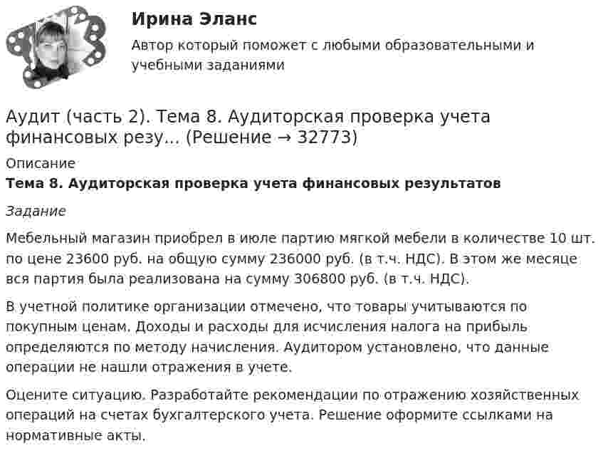      
          Описание
          Тема 8. Аудиторская проверка учета финансовых результатов Задание 	Мебельный магазин приобрел в июле партию мягкой мебели в количестве 10 шт. по цене 23600 руб. на общую сумму 236000 руб. (в т.ч. НДС). В этом же месяце вся партия была реализована на сумму 306800 руб. (в т.ч. НДС). 	В учетной политике организации отмечено, что товары учитываются по покупным ценам. Доходы и расходы для исчисления налога на прибыль определяются по методу начисления. Аудитором установлено, что данные операции не нашли отражения в учете.	Оцените ситуацию. Разработайте рекомендации по отражению хозяйственных операций на счетах бухгалтерского учета. Решение оформите ссылками на нормативные акты.  
            
            
            Аудит (часть 2).Тема 7. Аудиторская проверка учета расчетных и кре..Аудит (часть 2). Тема 8. Аудиторская проверка учета финансовых резу...Аудит (часть 2).Тема 9. Аудиторская проверка бухгалтерской отчетности Аудит [экзамен] (тест с ответами МФЮА/МФЮУ на сайте https://moi.mfua.ru/login/index.php)Аутентификация пользователей на основе их способности к запоминанию отображаемой на короткое время на экране информацииАутентификация пользователей на основе модели «рукопожатия»Аутентификация пользователей по их клавиатурному почеркуАудит (тест с ответами МФЮА/МФЮУ на сайте https://moi.mfua.ru/login/index.php)АУДИТ (ЧАСТЬ 1/1)Аудит (часть 2) Итоговый тест Аудит (часть 2) Итоговый тест/СибУПК Аудит (часть 2).Тема 10. Аудит налогообложения Аудит (часть 2). Тема 4. Аудит учредительных документов и учета рас..Аудит (часть 2). Тема 5. Аудиторская проверка учета внеоборотных ак..
