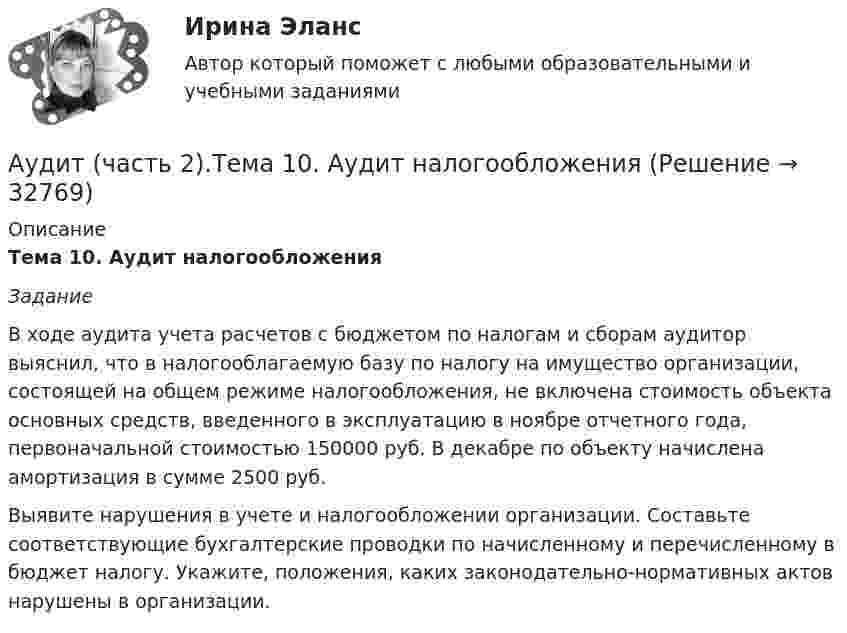      
          Описание
          Тема 10. Аудит налогообложения Задание 	В ходе аудита учета расчетов с бюджетом по налогам и сборам аудитор выяснил, что в налогооблагаемую базу по налогу на имущество организации, состоящей на общем режиме налогообложения, не включена стоимость объекта основных средств, введенного в эксплуатацию в ноябре отчетного года, первоначальной стоимостью 150000 руб. В декабре по объекту начислена амортизация в сумме 2500 руб.	Выявите нарушения в учете и налогообложении организации. Составьте соответствующие бухгалтерские проводки по начисленному и перечисленному в бюджет налогу. Укажите, положения, каких законодательно-нормативных актов нарушены в организации.  
            
            
            Аудит (часть 2) Итоговый тест/СибУПК Аудит (часть 2).Тема 10. Аудит налогообложения Аудит (часть 2). Тема 4. Аудит учредительных документов и учета рас..Аудит (часть 2). Тема 5. Аудиторская проверка учета внеоборотных ак..Аудит (часть 2). Тема 6. Аудиторская проверка учета оборотных активов Аудит (часть 2).Тема 7. Аудиторская проверка учета расчетных и кре..Аудит (часть 2). Тема 8. Аудиторская проверка учета финансовых резу...Аудит. Тема 2. Организация и планирование аудиторской про...Аудит. Тема 3. Общие методические подходы к аудиторской п...Аудит Тема 8. Аудиторская проверка учета финансовых результатовАудит Тема Аудит учредительных документов и учета расчетов с учредителями, прочих видов капитала и резервовАудит (тест Синергия с ответами)Аудит (тест с ответами МФЮА/МФЮУ на сайте https://moi.mfua.ru/login/index.php)АУДИТ (ЧАСТЬ 1/1)