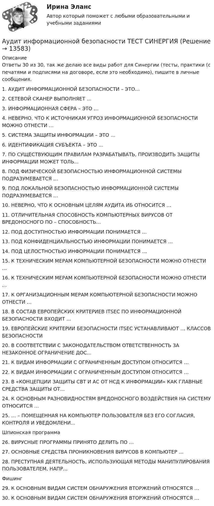      
          Описание
          Ответы 30 из 30, так же делаю все виды работ для Синергии (тесты, практики (с печатями и подписями на договоре, если это необходимо), пишите в личные сообщения.1.    АУДИТ ИНФОРМАЦИОННОЙ БЕЗОПАСНОСТИ – ЭТО…2.    СЕТЕВОЙ СКАНЕР ВЫПОЛНЯЕТ …3.    ИНФОРМАЦИОННАЯ СФЕРА – ЭТО …4.    НЕВЕРНО, ЧТО К ИСТОЧНИКАМ УГРОЗ ИНФОРМАЦИОННОЙ БЕЗОПАСНОСТИ МОЖНО ОТНЕСТИ …5.    СИСТЕМА ЗАЩИТЫ ИНФОРМАЦИИ – ЭТО …6.    ИДЕНТИФИКАЦИЯ СУБЪЕКТА – ЭТО …7.    ПО СУЩЕСТВУЮЩИМ ПРАВИЛАМ РАЗРАБАТЫВАТЬ, ПРОИЗВОДИТЬ ЗАЩИТЫ ИНФОРМАЦИИ МОЖЕТ ТОЛЬ...8.    ПОД ФИЗИЧЕСКОЙ БЕЗОПАСНОСТЬЮ ИНФОРМАЦИОННОЙ СИСТЕМЫ ПОДРАЗУМЕВАЕТСЯ …9.    ПОД ЛОКАЛЬНОЙ БЕЗОПАСНОСТЬЮ ИНФОРМАЦИОННОЙ СИСТЕМЫ ПОДРАЗУМЕВАЕТСЯ …10. НЕВЕРНО, ЧТО К ОСНОВНЫМ ЦЕЛЯМ АУДИТА ИБ ОТНОСИТСЯ …11. ОТЛИЧИТЕЛЬНАЯ СПОСОБНОСТЬ КОМПЬЮТЕРНЫХ ВИРУСОВ ОТ ВРЕДОНОСНОГО ПО – СПОСОБНОСТЬ…12. ПОД ДОСТУПНОСТЬЮ ИНФОРМАЦИИ ПОНИМАЕТСЯ …13. ПОД КОНФИДЕНЦИАЛЬНОСТЬЮ ИНФОРМАЦИИ ПОНИМАЕТСЯ …14. ПОД ЦЕЛОСТНОСТЬЮ ИНФОРМАЦИИ ПОНИМАЕТСЯ …15. К ТЕХНИЧЕСКИМ МЕРАМ КОМПЬЮТЕРНОЙ БЕЗОПАСНОСТИ МОЖНО ОТНЕСТИ …16. К ТЕХНИЧЕСКИМ МЕРАМ КОМПЬЮТЕРНОЙ БЕЗОПАСНОСТИ МОЖНО ОТНЕСТИ …17. К ОРГАНИЗАЦИОННЫМ МЕРАМ КОМПЬЮТЕРНОЙ БЕЗОПАСНОСТИ МОЖНО ОТНЕСТИ …18. В СОСТАВ ЕВРОПЕЙСКИХ КРИТЕРИЕВ ITSEC ПО ИНФОРМАЦИОННОЙ БЕЗОПАСНОСТИ ВХОДИТ …19. ЕВРОПЕЙСКИЕ КРИТЕРИИ БЕЗОПАСНОСТИ ITSEC УСТАНАВЛИВАЮТ … КЛАССОВ БЕЗОПАСНОСТИ20. В СООТВЕТСТВИИ С ЗАКОНОДАТЕЛЬСТВОМ ОТВЕТСТВЕННОСТЬ ЗА НЕЗАКОННОЕ ОГРАНИЧЕНИЕ ДОС...21. К ВИДАМ ИНФОРМАЦИИ С ОГРАНИЧЕННЫМ ДОСТУПОМ ОТНОСИТСЯ …22. К ВИДАМ ИНФОРМАЦИИ С ОГРАНИЧЕННЫМ ДОСТУПОМ ОТНОСИТСЯ …23. В «КОНЦЕПЦИИ ЗАЩИТЫ СВТ И АС ОТ НСД К ИНФОРМАЦИИ» КАК ГЛАВНЫЕ СРЕДСТВА ЗАЩИТЫ ОТ...24. К ОСНОВНЫМ РАЗНОВИДНОСТЯМ ВРЕДОНОСНОГО ВОЗДЕЙСТВИЯ НА СИСТЕМУ ОТНОСИТСЯ …25. … – ПОМЕЩЕННАЯ НА КОМПЬЮТЕР ПОЛЬЗОВАТЕЛЯ БЕЗ ЕГО СОГЛАСИЯ, КОНТРОЛЯ И УВЕДОМЛЕНИ...Шпионская программа26. ВИРУСНЫЕ ПРОГРАММЫ ПРИНЯТО ДЕЛИТЬ ПО …27. ОСНОВНЫЕ СРЕДСТВА ПРОНИКНОВЕНИЯ ВИРУСОВ В КОМПЬЮТЕР …28. ПРЕСТУПНАЯ ДЕЯТЕЛЬНОСТЬ, ИСПОЛЬЗУЮЩАЯ МЕТОДЫ МАНИПУЛИРОВАНИЯ ПОЛЬЗОВАТЕЛЕМ, НАПР...Фишинг29. К ОСНОВНЫМ ВИДАМ СИСТЕМ ОБНАРУЖЕНИЯ ВТОРЖЕНИЙ ОТНОСЯТСЯ …30. К ОСНОВНЫМ ВИДАМ СИСТЕМ ОБНАРУЖЕНИЯ ВТОРЖЕНИЙ ОТНОСЯТСЯ …   
            
            
            Аудит информационной безопасности (сборник из 142 ответов на тест) «Синергия».Аудит информационной безопасности ТЕСТ СИНЕРГИЯАудит информационной безопасности (тест с ответами «Синергия»).Аудит информационной безопасности (тест с ответами «Синергия»/МТИ).Аудит и планирование информационных технологий (ответы Синергия). РЕЗУЛЬТАТ 100 БАЛЛОВ, БАЗА 54 ВОПРОСАаудит (Казахстан)аудит контрольнаяАудит закупок - контрольнаяАудит информационной безопасности 24 вопроса СИНЕРГИЯ МТИ 2022Аудит информационной безопасности / Безопасность клиентских операционных систем / Безопасность серверных операционных систем Ответы на тест Синергия МОИ МТИАудит информационной безопасности /Безопасность серверных операционных систем (сборник ответов на тест) «Синергия».Аудит информационной безопасности /Безопасность серверных операционных систем (тест с ответами Синергия).⭐ Аудит информационной безопасности (ответы на тест Синергия / МОИ / МТИ / МосАП, май 2023)💯 Аудит информационной безопасности (ответы на тест Синергия / МОИ / МТИ / МосАП, январь 2024)