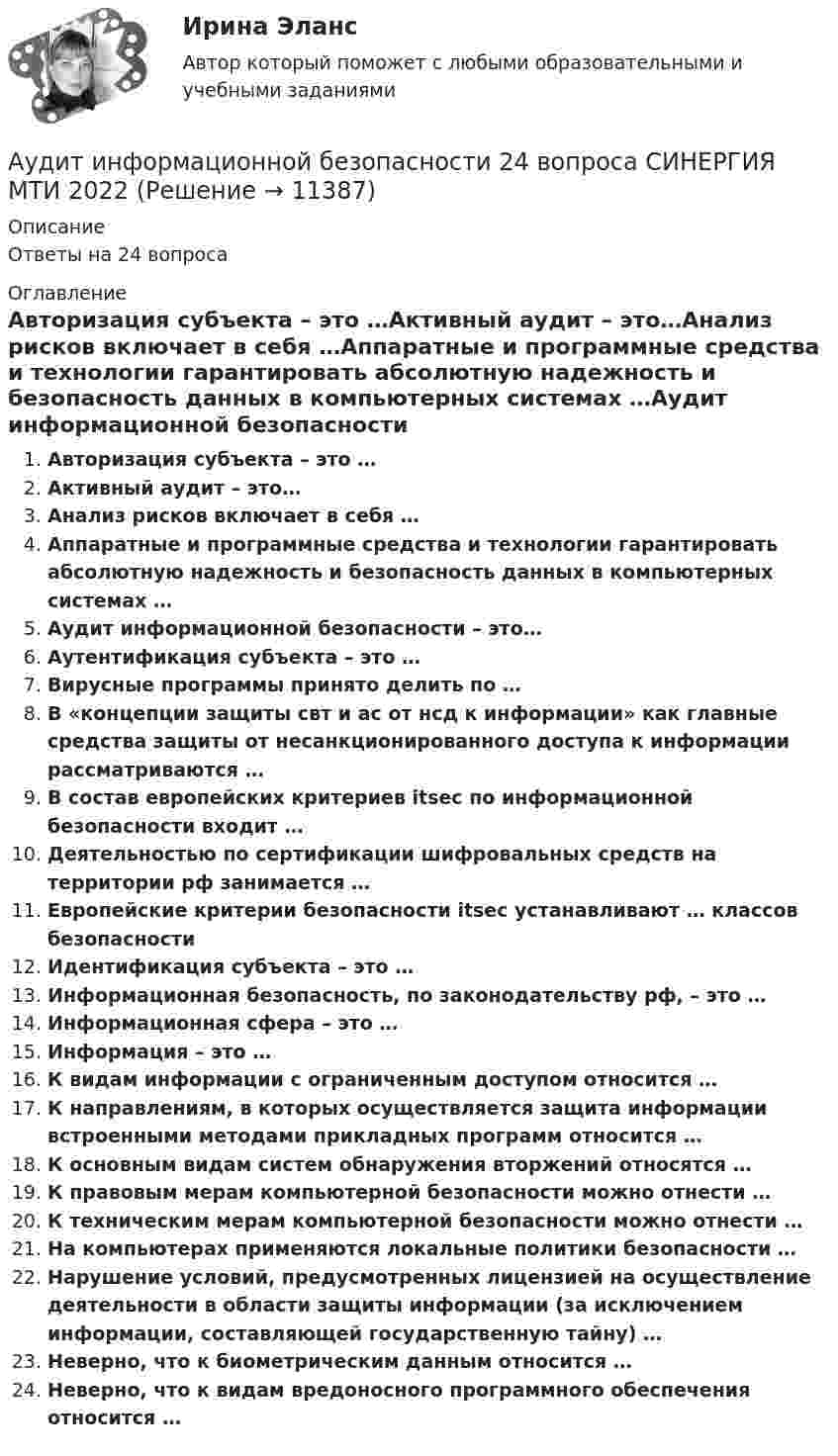      
          Описание
          Ответы на 24 вопроса 
          Оглавление
          Авторизация субъекта – это …Активный аудит – это…Анализ рисков включает в себя …Аппаратные и программные средства и технологии гарантировать абсолютную надежность и безопасность данных в компьютерных системах …Аудит информационной безопасности – это…Аутентификация субъекта – это …Вирусные программы принято делить по …В «концепции защиты свт и ас от нсд к информации» как главные средства защиты от несанкционированного доступа к информации рассматриваются …В состав европейских критериев itsec по информационной безопасности входит …Деятельностью по сертификации шифровальных средств на территории рф занимается …Европейские критерии безопасности itsec устанавливают … классов безопасностиИдентификация субъекта – это …Информационная безопасность, по законодательству рф, – это …Информационная сфера – это …Информация – это …К видам информации с ограниченным доступом относится …К направлениям, в которых осуществляется защита информации встроенными методами прикладных программ относится …К основным видам систем обнаружения вторжений относятся …К правовым мерам компьютерной безопасности можно отнести …К техническим мерам компьютерной безопасности можно отнести …На компьютерах применяются локальные политики безопасности …Нарушение условий, предусмотренных лицензией на осуществление деятельности в области защиты информации (за исключением информации, составляющей государственную тайну) …Неверно, что к биометрическим данным относится …Неверно, что к видам вредоносного программного обеспечения относится … 
            
            
            Аудит закупок - контрольнаяАудит информационной безопасности 24 вопроса СИНЕРГИЯ МТИ 2022Аудит информационной безопасности / Безопасность клиентских операционных систем / Безопасность серверных операционных систем Ответы на тест Синергия МОИ МТИАудит информационной безопасности /Безопасность серверных операционных систем (сборник ответов на тест) «Синергия».Аудит информационной безопасности /Безопасность серверных операционных систем (тест с ответами Синергия).⭐ Аудит информационной безопасности (ответы на тест Синергия / МОИ / МТИ / МосАП, май 2023)💯 Аудит информационной безопасности (ответы на тест Синергия / МОИ / МТИ / МосАП, январь 2024)аудит две задачиАудит, задание 1Аудит Задание 1     3 курсАудит задание 1 и 2 Аудит, задание 2Аудит Задание 2     3 курсАудит, задание 3