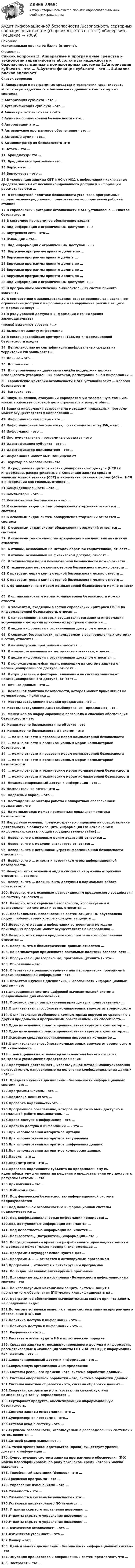     
          Описание
          Максимальная оценка 93 балла (отлично). 
          Оглавление
          Список вопросов:1. Аппаратные и программные средства и технологии гарантировать абсолютную надежность и безопасность данных в компьютерных системах 2.Авторизация субъекта – это … 3.Аутентификация субъекта – это … 4.Анализ рисков включает в себя … 5.Аудит информационной безопасности – это… 6.Авторизация- это …7.Антивирусное программное обеспечение – это …  8.Активный аудит – это… 9.Администратор по безопасности- это 10.Атака – это …11. Брандмауэр- это …12. Вредоносные программы- это …13.Вирус – это …14.Вирус-червь – это …15.В «концепции защиты СВТ и АС от НСД к информации» как главные средства защиты от несанкционированного доступа к информации рассматриваются …16. В стандартной политике безопасности установка программных продуктов непосредственно пользователем корпоративной рабочей станции 17.В европейских критериях безопасности ITSEC установлено … классов безопасности 18.В системное программное обеспечение входят:  19.Вид информации с ограниченным доступом: «…» 20.Внутренняя сеть – это … 21.Взломщик – это …22. Вид информации с ограниченным доступом: «…» 23. Вирусные программы принято делить по …  24.Вирусные программы принято делить ... 25.Вирусные программы принято делить по …  26.Вирусные программы принято делить по …27.Вирусные программы принято делить по …28.Вид информации с ограниченным доступом: «…» 29.В программном обеспечении вычислительных систем принято выделять 30.В соответствии с законодательством ответственность за незаконное ограничение доступа к информации и за нарушение режима защиты информации несут …31.В ряду уровней доступа к информации с точки зрения законодательства (права) выделяют уровень «…» 32.Выделяют защиту информации 33.В состав европейских критериев ITSEC по информационной безопасности входит 34. Деятельностью по сертификации шифровальных средств на территории РФ занимается …35.Данные – это …36. Доступ – это …  37. Для управления инцидентами служба поддержки должна использовать утвержденный протокол, регистрации в нём информации …38. Европейские критерии безопасности ITSEC устанавливают … классов безопасности 39. Загрузка- это …40.Злоумышленник, атакующий корпоративную телефонную станцию, может в качестве основной цели стремиться к тому, чтобы …  41.Защита информации встроенными методами прикладных программ может осуществляется в направлении …42. Информационная сфера – это … 43.Информационная безопасность, по законодательству РФ, – это … 44.Информация – это … 45.Инструментальные программные средства – это 46.Идентификация субъекта – это …47.Идентификатор пользователя – это …48.Информация может быть защищена от 49. Куратор по безопасности- это 50. К средствам защиты от несанкционированного доступа (НСД) к информации, рассматриваемые в Концепции защиты средств вычислительной техники (СВТ) и автоматизированных систем (АС) от НСД к информации как главные, относят …51.Конфиденциальность – это …52.Компьютеры – это …53.Компьютерная безопасность – это …54.К основным видам систем обнаружения вторжений относятся … системы55.К основным видам систем обнаружения вторжений относятся … системы56. К основным видам систем обнаружения вторжений относятся … системы 57. К основным разновидностям вредоносного воздействия на систему относится 58. К атакам, основанным на методах обратной социотехники, относят ... 59. К атакам, основанным на физическом доступе, относят ... 60. К техническим мерам компьютерной безопасности можно отнести … 61.К техническим мерам компьютерной безопасности можно отнести … 62.К правовым мерам компьютерной безопасности можно отнести …63.К правовым мерам компьютерной безопасности можно отнести …64.К организационным мерам компьютерной безопасности можно отнести …65. К организационным мерам компьютерной безопасности можно отнести 66. К элементам, входящим в состав европейских критериев ITSEC по информационной безопасности, относят …67. К направлениям, в которых осуществляется защита информации встроенными методами прикладных программ относится … 68. К видам информации с ограниченным доступом относится …69. К сервисам безопасности, используемым в распределенных системах и сетях, относятся … 70. К антивирусным программам относятся … 71. К атакам, основанным на методах социотехники, относят …  72. К видам информации с ограниченным доступом относится …73. К положительным факторам, влияющим на систему защиты от несанкционированного доступа, относят …  74. К отрицательным факторам, влияющим на систему защиты от несанкционированного доступа, относят … 75. Личные данные – это …76. Локальная политика безопасности, которая может применяться на компьютерах, - политика ... 77. Методы затруднения отладки предлагают, что …78.Методы затруднения дизассемблирования - предлагают, что …79. Менеджер по информированию персонала о способах обеспечения безопасности – это  80.Менеджер по безопасности на объекте – это 81.Менеджер по безопасности ИТ-систем – это 82. … можно отнести к правовым мерам компьютерной безопасности  83. … можно отнести к организационным мерам компьютерной безопасности84. … можно отнести к правовым мерам компьютерной безопасности85. … можно отнести к организационным мерам компьютерной безопасности86. … можно отнести к техническим мерам компьютерной безопасности87. … можно отнести к техническим мерам компьютерной безопасности  88. Несанкционированный доступ к информации – это …  89.Нежелательная почта – это …90. Надежный пароль – это …91. Нестандартные методы работы с аппаратным обеспечением предлагают, что 92. На компьютерах может применяться локальная политика безопасности 93.Нарушение условий, предусмотренных лицензией на осуществление деятельности в области защиты информации (за исключением информации, составляющей государственную тайну) …94. Неверно, что к основным целям аудита ИБ относится … 95. Неверно, что к модулям антивируса относится …96. Неверно, что к источникам угроз информационной безопасности относятся …97. Неверно, что … относят к источникам угроз информационной безопасности.98.Неверно, что к основным видам систем обнаружения вторжений относятся … системы  99. Неверно, что … должны быть доступны в нормальной работе пользователя 100. Неверно, что к основным разновидностям вредоносного воздействия на систему относится …101. Неверно, что к сервисам безопасности, используемым в распределенных системах и сетях, относится …  102. Необходимость использования систем защиты ПО обусловлена рядом проблем, среди которых следует выделить …103.Неверно, что защита информации встроенными методами прикладных программ может осуществляется в направлении … 104.Неверно, что к видам вредоносного программного обеспечения относится …105. Неверно, что к биометрическим данным относится … 106. На компьютерах применяются локальные политики безопасности … 107. Обслуживающие (сервисные) программы (утилиты) - это… 108. Обновление – это …109. Оперативно в реальном времени или периодически проводимый анализ накопленной информации – это … 110. Объектом изучения дисциплины «Безопасности информационных систем» - это 111.Операционная система цифровой вычислительной системы предназначена для обеспечения … 112. Основной смысл разграничения прав доступа пользователей – … 113.Отличительная способность компьютерных вирусов от вредоносного  114. Отличительная особенность компьютерных вирусов по сравнению с другим вредоносным программным обеспечением – их способность …  115.Одно из основных средств проникновения вирусов в компьютер – …116.Одно из основных средств проникновения вирусов в компьютер – … 117.Основные средства проникновения вирусов на компьютер …118.Отличительная способность компьютерных вирусов от вредоносного ПО – способность …119. …помещенная на компьютер пользователя без его согласия, контроля и уведомления средство слежения120.Преступная деятельность, использующая методы манипулирования пользователем, направленные на получение конфиденциальных данных – это …121. Предмет изучения дисциплины «Безопасности информационных систем» - это …122.Программы-шпионы - это …123.Подделка данных это …124.Проверка подлинности- это …125.Программное обеспечение, которое не должно быть доступно в нормальной работе пользователя, – … 126.Право доступа к информации – это … 127.Правило доступа к информации — – это … 128.При использовании алгоритмов мутации  129.При использовании алгоритмов запутывания 130.При использовании алгоритмов шифрования данных 131.При использовании алгоритмов компрессии данных  132.Пароль – это …133.Периметр сети – это …  134.Проверка подлинности субъекта по предъявленному им идентификатору для принятия решения о предоставлении ему доступа к ресурсам системы — это 135.Приложения – это …136. ПИН-код - это …137. Под физической безопасностью информационной системы подразумевается 138.Под локальной безопасностью информационной системы подразумевается …139. Под конфиденциальностью информации понимается … 140.Под доступностью информации понимается …141. Под целостностью информации понимается … 142. Пользователь, (потребитель) информации – это … 143. По существующим правилам разрабатывать, производить защиты информации может только предприятие, имеющее …144. Программы keylogger используются для …145. Программы-«...» относятся к антивирусным программам146.Программы … относятся к антивирусным программам 147. По видам различают антивирусные программы …148. Прикладные задачи дисциплины «Безопасности информационных систем» - это 149. По используемым механизмам защиты системы защиты программного обеспечения (ПО)можно классифицировать на ... 150. Программное обеспечение вычислительных систем принято делить на следующие виды: 151.По методу установки выделяют такие системы защиты программного обеспечения (ПО), как  152.Политика доступа к информации – это …  153. Политика доступа к информации – это …  154. Разрешения – это …155.Расставьте этапы аудита ИБ в их логическом порядке:156. Средства защиты от несанкционированного доступа к информации, рассматриваемые в «концепции защиты СВТ и АС от НСД к информации» как главные, – это …157.Санкционированный доступ к информации – это … 158.Современную организацию ЭВМ предложил:  159. Системы реального времени – это, система обработки данных…  160. Системы оперативной обработки – это, система обработки данных… 161.Системы пакетной обработки - это, система обработки данных… 162.Сведения, которые не могут составлять служебную или коммерческую тайну, определяются …  163.Сертификат продукта, обеспечивающий информационную безопасность, 164.Система защиты информации – это …  165.Супервизорная программа – это… 166.Сетевой вход в систему – это …167.Сервисом безопасности, используемым в распределенных системах и сетях, является … 168.Сетевой сканер выполняет ...169.С точки зрения законодательства (права) существует уровень доступа к информации …170. Существующие системы защиты программного обеспечения (ПО) можно классифицировать по ряду признаков, среди которых можно выделить ... 171. Телефонный взломщик (фрикер) – это …172.Троянская программа – это …173. Управление изменениями – это …174.Уязвимость – это …175.Уязвимость в системе безопасности – это …176.Установка лицензионного ПО является ... 177. Утилиты скрытого управления позволяют …178.Утилиты скрытого управления позволяют …179.Утилиты скрытого управления позволяют …180. Физическая безопасность – это …181.Физическая уязвимость – это …182.Фишер – это …183. Цель и задачи дисциплины «Безопасности информационных систем» - это 184. Эмуляция процессоров и операционных систем предлагают, что …185. Экстрасеть- это … 
            
            
            Аудит информационной безопасности / Безопасность клиентских операционных систем / Безопасность серверных операционных систем Ответы на тест Синергия МОИ МТИАудит информационной безопасности /Безопасность серверных операционных систем (сборник ответов на тест) «Синергия».Аудит информационной безопасности /Безопасность серверных операционных систем (тест с ответами Синергия).⭐ Аудит информационной безопасности (ответы на тест Синергия / МОИ / МТИ / МосАП, май 2023)💯 Аудит информационной безопасности (ответы на тест Синергия / МОИ / МТИ / МосАП, январь 2024)⭐ Аудит информационной безопасности (ответы на тест Синергия / МТИ / МосАП, июль 2022)Аудит информационной безопасности (сборник из 142 ответов на тест) «Синергия».Аудит Задание 1     3 курсАудит задание 1 и 2 Аудит, задание 2Аудит Задание 2     3 курсАудит, задание 3Аудит, задание 9, СИБУПКАудит закупок - контрольная