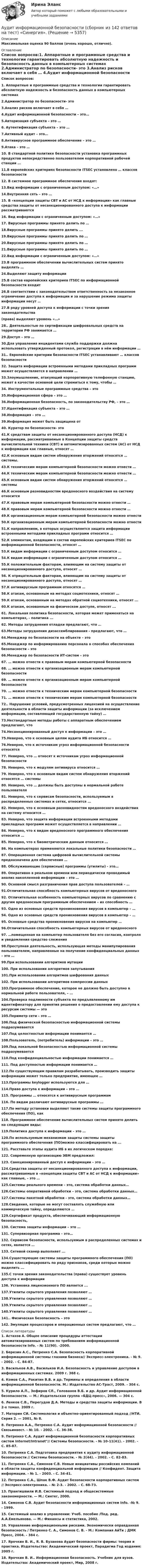    
          Описание
          Максимальная оценка 90 баллов (очень хорошо, отлично). 
          Оглавление
          Список вопросов:1. Аппаратные и программные средства и технологии гарантировать абсолютную надежность и безопасность данных в компьютерных системах 2.Администратор по безопасности- это 3.Анализ рисков включает в себя … 4.Аудит информационной безопасности – это… 5.Авторизация субъекта – это … 6. Аутентификация субъекта – это … 7.Активный аудит – это… 8.Антивирусное программное обеспечение – это …  9.Атака – это …10. В стандартной политике безопасности установка программных продуктов непосредственно пользователем корпоративной рабочей станции …  11.В европейских критериях безопасности ITSEC установлено … классов безопасности 12. В системное программное обеспечение входят:  13.Вид информации с ограниченным доступом: «…» 14.Внутренняя сеть – это … 15. В «концепции защиты СВТ и АС от НСД к информации» как главные средства защиты от несанкционированного доступа к информации рассматриваются 16. Вид информации с ограниченным доступом: «…» 17. Вирусные программы принято делить по …  18.Вирусные программы принято делить ... 19.Вирусные программы принято делить по …  20.Вирусные программы принято делить по …21.Вирусные программы принято делить по …22.Вид информации с ограниченным доступом: «…» 23.В программном обеспечении вычислительных систем принято выделять …  24.Выделяют защиту информации 25.В состав европейских критериев ITSEC по информационной безопасности входит 26.В соответствии с законодательством ответственность за незаконное ограничение доступа к информации и за нарушение режима защиты информации несут …27.В ряду уровней доступа к информации с точки зрения законодательства (права) выделяют уровень «…» 28.. Деятельностью по сертификации шифровальных средств на территории РФ занимается …29.Доступ – это …  30.Для управления инцидентами служба поддержки должна использовать утвержденный протокол, регистрации в нём информации …31.. Европейские критерии безопасности ITSEC устанавливают … классов безопасности 32. Защита информации встроенными методами прикладных программ может осуществляется в направлении …  33.Злоумышленник, атакующий корпоративную телефонную станцию, может в качестве основной цели стремиться к тому, чтобы …  34. Инструментальные программные средства – это 35.Информационная сфера – это … 36.Информационная безопасность, по законодательству РФ, – это … 37.Идентификация субъекта – это … 38.Информация – это … 39.Информация может быть защищена от 40. Куратор по безопасности- это 41.К средствам защиты от несанкционированного доступа (НСД) к информации, рассматриваемые в Концепции защиты средств вычислительной техники (СВТ) и автоматизированных систем (АС) от НСД к информации как главные, относят …42.К основным видам систем обнаружения вторжений относятся … системы.43.К техническим мерам компьютерной безопасности можно отнести … 44.К техническим мерам компьютерной безопасности можно отнести … 45.К основным видам систем обнаружения вторжений относятся … системы46.К основным разновидностям вредоносного воздействия на систему относится  47.К правовым мерам компьютерной безопасности можно отнести …48.К правовым мерам компьютерной безопасности можно отнести …49.К организационным мерам компьютерной безопасности можно отнести 50.К организационным мерам компьютерной безопасности можно отнести 51.К направлениям, в которых осуществляется защита информации встроенными методами прикладных программ относится … 52.К элементам, входящим в состав европейских критериев ITSEC по информационной безопасности, относят … 53.К видам информации с ограниченным доступом относится …54.К видам информации с ограниченным доступом относится …55.К положительным факторам, влияющим на систему защиты от несанкционированного доступа, относят …  56. К отрицательным факторам, влияющим на систему защиты от несанкционированного доступа, относят … 57.К антивирусным программам относятся … 58.К атакам, основанным на методах социотехники, относят …  59.К атакам, основанным на методах обратной социотехники, относят ... 60.К атакам, основанным на физическом доступе, относят ... 61. Локальная политика безопасности, которая может применяться на компьютерах, - политика ... 62. Методы затруднения отладки предлагают, что …63.Методы затруднения дизассемблирования - предлагают, что …64.Менеджер по безопасности на объекте – это 65.Менеджер по информированию персонала о способах обеспечения безопасности – это  66.Менеджер по безопасности ИТ-систем – это 67. … можно отнести к правовым мерам компьютерной безопасности  68. … можно отнести к организационным мерам компьютерной безопасности69. … можно отнести к организационным мерам компьютерной безопасности  70. … можно отнести к техническим мерам компьютерной безопасности  71. … можно отнести к техническим мерам компьютерной безопасности  72.. Нарушение условий, предусмотренных лицензией на осуществление деятельности в области защиты информации (за исключением информации, составляющей государственную тайну) …73.Нестандартные методы работы с аппаратным обеспечением предлагают, что 74.Несанкционированный доступ к информации – это …  75.Неверно, что к основным целям аудита ИБ относится … 76.Неверно, что к источникам угроз информационной безопасности относятся  77. Неверно, что … относят к источникам угроз информационной безопасности 78. Неверно, что к модулям антивируса относится …79. Неверно, что к основным видам систем обнаружения вторжений относятся … системы  80. Неверно, что … должны быть доступны в нормальной работе пользователя 81. Неверно, что к сервисам безопасности, используемым в распределенных системах и сетях, относится …  82. Неверно, что к основным разновидностям вредоносного воздействия на систему относится …83. Неверно, что защита информации встроенными методами прикладных программ может осуществляется в направлении … 84. Неверно, что к видам вредоносного программного обеспечения относится …85. Неверно, что к биометрическим данным относится … 86. На компьютерах применяются локальные политики безопасности … 87. Операционная система цифровой вычислительной системы предназначена для обеспечения … 88. Обслуживающие (сервисные) программы (утилиты) - это… 89. Оперативно в реальном времени или периодически проводимый анализ накопленной информации – это … 90. Основной смысл разграничения прав доступа пользователей – … 91.Отличительная способность компьютерных вирусов от вредоносного  92. Отличительная особенность компьютерных вирусов по сравнению с другим вредоносным программным обеспечением – их способность …   93. Одно из основных средств проникновения вирусов в компьютер – …94. Одно из основных средств проникновения вирусов в компьютер – … 95. Основные средства проникновения вирусов на компьютер …96.Отличительная способность компьютерных вирусов от вредоносного 97. …помещенная на компьютер пользователя без его согласия, контроля и уведомления средство слежения 98.Преступная деятельность, использующая методы манипулирования пользователем, направленные на получение конфиденциальных данных – это …99.При использовании алгоритмов мутации  100. При использовании алгоритмов запутывания 101.При использовании алгоритмов шифрования данных 102. При использовании алгоритмов компрессии данных  103.Программное обеспечение, которое не должно быть доступно в нормальной работе пользователя, – … 104.Проверка подлинности субъекта по предъявленному им идентификатору для принятия решения о предоставлении ему доступа к ресурсам системы — это 105.Периметр сети – это …  106.Под физической безопасностью информационной системы подразумевается 107.Под целостностью информации понимается … 108.Пользователь, (потребитель) информации – это … 109.Под локальной безопасностью информационной системы подразумевается 110.Под конфиденциальностью информации понимается … 111. Под доступностью информации понимается …112.По существующим правилам разрабатывать, производить защиты информации может только предприятие, имеющее …113.Программы keylogger используются для …114.Право доступа к информации – это … 115. Программы … относятся к антивирусным программам 116. По видам различают антивирусные программы …117.По методу установки выделяют такие системы защиты программного обеспечения (ПО), как  118. Программное обеспечение вычислительных систем принято делить на следующие виды: 119.Политика доступа к информации – это …  120.По используемым механизмам защиты системы защиты программного обеспечения (ПО)можно классифицировать на ... 121. Расставьте этапы аудита ИБ в их логическом порядке: 122. Современную организацию ЭВМ предложил:  123. Санкционированный доступ к информации – это … 124.Средства защиты от несанкционированного доступа к информации, рассматриваемые в «концепции защиты СВТ и АС от НСД к информации» как главные, – это …125.Системы реального времени – это, система обработки данных…  126.Системы оперативной обработки – это, система обработки данных… 127.Системы пакетной обработки - это, система обработки данных… 128.Сведения, которые не могут составлять служебную или коммерческую тайну, определяются …  129.Сертификат продукта, обеспечивающий информационную безопасность, 130. Система защиты информации – это …  131. Супервизорная программа – это… 132. Сервисом безопасности, используемым в распределенных системах и сетях, является … 133. Сетевой сканер выполняет ...134.Существующие системы защиты программного обеспечения (ПО) можно классифицировать по ряду признаков, среди которых можно выделить ... 135.С точки зрения законодательства (права) существует уровень доступа к информации 136. Установка лицензионного ПО является ... 137.Утилиты скрытого управления позволяют …138.Утилиты скрытого управления позволяют …139.Утилиты скрытого управления позволяют …140.Утилиты скрытого управления позволяют …141.. Физическая безопасность – это 142. Эмуляция процессоров и операционных систем предлагают, что … 
          Список литературы
          1.      Астахов А. Общее описание процедуры аттестации автоматизированных систем по требованиям информационной безопасности  Info. - № 11(90). -2000. 2.      Березин А.С., Петренко С.А. Безопасность корпоративной информационной системы глазами бизнеса// Экспресс-электроника. - № 9. - 2002. - С. 84-87. 3.      Васильков А.В., Васильков И.А. Безопасность и управление доступом в информационных системах. 2009 г. 368 с. 4.      Комов С.А., Ракитин В.В. и др. Термины и определения в области информационной безопасности. М.: Издательство АС-Траст, 2009. - 304 с. 5.      Курило А.П., Зефиров СЛ., Голованов В.Б. и др. Аудит информационной безопасности. — М.: Издательская группа «БДЦ-пресс», 2006. — 304 с. 6.      Ленков С.В., Перегудов Д.А. Методы и средства защиты информации. В 2-х томах. 2009 г. 7.      Маторин СИ. Системология и объектно-ориентированный подход //НТИ. Серия 2. — 2001, № 8. 8.      Петренко А.А., Петренко С.А. Аудит информационной безопасности // Связьинвест. - № 10. - 2002. - С. 36-38. 9.      Петренко С.А. Аудит информационной безопасности корпоративных систем Internet/Intranet// Системы безопасности. - № 10-11(41). - 2002. - С. 85-87. 10. Петренко С.А. Подготовка предприятия к аудиту информационной безопасности // Системы безопасности. - № 2(44). - 2002. - С. 82-83. 11. Петренко С.А., Симонов С.В. Новые инициативы российских компаний в области защиты конфиденциальной информации // Конфидент. Защита информации. - № 1. - 2003. - С. 34-41. 12. Петренко С.А., Шпак В.Ф. Аудит безопасности корпоративных систем // Экспресс-электроника. - № 2-3. - 2002. - С. 68-73. 13. Прангишвили И.В. Системный подход и общесистемные закономерности. — М.: Синтег, 2000. 14. Симонов С.В. Аудит безопасности информационных систем  Info. -№ 9. - 1999. 15. Системный анализ в управлении: Учеб. пособие /Под. ред. А.А.Емельянова. — М.: Финансы и статистика, 2002. 16. Управление информационными рисками. Экономически оправданная безопасность / Петренко С. А., Симонов С. В. - М.: Компания АйТи ; ДМК Пресс, 2004. - 384 с. 17. Ярочкин В. И., Я. В. Бузанова Аудит безопасности фирмы: теория и практика. Издательство: Академический проект, Парадигма Год издания: 2005 г. 18. Ярочкин В. И.. Информационная безопасность. Учебник для вузов. Издательства: Академический проект, Мир, 2008 г.
            
            
            ⭐ Аудит информационной безопасности (ответы на тест Синергия / МТИ / МосАП, июль 2022)Аудит информационной безопасности (сборник из 142 ответов на тест) «Синергия».Аудит информационной безопасности ТЕСТ СИНЕРГИЯАудит информационной безопасности (тест с ответами «Синергия»).Аудит информационной безопасности (тест с ответами «Синергия»/МТИ).Аудит и планирование информационных технологий (ответы Синергия). РЕЗУЛЬТАТ 100 БАЛЛОВ, БАЗА 54 ВОПРОСАаудит (Казахстан)Аудит, задание 9, СИБУПКАудит закупок - контрольнаяАудит информационной безопасности 24 вопроса СИНЕРГИЯ МТИ 2022Аудит информационной безопасности / Безопасность клиентских операционных систем / Безопасность серверных операционных систем Ответы на тест Синергия МОИ МТИАудит информационной безопасности /Безопасность серверных операционных систем (сборник ответов на тест) «Синергия».Аудит информационной безопасности /Безопасность серверных операционных систем (тест с ответами Синергия).⭐ Аудит информационной безопасности (ответы на тест Синергия / МОИ / МТИ / МосАП, май 2023)