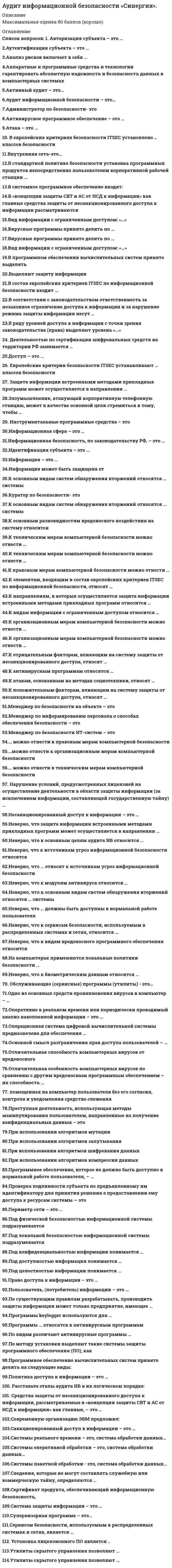      
          Описание
          Оценка 4 (хорошо). 
          Оглавление
           Перечень вопросов: 1. Авторизация субъекта – это …2.Аутентификация субъекта – это …3.Анализ рисков включает в себя …4.Аппаратные и программные средства и технологии гарантировать абсолютную надежность и безопасность данных в компьютерных системах 5.Активный аудит – это…6.Аудит информационной безопасности – это… 7.Администратор по безопасности- это8.Антивирусное программное обеспечение – это … 9.Атака – это … 10. В европейских критериях безопасности ITSEC установлено … классов безопасности11.Внутренняя сеть-это...12.В стандартной политике безопасности установка программных продуктов непосредственно пользователем корпоративной рабочей станции … 13.В системное программное обеспечение входят: 14.В «концепции защиты СВТ и АС от НСД к информации» как главные средства защиты от несанкционированного доступа к информации рассматриваются15.Вид информации с ограниченным доступом: «…»16.Вирусные программы принято делить по … 17.Вирусные программы принято делить по …18.Вид информации с ограниченным доступом: «…»19.В программном обеспечении вычислительных систем принято выделять 20.Выделяют защиту информации21.В состав европейских критериев ITSEC по информационной безопасности входит …22.В соответствии с законодательством ответственность за незаконное ограничение доступа к информации и за нарушение режима защиты информации несут …23.В ряду уровней доступа к информации с точки зрения законодательства (права) выделяют уровень «…»24. Деятельностью по сертификации шифровальных средств на территории РФ занимается …25.Доступ – это … 26. Европейские критерии безопасности ITSEC устанавливают … классов безопасности27. Защита информации встроенными методами прикладных программ может осуществляется в направлении … 28.Злоумышленник, атакующий корпоративную телефонную станцию, может в качестве основной цели стремиться к тому, чтобы … 29. Инструментальные программные средства – это30.Информационная сфера – это …31.Информационная безопасность, по законодательству РФ, – это …32.Идентификация субъекта – это …33.Информация – это …34.Информация может быть защищена от35.К основным видам систем обнаружения вторжений относятся … системы36.Куратор по безопасности- это37.К основным видам систем обнаружения вторжений относятся … системы38.К основным разновидностям вредоносного воздействия на систему относится 39.К техническим мерам компьютерной безопасности можно отнести …40.К техническим мерам компьютерной безопасности можно отнести … 41.К правовым мерам компьютерной безопасности можно отнести …42.К элементам, входящим в состав европейских критериев ITSEC по информационной безопасности, относят …43.К направлениям, в которых осуществляется защита информации встроенными методами прикладных программ относится …44.К видам информации с ограниченным доступом относится …45.К организационным мерам компьютерной безопасности можно отнести …46.К организационным мерам компьютерной безопасности можно отнести …47.К отрицательным факторам, влияющим на систему защиты от несанкционированного доступа, относят …48.К антивирусным программам относятся … 49.К атакам, основанным на методах социотехники, относят … 50.К положительным факторам, влияющим на систему защиты от несанкционированного доступа, относят … 51.Менеджер по безопасности на объекте – это52.Менеджер по информированию персонала о способах обеспечения безопасности – это 53.Менеджер по безопасности ИТ-систем – это54.… можно отнести к правовым мерам компьютерной безопасности 55.…можно отнести к организационным мерам компьютерной безопасности 56.… можно отнести к техническим мерам компьютерной безопасности 57. Нарушение условий, предусмотренных лицензией на осуществление деятельности в области защиты информации (за исключением информации, составляющей государственную тайну) …58.Несанкционированный доступ к информации – это … 59.Неверно, что защита информации встроенными методами прикладных программ может осуществляется в направлении … 60.Неверно, что к основным целям аудита ИБ относится …61.Неверно, что к источникам угроз информационной безопасности относятся 62.Неверно, что … относят к источникам угроз информационной безопасности63.Неверно, что к модулям антивируса относится …64.Неверно, что к основным видам систем обнаружения вторжений относятся … системы 65.Неверно, что … должны быть доступны в нормальной работе пользователя66.Неверно, что к сервисам безопасности, используемым в распределенных системах и сетях, относится … 67.Неверно, что к видам вредоносного программного обеспечения относится68.На компьютерах применяются локальные политики безопасности …69.Неверно, что к биометрическим данным относится …70. Обслуживающие (сервисные) программы (утилиты) - это…71.Одно из основных средств проникновения вирусов в компьютер – … 72.Оперативно в реальном времени или периодически проводимый анализ накопленной информации – это …73.Операционная система цифровой вычислительной системы предназначена для обеспечения …74.Основной смысл разграничения прав доступа пользователей – …75.Отличительная способность компьютерных вирусов от вредоносного 76.Отличительная особенность компьютерных вирусов по сравнению с другим вредоносным программным обеспечением – их способность … 77. помещенная на компьютер пользователя без его согласия, контроля и уведомления средство слежения78.Преступная деятельность, использующая методы манипулирования пользователем, направленные на получение конфиденциальных данных – это79.При использовании алгоритмов мутации 80.При использовании алгоритмов запутывания81.При использовании алгоритмов шифрования данных82.При использовании алгоритмов компрессии данных 83.Программное обеспечение, которое не должно быть доступно в нормальной работе пользователя, – … 84.Проверка подлинности субъекта по предъявленному им идентификатору для принятия решения о предоставлении ему доступа к ресурсам системы — это85.Периметр сети – это … 86.Под физической безопасностью информационной системы подразумевается 87.Под локальной безопасностью информационной системы подразумевается 88.Под конфиденциальностью информации понимается … 89.Под доступностью информации понимается …90.Под целостностью информации понимается … 91.Право доступа к информации – это … 92.Пользователь, (потребитель) информации – это … 93.По существующим правилам разрабатывать, производить защиты информации может только предприятие, имеющее …94.Программы keylogger используются для …95.Программы … относятся к антивирусным программам96.По видам различают антивирусные программы … 97.По методу установки выделяют такие системы защиты программного обеспечения (ПО), как 98.Программное обеспечение вычислительных систем принято делить на следующие виды:99.Политика доступа к информации – это … 100. Расставьте этапы аудита ИБ в их логическом порядке: 101. Средства защиты от несанкционированного доступа к информации, рассматриваемые в «концепции защиты СВТ и АС от НСД к информации» как главные, – это … 102.Современную организацию ЭВМ предложил: 103.Санкционированный доступ к информации – это …104.Системы реального времени – это, система обработки данных… 105.Системы оперативной обработки – это, система обработки данных…106.Системы пакетной обработки - это, система обработки данных…107.Сведения, которые не могут составлять служебную или коммерческую тайну, определяются … 108.Сертификат продукта, обеспечивающий информационную безопасность,109.Система защиты информации – это … 110.Супервизорная программа – это…111.Сервисом безопасности, используемым в распределенных системах и сетях, является …112. Установка лицензионного ПО является ..113.Утилиты скрытого управления позволяют …114.Утилиты скрытого управления позволяют …  
            
            
            Аудит информационной безопасности «Синергия». Сборник ответов на тесты.Аудит информационной безопасности (тест с ответами Синергия)Аудит информационной безопасности (тест с ответами) «Синергия».АУДИТ ИНФОРМАЦИОННОЙ БЕЗОПАСНОСТИ (тест с ответами «Синергия»).Аудит и планирование информационных технологий (тест с ответами Синергия)Аудит.ои(ЦЗН) (ответы на тест СИНЕРГИЯ / МОИ / МОСАП)Аудит.ои(ЦЗН) тест с ответами МТИ/МОИАрхитектура ОС UNIX (ликвидация АЗ) (ответы на тест Синергия / МТИ / МосАП)Архитектура ОС Windows (ликвидация АЗ) (ответы на тест Синергия / МТИ / МосАП)Архитектура предприятия (тест с ответами Синергия)Астрономия СинергияАстрономия СИНЕРГИЯ 2021-2022 г.Астрономия (тест Колледж Синергия с ответами )Асфальтобетонные смесители какого типа имеют все агрегаты расположенные по технологической линии один над другим: