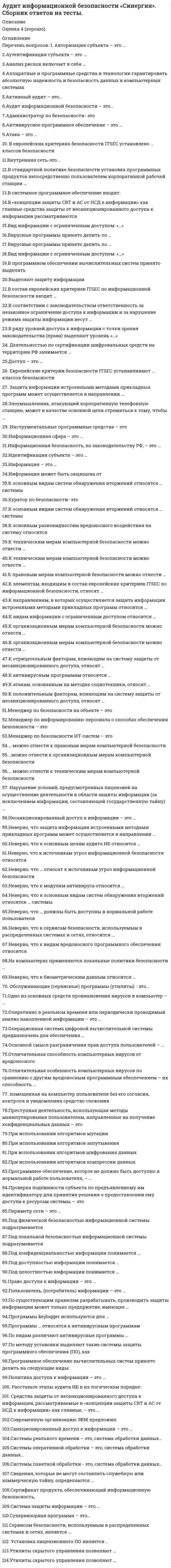     
          Описание
          Максимальная оценка 83 балла (Очень хорошо). 
          Оглавление
          Список вопросов: 1. Авторизация субъекта – это …2.Аутентификация субъекта – это …3.Анализ рисков включает в себя …4.Аппаратные и программные средства и технологии гарантировать абсолютную надежность и безопасность данных в компьютерных системах5.Активный аудит – это…6.Аудит информационной безопасности – это…7.Администратор по безопасности- это8.Антивирусное программное обеспечение – это …9.Атака – это …10. В европейских критериях безопасности ITSEC установлено … классов безопасности11.Внутренняя сеть-это...12.В стандартной политике безопасности установка программных продуктов непосредственно пользователем корпоративной рабочей станции …13.В системное программное обеспечение входят:14.В «концепции защиты СВТ и АС от НСД к информации» как главные средства защиты от несанкционированного доступа к информации рассматриваются15.Вид информации с ограниченным доступом: «…»16.Вирусные программы принято делить по …17.Вирусные программы принято делить по …18.Вид информации с ограниченным доступом: «…»19.В программном обеспечении вычислительных систем принято выделять20.Выделяют защиту информации21.В состав европейских критериев ITSEC по информационной безопасности входит …22.В соответствии с законодательством ответственность за незаконное ограничение доступа к информации и за нарушение режима защиты информации несут …23.В ряду уровней доступа к информации с точки зрения законодательства (права) выделяют уровень24. Деятельностью по сертификации шифровальных средств на территории РФ занимается …25.Доступ – это …26. Европейские критерии безопасности ITSEC устанавливают … классов безопасности27. Защита информации встроенными методами прикладных программ может осуществляется в направлении …28.Злоумышленник, атакующий корпоративную телефонную станцию, может в качестве основной цели стремиться к тому, чтобы …29. Инструментальные программные средства – это30.Информационная сфера – это …31.Информационная безопасность, по законодательству РФ, – это …32.Идентификация субъекта – это …33.Информация – это …34.Информация может быть защищена от35.К основным видам систем обнаружения вторжений относятся … системы36.Куратор по безопасности- это37.К основным видам систем обнаружения вторжений относятся … системы38.К основным разновидностям вредоносного воздействия на систему относится39.К техническим мерам компьютерной безопасности можно отнести …40.К техническим мерам компьютерной безопасности можно отнести …41.К правовым мерам компьютерной безопасности можно отнести …42.К элементам, входящим в состав европейских критериев ITSEC по информационной безопасности, относят …43.К направлениям, в которых осуществляется защита информации встроенными методами прикладных программ относится …44.К видам информации с ограниченным доступом относится …45.К организационным мерам компьютерной безопасности можно отнести …46.К организационным мерам компьютерной безопасности можно отнести …47.К отрицательным факторам, влияющим на систему защиты от несанкционированного доступа, относят …48.К антивирусным программам относятся …49.К атакам, основанным на методах социотехники, относят …50.К положительным факторам, влияющим на систему защиты от несанкционированного доступа, относят …51.Менеджер по безопасности на объекте – это52.Менеджер по информированию персонала о способах обеспечения безопасности – это53.Менеджер по безопасности ИТ-систем – это54.… можно отнести к правовым мерам компьютерной безопасности55.…можно отнести к организационным мерам компьютерной безопасности56.… можно отнести к техническим мерам компьютерной безопасности57. Нарушение условий, предусмотренных лицензией на осуществление деятельности в области защиты информации (за исключением информации, составляющей государственную тайну) …58.Несанкционированный доступ к информации – это …59.Неверно, что защита информации встроенными методами прикладных программ может осуществляется в направлении …60.Неверно, что к основным целям аудита ИБ относится …61.Неверно, что к источникам угроз информационной безопасности относятся62.Неверно, что … относят к источникам угроз информационной безопасности63.Неверно, что к модулям антивируса относится …64.Неверно, что к основным видам систем обнаружения вторжений относятся … системы65.Неверно, что … должны быть доступны в нормальной работе пользователя66.Неверно, что к сервисам безопасности, используемым в распределенных системах и сетях, относится …67.Неверно, что к видам вредоносного программного обеспечения относится68.На компьютерах применяются локальные политики безопасности …69.Неверно, что к биометрическим данным относится …70. Обслуживающие (сервисные) программы (утилиты) - это…71.Одно из основных средств проникновения вирусов в компьютер – …72.Оперативно в реальном времени или периодически проводимый анализ накопленной информации – это …73.Операционная система цифровой вычислительной системы предназначена для обеспечения …74.Основной смысл разграничения прав доступа пользователей – …75.Отличительная способность компьютерных вирусов от вредоносного76.Отличительная особенность компьютерных вирусов по сравнению с другим вредоносным программным обеспечением – их способность …77. помещенная на компьютер пользователя без его согласия, контроля и уведомления средство слежения78.Преступная деятельность, использующая методы манипулирования пользователем, направленные на получение конфиденциальных данных – это79.При использовании алгоритмов мутации80.При использовании алгоритмов запутывания81.При использовании алгоритмов шифрования данных82.При использовании алгоритмов компрессии данных83.Программное обеспечение, которое не должно быть доступно в нормальной работе пользователя84.Проверка подлинности субъекта по предъявленному им идентификатору для принятия решения о предоставлении ему доступа к ресурсам системы — это85.Периметр сети – это …86.Под физической безопасностью информационной системы подразумевается87.Под локальной безопасностью информационной системы подразумевается88.Под конфиденциальностью информации понимается …89.Под доступностью информации понимается …90.Под целостностью информации понимается …91.Право доступа к информации – это …92.Пользователь, (потребитель) информации – это …93.По существующим правилам разрабатывать, производить защиты информации может только предприятие, имеющее …94.Программы keylogger используются для …95.Программы … относятся к антивирусным программам96.По видам различают антивирусные программы …97.По методу установки выделяют такие системы защиты программного обеспечения (ПО), как98.Программное обеспечение вычислительных систем принято делить на следующие виды:99.Политика доступа к информации – это …100. Расставьте этапы аудита ИБ в их логическом порядке:101. Средства защиты от несанкционированного доступа к информации, рассматриваемые в «концепции защиты СВТ и АС от НСД к информации» как главные, – это …102.Современную организацию ЭВМ предложил:103.Санкционированный доступ к информации – это …104.Системы реального времени – это, система обработки данных…105.Системы оперативной обработки – это, система обработки данных…106.Системы пакетной обработки - это, система обработки данных…107.Сведения, которые не могут составлять служебную или коммерческую тайну, определяются …108.Сертификат продукта, обеспечивающий информационную безопасность,109.Система защиты информации – это …110.Супервизорная программа – это…111.Сервисом безопасности, используемым в распределенных системах и сетях, является …112. Установка лицензионного ПО является ..113.Утилиты скрытого управления позволяют …114.Утилиты скрытого управления позволяют … 
            
            
            Аудит информационной безопасности (тест с ответами Синергия)Аудит информационной безопасности (тест с ответами) «Синергия».АУДИТ ИНФОРМАЦИОННОЙ БЕЗОПАСНОСТИ (тест с ответами «Синергия»).Аудит и планирование информационных технологий (тест с ответами Синергия)Аудит.ои(ЦЗН) (ответы на тест СИНЕРГИЯ / МОИ / МОСАП)Аудит.ои(ЦЗН) тест с ответами МТИ/МОИАудит-очень полезная вещь, потому что позволяетАрхитектура ОС Windows (ликвидация АЗ) (ответы на тест Синергия / МТИ / МосАП)Архитектура предприятия (тест с ответами Синергия)Астрономия СинергияАстрономия СИНЕРГИЯ 2021-2022 г.Астрономия (тест Колледж Синергия с ответами )Асфальтобетонные смесители какого типа имеют все агрегаты расположенные по технологической линии один над другим:Аудит информационной безопасности «Синергия». 