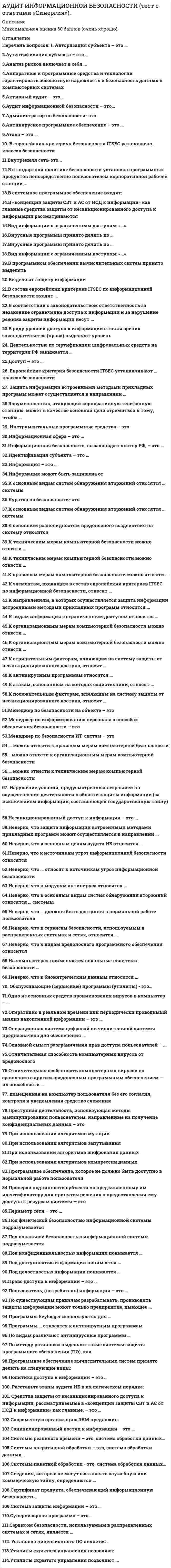    
          Описание
          52 вопроса  с ответамиСдано на 87 баллов из 100 ХорошоГод сдачи - 2016-2021.После покупки Вы получите файл с ответами на вопросы которые указаны ниже:***(Если нужна помощь с другими предметами или сдачей тестов онлайн, пишите в личные сообщения) 
          Оглавление
          1. ... – библиотека, описывающая лучшие из применяемых на практике способов организации работы подразделений или компаний, занимающихся предоставлением услуг в области ИТ ITSMITAF ITIL SSAE2. ... – международный стандарт по управлению и обслуживанию IT сервисов PCAOB №5 ISAE #3402 ISO/IEC 27007 ISO 200003. Международный стандарт ISO/IEC 27007 описывает ... проведение проверки определением рисков при аудированииуправление бюджетированием при аудировании управление аудиторской проверкой4. Наиболее очевидным способом повышения эффективности протекания трудового процесса является его ... популяризация информатизация автоматизация объединение с другим процессом5. В условиях ограниченности ресурсов увеличить расходы на стратегические инициативы можно только за счет ... введения инновационных решений сокращения штата сотрудников сокращения расходов на обслуживание полной автоматизации технологических процессов6. Аудит информационных систем бывает ... инициативным комплексным технологическим внутренним и внешним обязательным7. Целью стандарта ... является предоставление унифицированного подхода к оценке эффективности системы внутреннего контроля сервисных организаций, в части подготовки достоверной финансовой отчетности ITAF #32 SSAE #10IPPF #9000 ISAE #34028. Разработка основных технических решений по создаваемой информационной системе и окончательное определение ее сметной стоимости происходит на стадии ... рабочего проекта внедрения технического задания технического проекта9. В развитии технологии Интернет основной акцент делается на ... правильное функционирование материальной базы, ликвидации износа оборудования разработке инструментальных программных средств обучение нового персонала информационным технологиям своевременное обновление используемых приложений10. Организованная совокупность документированной информации, включающая базы данных и знаний, другие массивы информации в информационных системах – это ... информационный ресурс информационная база данных информационный менеджмент информационный документооборот11. IT Governance основывается на ... серьезной финансовой поддержке большом количестве ИТ-менеджеров сети с широким охватом всех информационных технологий единой интегрированной транзакционной системе12. В портфель проектов компании входит ... Программыпортфель проекты ИТ-специалисты ИТ-аудиторы13. ... – это сбор, анализ информации и выдача рекомендаций по улучшению работы отдельного элемента ИТ-инфраструктуры Аудит критерия ИТ Комплексный аудит ИТ Технический аудит ИТ Инициативный аудит ИТ14. К основным оценкам стратегического сорсинга можно отнести ... повышение квалификации сотрудников закупку инженерного оборудования переговоры с поставщиками оценку рынка поставщиков оценку основных категорий затрат компании15. В настоящее время, на Российском рынке в части предложения услуг по проведению ИТ-аудита, можно выделить … эффективность ИТ-деятельности аудита технологический аудит ИТ экспертную оценку ИТ комплексный аудит и аудит критерия ИТ аудит ИТ бизнес-процессатехнический аудит ИТ обследование ИТ16. ... аудит – это осуществление контроля с привлечением специалистов аудиторской фирмы в целях получения независимой оценки, которую может дать взгляд со стороны Внешний Инициативный Обязательный Технологический Внутренний17. ... аудит – это ежегодная аудиторская проверка ведения бухгалтерского учета и финансовой (бухгалтерской) отчетности организации Инициативный Внутренний Комплексный Обязательный18. Процедура управления портфелем проектов представляет собой процесс ... фильтрации распознания оптимизации управления19. ... – это передача некоторых производственных функций неопределённому кругу лиц, решение общественно значимых задач силами добровольцев, часто координирующих при этом свою деятельность с помощью информационных технологий Сорсинг Инсорсинг Краудсорсинг Аутсорсинг20. Организация процессов разработки проекта ИС отличается значительной ... эффективностью сложностью простотой коллективностью21. Стандартом аудита ... определяются требования по включению проверок ИТ-процессов и ИТ-систем в объем обязательных аудиторских процедур при проведении внешнего финансового аудита ITAF PCAOB №5 SSAE #16ISAE #340222. ... – это оценка проектных решений, оценка обоснованности инвестиций в ИТ, оценка текущих ИТ-проектов, возможность перепрофилирования существующей ИТ-инфраструктуры под решение качественно других задач, организация эксплуатации ИТ Экспертная оценка Аудит ИТ бизнес-процесса Аудит критерия ИТ Технологический аудит ИТ23. Целью инициативного аудита является ... *выявление недостатков в ведении бухгалтерского учета, составлении отчетности, налогообложении *нализ истории развития бизнеса, определение реальной стоимости затрат на принятые решения и нововведения *официальное подтверждение достоверности бухгалтерской отчетности организации *получение независимой оценки24. Целью аудита истории событий, непосредственно связанных с развитием и функционированием информационной системы, является ... *анализ истории развития бизнеса, определение реальной стоимости затрат на принятые решения и нововведения *экспертная оценка текущего состояния системы защиты информации, рекомендации по совершенствованию этой системы *контроль над соблюдением сотрудниками компании законодательства, нормативных актов и стандартов профессиональной деятельности *защита данных от несанкционированного доступа25. Целью аудита систем хранения и защиты данных является ... *оценка информационных рисков, расчет стоимости по созданию или модернизации системы защиты информации *снижение бизнес-рисков, надежность защиты информации, как от случайной утечки, так и от преднамеренных агрессий *сокращение затрат на сопровождение и развитие IT инфраструктуры *получение экспертной оценки текущего состава и уровня функционирования технологических платформ, аппаратно-программных комплексов, сетей и средств коммуникации26. На автономном персональном компьютере без использования сети используются ... информационные системы групповые корпоративныеодиночные персональные27. Международный стандарт IPPF направлен на проведение ... аудита внешнего общего информационного внутреннего28. Деятельность, направленная на реализацию проекта с максимально возможной эффективностью при заданных ограничениях по времени, в денежных средствах и материальных ресурсах называется ... проекта аудитом стандартизацией менеджментом управлением29. Архитектура «клиент-сервер» со специализацией серверов или же многоуровневая архитектура характерны для ... информационной системы персональной корпоративной одиночной групповой30. На попытку оптимизации процесса управления может негативно сказаться такая проблема, как ... низкий уровень компетенции сотрудниковнедостаточное внимание со стороны руководства организациинедостаточная техническая мощность предприятия отсутствие четких целей31. Аудиторские проверки в области информационных технологий получили широкое распространение в США, Европе, в России они ... распространены еще больше пока не появились не получили пока широкого распространения появились раньше, чем в Европе32. ... аудит - это защита интересов учредителей, руководителей, инвесторов, и их клиентов путем контроля над соблюдением сотрудниками компании законодательства, нормативных актов и стандартов профессиональной деятельности, обеспечения надлежащего уровня надежности и минимизации рисков деятельности организацииИнициативныйТехнологическийВнутреннийВнешнийОбязательный33. Для совершенствования системы контроля информационных технологий аудиторы используют ... *содействуют предотвращению и смягчению сбоев информационной системы *применение теоретических и практических способов планирования и контроля (подсистема оперативного управления) *осуществляют проведение периодических проверок *разработку структуры и поддержку ведения внутренних баз данных *осуществляют оценку рисков информационных технологий34. Задачей информационного менеджмента является ...*стандартизация применяемых информационных процессов*формирование организационной структуры в области информатизации*обобщение полученных знаний в сфере информационных технологий*развитие информационной системы и обеспечение ее обслуживания35. К основным компонентам IT Governance можно отнести управление ...рутинными операциямипортфелем проектовчеловеческими ресурсамипрограммным офисом36. Методология создания информационной системы отражена в ... внутренних стандартах предприятия аудиторских документах нормативных документах37. Модель управления, которая предполагает выбор одного крупного поставщика и заключение единого контракта для всех или большинства услуг, покрывающих потребности организации, называется ...полным аутсорсингомконсорциумом поставщиков услугвнутренней поставкой услуг38. Неверно, что жизненный цикл информационной системы включает в себя стадию ...прохождения экспертизытехнического проектатехнического заданиявнедрения39. Организация или группа подразделений, которые используют результаты обработки информации на ЭВМ, называются ...ПользователямиОрганизаторамиРазработчикамиИсполнителями40. Одним из признаков классификации информационной системы является классификация по ...количеству применяемого в ней программного обеспеченияАвтоматизациимасштабности участников процессаархитектуре41. По мнению ... в понятие информационной системы следует включать: коммуникационное оборудование, лингвистические средства и информационные ресурсы, которые в совокупности образуют систему, обеспечивающую «поддержку динамической информационной модели некоторой части реального мира для удовлетворения информационных потребностей пользователей»В.В. ПетроваЛ А ЛевинаЮ.Г. КарповаМ. Р. Когаловского42. Правильное проектирование базовой ИТ-инфраструктуры позволяет ...*повысить сложность в управлении ИТ-инфраструктурой*увеличить затраты на ИТ*свести к минимуму вероятность простоев в работе или выхода систем из строя*повысить надежность и поддерживать безопасность ИТ-инфраструктуры организации43. По охвату (масштабности задач) информационная система бывает ...ПарнаяПерсональнаяЦельнаяГрупповая44. При управлении портфелем проектов наиболее типичны ... запросы.СтратегическиеЛокальныеИнформационныеЕжедневные45. Сложность организации процесса обработки проекта ИС обусловлена ...факторам/ старения указанных элементов масштабами разработки проектаобязательной высокой компетенцией исполнителей процессаприменением трудоемкого оборудования46. Типом информационных систем, в которых с помощью довольно сложных запросов производится отбор и анализ данных в различных разрезах, является система ...поддержки принятия решениислежения за документооборотомобработки базы данных47. Управление деятельностью по созданию и использованию информации в интересах организации это – информационный ...МаркетингСорсингМенеджментАудит48. Целью комплексного аудита является...*определение ответственного за процесс, пользователей и участников, выявление применяемого оборудования или программы, обслуживающий персонал и построение модели, на базе собранной информации построения модели*выдача рекомендаций по улучшению работы отдельного элемента ИТ-инфраструктуры оценка правильности (обоснованности) инвестиций в ИТ*прогноз развития организации и соизмерение его с текущим состоянием и перспективами развития 49. ... аудит – это аудит, который проводится по решению руководства организации или его учредителей Инициативный Внутренний Комплексный Внешний50. По сфере применения информационные системы обычно подразделяются на ... системы обработки транзакций системы принятия решений платежные системы информационно-справочные системы51. К типичным задачам, которые решает ИТ-подразделение компании, можно отнести ...обеспечение инновационного развития компании на основе современных технологий финансовый анализ деятельности обеспечение планового развития компании поддержку текущей деятельности компании выявление рисков52. Одним из признаков классификации информационной системы является классификация по ... привлечению к решению задач интернет-ресурсов трудоемкости решаемых задачсфере примененияхарактеру обработки данных 
          Список литературы
          1 Важно!. Информация по изучению курса 2 Тема 1. Основные понятия информационного общества 3 Тема 2. Понятие информационного менеджмента 4 Тема З. Аудит в области ИТ 5 Тема 4. Стандартизация аудита ИТ 6 Тема 5. Принципы стратегического планирования в ИТ 
            
            
            Аудит и планирование информационных технологий (тест с ответами Синергия)Аудит.ои(ЦЗН) (ответы на тест СИНЕРГИЯ / МОИ / МОСАП)Аудит.ои(ЦЗН) тест с ответами МТИ/МОИАудит-очень полезная вещь, потому что позволяетАудит.Тест СинергияАудит Тест «Синергия». (Новые ответы)Аудит Тест Синергия.(Сборник новые ответы)Астрономия СИНЕРГИЯ 2021-2022 г.Астрономия (тест Колледж Синергия с ответами )Асфальтобетонные смесители какого типа имеют все агрегаты расположенные по технологической линии один над другим:Аудит информационной безопасности «Синергия». Аудит информационной безопасности «Синергия». Сборник ответов на тесты.Аудит информационной безопасности (тест с ответами Синергия)Аудит информационной безопасности (тест с ответами) «Синергия».