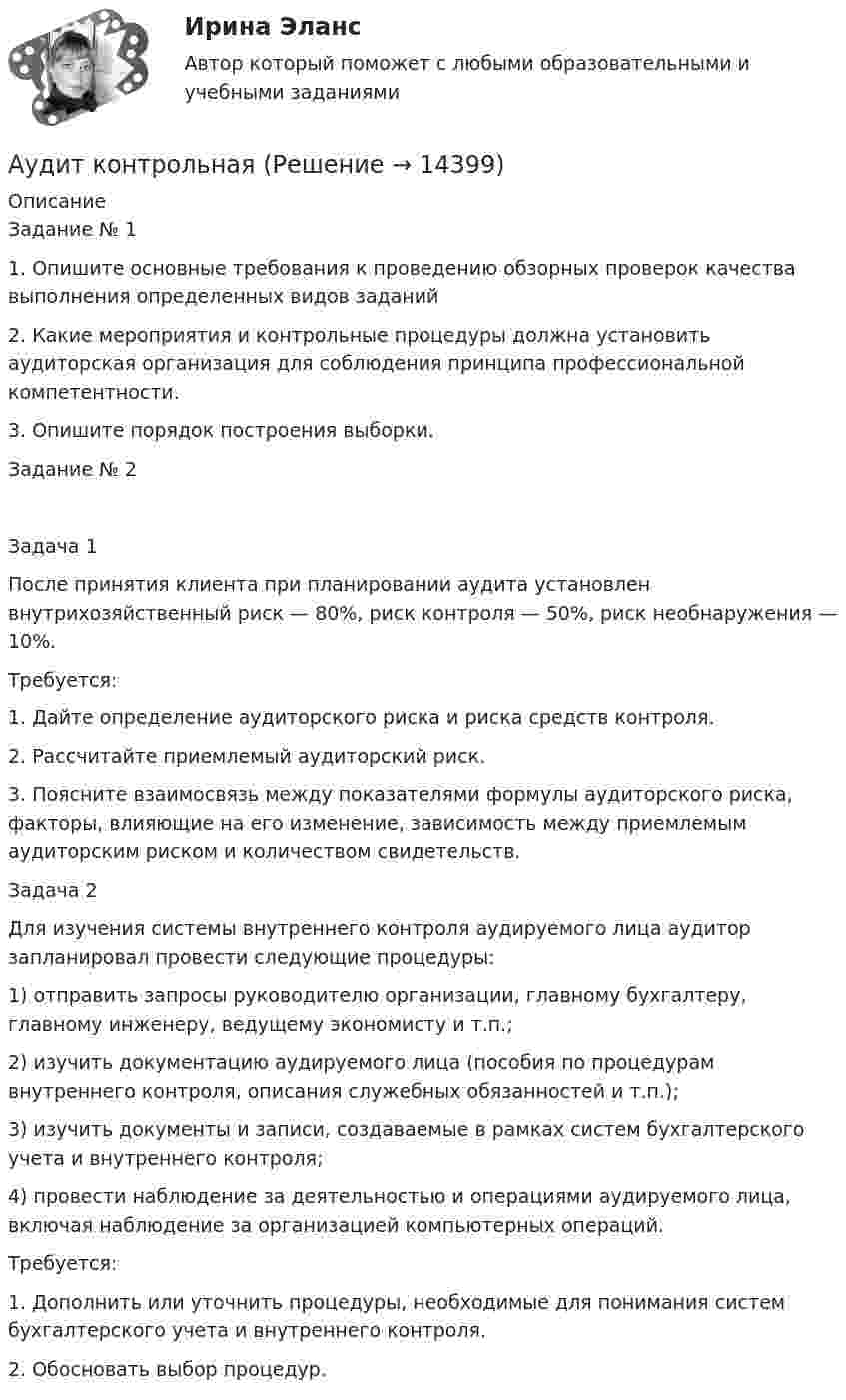      
          Описание
          Задание № 11.	Опишите основные требования к проведению обзорных проверок качества выполнения определенных видов заданий2.	Какие мероприятия и контрольные процедуры должна установить аудиторская организация для соблюдения принципа профессиональной компетентности.3.	Опишите порядок построения выборки.Задание № 2Задача 1После принятия клиента при планировании аудита установлен внутрихозяйственный риск — 80%, риск контроля — 50%, риск необнаружения — 10%.Требуется:1.	Дайте определение аудиторского риска и риска средств контроля.2.	Рассчитайте приемлемый аудиторский риск.3.	Поясните взаимосвязь между показателями формулы аудиторского риска, факторы, влияющие на его изменение, зависимость между приемлемым аудиторским риском и количеством свидетельств.Задача 2Для изучения системы внутреннего контроля аудируемого лица аудитор запланировал провести следующие процедуры:1) отправить запросы руководителю организации, главному бухгалтеру, главному инженеру, ведущему экономисту и т.п.;2) изучить документацию аудируемого лица (пособия по процедурам внутреннего контроля, описания служебных обязанностей и т.п.);3) изучить документы и записи, создаваемые в рамках систем бухгалтерского учета и внутреннего контроля;4) провести наблюдение за деятельностью и операциями аудируемого лица, включая наблюдение за организацией компьютерных операций.Требуется:1.	Дополнить или уточнить процедуры, необходимые для понимания систем бухгалтерского учета и внутреннего контроля.2.	Обосновать выбор процедур.  
            
            
            аудит контрольнаяАудит контрольная Аудит ММУ 2023г.💯 Аудит.ои(дпо) (все ответы на тест Синергия / МТИ / МосАП, апрель 2023)💯 Аудит.ои(дпо) (все ответы на тест Синергия / МТИ / МосАП, февраль 2023)💯 Аудит.ои(дпо) (ответы на тест Синергия / МОИ / МТИ / МосАП, декабрь 2023)💯 Аудит.ои(дпо) (правильные ответы на тест Синергия / МОИ / МТИ / МосАП, август 2023)Аудит информационной безопасности (сборник из 142 ответов на тест) «Синергия».Аудит информационной безопасности ТЕСТ СИНЕРГИЯАудит информационной безопасности (тест с ответами «Синергия»).Аудит информационной безопасности (тест с ответами «Синергия»/МТИ).Аудит и планирование информационных технологий (ответы Синергия). РЕЗУЛЬТАТ 100 БАЛЛОВ, БАЗА 54 ВОПРОСАаудит (Казахстан)аудит контрольная