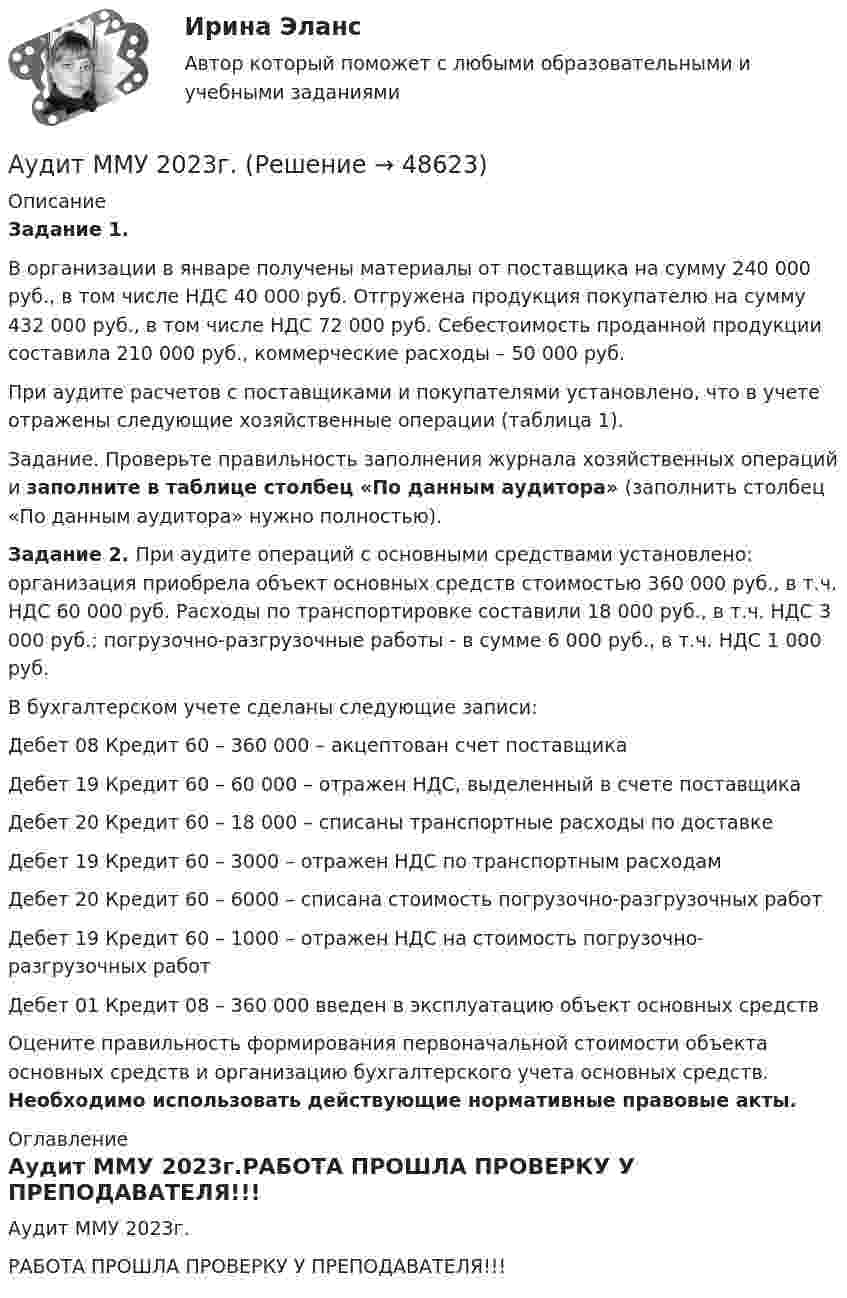     
            Описание
             Задание 1.	В организации в январе получены материалы от поставщика на сумму 240 000 руб., в том числе НДС 40 000 руб. Отгружена продукция покупателю на сумму 432 000 руб., в том числе НДС 72 000 руб. Себестоимость проданной продукции составила 210 000 руб., коммерческие расходы – 50 000 руб.	При аудите расчетов с поставщиками и покупателями установлено, что в учете отражены следующие хозяйственные операции (таблица 1). 	Задание. Проверьте правильность заполнения журнала хозяйственных операций и заполните в таблице столбец «По данным аудитора» (заполнить столбец «По данным аудитора» нужно полностью). Задание 2. При аудите операций с основными средствами установлено: организация приобрела объект основных средств стоимостью 360 000 руб., в т.ч. НДС 60 000 руб. Расходы по транспортировке составили 18 000 руб., в т.ч. НДС 3 000 руб.; погрузочно-разгрузочные работы  - в сумме 6 000 руб., в т.ч. НДС 1 000 руб.	В бухгалтерском учете сделаны следующие записи:	Дебет 08 Кредит 60 – 360 000 – акцептован счет поставщика	Дебет 19 Кредит 60 – 60 000 – отражен НДС, выделенный в счете поставщика	Дебет 20 Кредит 60 – 18 000 – списаны транспортные расходы по доставке	Дебет 19 Кредит 60 – 3000 – отражен НДС по транспортным расходам	Дебет 20 Кредит 60 – 6000 – списана стоимость погрузочно-разгрузочных работ	Дебет 19 Кредит 60 – 1000 – отражен НДС на стоимость погрузочно-разгрузочных работ	Дебет 01 Кредит 08 – 360 000 введен в эксплуатацию объект основных средств	Оцените правильность формирования первоначальной стоимости объекта основных средств и организацию бухгалтерского учета основных средств. Необходимо использовать действующие нормативные правовые акты. 
            Оглавление
            Аудит ММУ 2023г.РАБОТА ПРОШЛА ПРОВЕРКУ У ПРЕПОДАВАТЕЛЯ!!!  
            
            
            Аудит контрольная Аудит ММУ 2023г.💯 Аудит.ои(дпо) (все ответы на тест Синергия / МТИ / МосАП, апрель 2023)💯 Аудит.ои(дпо) (все ответы на тест Синергия / МТИ / МосАП, февраль 2023)💯 Аудит.ои(дпо) (ответы на тест Синергия / МОИ / МТИ / МосАП, декабрь 2023)💯 Аудит.ои(дпо) (правильные ответы на тест Синергия / МОИ / МТИ / МосАП, август 2023)Аудиторская организация при разработке общего плана и программы аудита провела оценку неотъемлемого риска на уровне финансовой (бухгалтерской) отчетности.Аудит информационной безопасности ТЕСТ СИНЕРГИЯАудит информационной безопасности (тест с ответами «Синергия»).Аудит информационной безопасности (тест с ответами «Синергия»/МТИ).Аудит и планирование информационных технологий (ответы Синергия). РЕЗУЛЬТАТ 100 БАЛЛОВ, БАЗА 54 ВОПРОСАаудит (Казахстан)аудит контрольнаяаудит контрольная