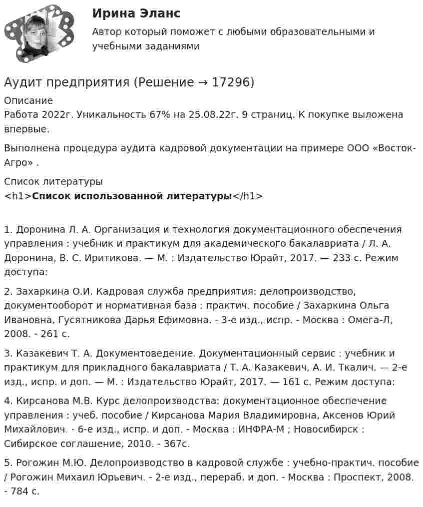     
          Описание
          Работа 2022г. Уникальность 67% на 25.08.22г. 9 страниц. К покупке выложена впервые. Выполнена процедура аудита кадровой документации на примере ООО «Восток-Агро» .  
          Список литературы
          <h1>Список использованной литературы</h1>	1.                Доронина Л. А. Организация и технология документационного обеспечения управления : учебник и практикум для академического бакалавриата / Л. А. Доронина, В. С. Иритикова. — М. : Издательство Юрайт, 2017. — 233 с. Режим доступа: 	2.                Захаркина О.И. Кадровая служба предприятия: делопроизводство, документооборот и нормативная база : практич. пособие / Захаркина Ольга Ивановна, Гусятникова Дарья Ефимовна. - 3-е изд., испр. - Москва : Омега-Л, 2008. - 261 с. 	3.                Казакевич Т. А. Документоведение. Документационный сервис : учебник и практикум для прикладного бакалавриата / Т. А. Казакевич, А. И. Ткалич. — 2-е изд., испр. и доп. — М. : Издательство Юрайт, 2017. — 161 с. Режим доступа: 	4.                Кирсанова М.В. Курс делопроизводства: документационное обеспечение управления : учеб. пособие / Кирсанова Мария Владимировна, Аксенов Юрий Михайлович. - 6-е изд., испр. и доп. - Москва : ИНФРА-М ; Новосибирск : Сибирское соглашение, 2010. - 367с. 	5.                Рогожин М.Ю. Делопроизводство в кадровой службе : учебно-практич. пособие / Рогожин Михаил Юрьевич. - 2-е изд., перераб. и доп. - Москва : Проспект, 2008. - 784 с.
            
            
            Аудит / практическая работа /ММУАудит предприятия Аудит промышленной безопасности практические 1-8 РосдистантАудит рр 1 вариант  № 1  Аудит рр 1 виттеаудит рр 2 вариант 2 Аудит  рр 2 вариант 4Аудит Ответы на тест Синергия МОИ МТИ💯 Аудит (ответы на тест Синергия / МОИ / МТИ / МосАП, ноябрь 2023)Аудит (ответы на тест Синергия / МТИ / МОИ / МосАП)⭐ Аудит (ответы на тест Синергия / МТИ / МосАП, июль 2022)💯 Аудит (ответы на тест Синергия / МТИ / МосАП, май 2023)⭐ Аудит (ответы на тест Синергия / МТИ / МосАП, сентябрь 2022)💯 Аудит (ответы на тест Синергия / МТИ / МосАП, январь 2023)