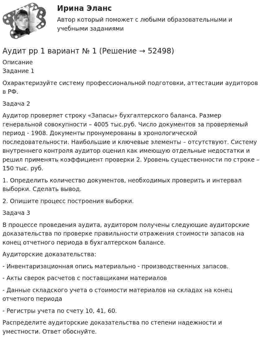      
            Описание
            Задание 1Охарактеризуйте систему профессиональной подготовки, аттестации аудиторов в РФ.Задача 2Аудитор проверяет строку «Запасы» бухгалтерского баланса. Размер генеральной совокупности – 4005 тыс.руб. Число документов за проверяемый период - 1908. Документы пронумерованы в хронологической последовательности. Наибольшие и ключевые элементы – отсутствуют. Систему внутреннего контроля аудитор оценил как имеющую отдельные недостатки и решил применять коэффициент проверки 2. Уровень существенности по строке – 150 тыс. руб.1. Определить количество документов, необходимых проверить и интервал выборки. Сделать вывод.2. Опишите процесс построения выборки.Задача 3В процессе проведения аудита, аудитором получены следующие аудиторские доказательства по проверке правильности отражения стоимости запасов на конец отчетного периода в бухгалтерском балансе. Аудиторские доказательства:- Инвентаризационная опись материально - производственных запасов.- Акты сверок расчетов с поставщиками материалов- Данные складского учета о стоимости материалов на складах на конец отчетного периода- Регистры учета по счету 10, 41, 60.Распределите аудиторские доказательства по степени надежности и уместности. Ответ обоснуйте.  
            
            
            Аудит промышленной безопасности практические 1-8 РосдистантАудит рр 1 вариант  № 1  Аудит рр 1 виттеаудит рр 2 вариант 2 Аудит  рр 2 вариант 4аудит рр 2,  вариант 7Аудит СИБУПК 3 курс Задание 1 80%Аудит (ответы на тест Синергия / МТИ / МОИ / МосАП)⭐ Аудит (ответы на тест Синергия / МТИ / МосАП, июль 2022)💯 Аудит (ответы на тест Синергия / МТИ / МосАП, май 2023)⭐ Аудит (ответы на тест Синергия / МТИ / МосАП, сентябрь 2022)💯 Аудит (ответы на тест Синергия / МТИ / МосАП, январь 2023)💯 Аудит (правильные ответы на тест Синергия / МОИ / МТИ / МосАП)Аудит / практическая работа /ММУ
