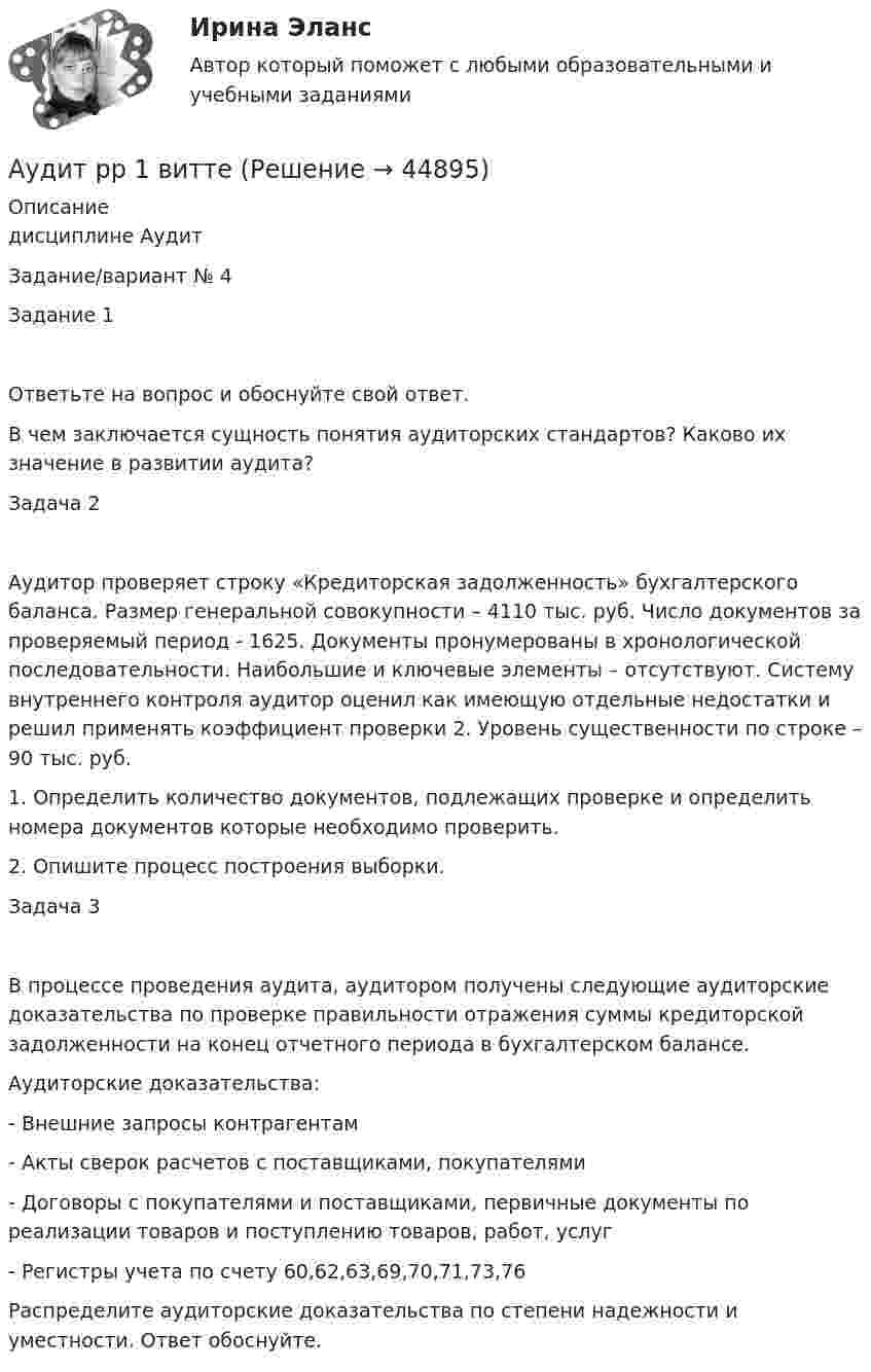      
            Описание
            дисциплине   АудитЗадание/вариант № 4Задание 1Ответьте на вопрос и обоснуйте свой ответ.В чем заключается сущность понятия аудиторских стандартов? Каково их значение в развитии аудита?Задача 2Аудитор проверяет строку «Кредиторская задолженность» бухгалтерского баланса. Размер генеральной совокупности – 4110 тыс. руб. Число документов за проверяемый период - 1625. Документы пронумерованы в хронологической последовательности. Наибольшие и ключевые элементы – отсутствуют. Систему внутреннего контроля аудитор оценил как имеющую отдельные недостатки и решил применять коэффициент проверки 2. Уровень существенности по строке – 90 тыс. руб.1. Определить количество документов, подлежащих проверке и определить номера документов которые необходимо проверить.2. Опишите процесс построения выборки.Задача 3В процессе проведения аудита, аудитором получены следующие аудиторские доказательства по проверке правильности отражения суммы кредиторской задолженности на конец отчетного периода в бухгалтерском балансе. Аудиторские доказательства:- Внешние запросы контрагентам- Акты сверок расчетов с поставщиками, покупателями- Договоры с покупателями и поставщиками, первичные документы по реализации товаров и поступлению товаров, работ, услуг- Регистры учета по счету 60,62,63,69,70,71,73,76Распределите аудиторские доказательства по степени надежности и уместности. Ответ обоснуйте.  
            
            
            Аудит рр 1 вариант  № 1  Аудит рр 1 виттеаудит рр 2 вариант 2 Аудит  рр 2 вариант 4аудит рр 2,  вариант 7Аудит СИБУПК 3 курс Задание 1 80%Аудит СИБУПК 3 курс Задание 2 80%⭐ Аудит (ответы на тест Синергия / МТИ / МосАП, июль 2022)💯 Аудит (ответы на тест Синергия / МТИ / МосАП, май 2023)⭐ Аудит (ответы на тест Синергия / МТИ / МосАП, сентябрь 2022)💯 Аудит (ответы на тест Синергия / МТИ / МосАП, январь 2023)💯 Аудит (правильные ответы на тест Синергия / МОИ / МТИ / МосАП)Аудит / практическая работа /ММУАудит предприятия 