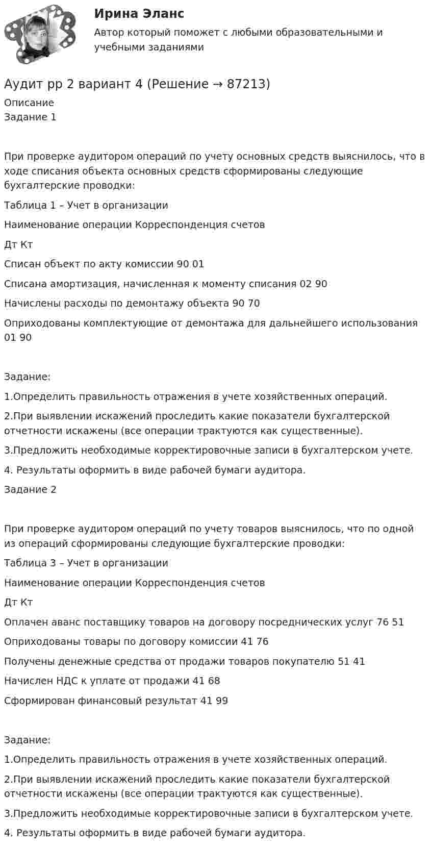      
            Описание
            Задание 1При проверке аудитором операций по учету основных средств выяснилось, что в ходе списания объекта основных средств сформированы следующие бухгалтерские проводки:Таблица 1 – Учет в организацииНаименование операции	Корреспонденция счетов	Дт	КтСписан объект по акту комиссии	90	01Списана амортизация, начисленная к моменту списания	02	90Начислены расходы по демонтажу объекта	90	70Оприходованы комплектующие от демонтажа для дальнейшего использования	01	90Задание:1.Определить правильность отражения в учете хозяйственных операций. 2.При выявлении искажений проследить какие показатели бухгалтерской отчетности искажены (все операции трактуются как существенные).3.Предложить необходимые корректировочные записи в бухгалтерском учете. 4. Результаты оформить в виде рабочей бумаги аудитора.Задание 2 При проверке аудитором операций по учету товаров выяснилось, что по одной из операций сформированы следующие бухгалтерские проводки:Таблица 3 – Учет в организацииНаименование операции	Корреспонденция счетов	Дт	КтОплачен аванс поставщику товаров на договору посреднических услуг	76	51Оприходованы товары по договору комиссии	41	76Получены денежные средства от продажи товаров покупателю	51	41Начислен НДС к уплате от продажи	41	68Сформирован финансовый результат	41	99Задание:1.Определить правильность отражения в учете хозяйственных операций. 2.При выявлении искажений проследить какие показатели бухгалтерской отчетности искажены (все операции трактуются как существенные).3.Предложить необходимые корректировочные записи в бухгалтерском учете. 4. Результаты оформить в виде рабочей бумаги аудитора.   
            
            
            аудит рр 2 вариант 2 Аудит  рр 2 вариант 4аудит рр 2,  вариант 7Аудит СИБУПК 3 курс Задание 1 80%Аудит СИБУПК 3 курс Задание 2 80%Аудит СИБУПК 3 курс Задание 3 100%Аудит СИБУПК 3 курс Итоговый тест 93,33%⭐ Аудит (ответы на тест Синергия / МТИ / МосАП, сентябрь 2022)💯 Аудит (ответы на тест Синергия / МТИ / МосАП, январь 2023)💯 Аудит (правильные ответы на тест Синергия / МОИ / МТИ / МосАП)Аудит / практическая работа /ММУАудит предприятия Аудит промышленной безопасности практические 1-8 РосдистантАудит рр 1 вариант  № 1  