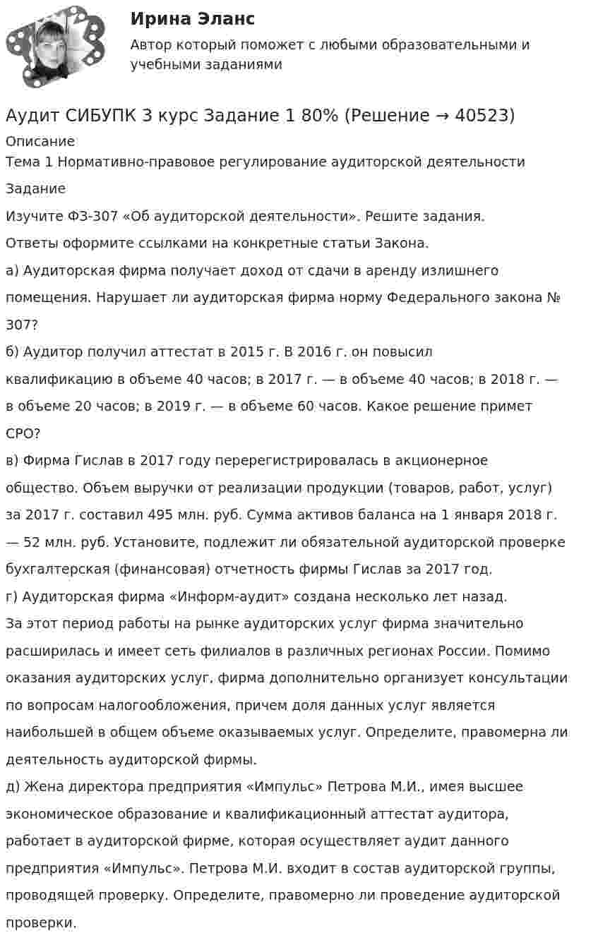      
          Описание
          Тема 1 Нормативно-правовое регулирование аудиторской деятельностиЗаданиеИзучите ФЗ-307 «Об аудиторской деятельности». Решите задания.Ответы оформите ссылками на конкретные статьи Закона.а) Аудиторская фирма получает доход от сдачи в аренду излишнегопомещения. Нарушает ли аудиторская фирма норму Федерального закона №307?б) Аудитор получил аттестат в 2015 г. В 2016 г. он повысилквалификацию в объеме 40 часов; в 2017 г. — в объеме 40 часов; в 2018 г. —в объеме 20 часов; в 2019 г. — в объеме 60 часов. Какое решение приметСРО?в) Фирма Гислав в 2017 году перерегистрировалась в акционерноеобщество. Объем выручки от реализации продукции (товаров, работ, услуг)за 2017 г. составил 495 млн. руб. Сумма активов баланса на 1 января 2018 г.— 52 млн. руб. Установите, подлежит ли обязательной аудиторской проверкебухгалтерская (финансовая) отчетность фирмы Гислав за 2017 год.г) Аудиторская фирма «Информ-аудит» создана несколько лет назад.За этот период работы на рынке аудиторских услуг фирма значительнорасширилась и имеет сеть филиалов в различных регионах России. Помимооказания аудиторских услуг, фирма дополнительно организует консультациипо вопросам налогообложения, причем доля данных услуг являетсянаибольшей в общем объеме оказываемых услуг. Определите, правомерна лидеятельность аудиторской фирмы.д) Жена директора предприятия «Импульс» Петрова М.И., имея высшееэкономическое образование и квалификационный аттестат аудитора,работает в аудиторской фирме, которая осуществляет аудит данногопредприятия «Импульс». Петрова М.И. входит в состав аудиторской группы,проводящей проверку. Определите, правомерно ли проведение аудиторскойпроверки.  
            
            
            аудит рр 2,  вариант 7Аудит СИБУПК 3 курс Задание 1 80%Аудит СИБУПК 3 курс Задание 2 80%Аудит СИБУПК 3 курс Задание 3 100%Аудит СИБУПК 3 курс Итоговый тест 93,33%Аудит СИБУПК 3 курс тест 1-100%, 2 - 88%, 3 - 100%Аудит СИБУПК 4 курс Задание 10 100%💯 Аудит (правильные ответы на тест Синергия / МОИ / МТИ / МосАП)Аудит / практическая работа /ММУАудит предприятия Аудит промышленной безопасности практические 1-8 РосдистантАудит рр 1 вариант  № 1  Аудит рр 1 виттеаудит рр 2 вариант 2 