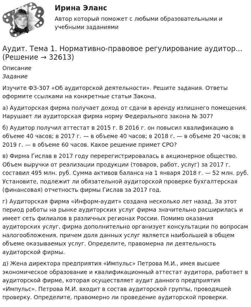     
          Описание
          Задание 	Изучите ФЗ-307 «Об аудиторской деятельности». Решите задания. Ответы оформите ссылками     на конкретные статьи Закона.	а)  Аудиторская фирма получает доход от сдачи в аренду излишнего помещения. Нарушает ли аудиторская фирма норму Федерального закона № 307? 	б) Аудитор получил аттестат в 2015 г. В 2016 г. он повысил квалификацию в объеме 40 часов; в 2017 г. — в объеме 40 часов; в 2018 г. — в объеме 20 часов; в 2019 г. — в объеме 60 часов. Какое решение примет СРО?	в) Фирма Гислав в 2017 году перерегистрировалась в акционерное общество. Объем выручки от реализации продукции (товаров, работ, услуг) за 2017 г. составил 495 млн. руб. Сумма активов баланса на 1 января 2018 г. — 52 млн. руб. Установите, подлежит ли обязательной аудиторской проверке бухгалтерская (финансовая) отчетность фирмы Гислав за 2017 год.	г)  Аудиторская фирма «Информ-аудит» создана несколько лет назад. За этот период работы на рынке аудиторских услуг фирма значительно расширилась и имеет сеть филиалов в различных регионах России. Помимо оказания аудиторских услуг, фирма дополнительно организует консультации по вопросам налогообложения, причем доля данных услуг является наибольшей в общем объеме оказываемых услуг. Определите, правомерна ли деятельность аудиторской фирмы.	д) Жена директора предприятия «Импульс» Петрова М.И., имея высшее экономическое образование и квалификационный аттестат аудитора, работает в аудиторской фирме, которая осуществляет аудит данного предприятия «Импульс». Петрова М.И. входит в состав аудиторской группы, проводящей проверку. Определите, правомерно ли проведение аудиторской проверки.  
            
            
            💯 Аудит [Тема 1-5] (ответы на тест Синергия / МОИ / МТИ / МосАП, декабрь 2023)Аудит. Тема 1. Нормативно-правовое регулирование аудитор... Аудит. Тема 2. Организация и планирование аудиторской про...Аудит. Тема 3. Общие методические подходы к аудиторской п...Аудит Тема 8. Аудиторская проверка учета финансовых результатовАудит Тема Аудит учредительных документов и учета расчетов с учредителями, прочих видов капитала и резервовАудит (тест Синергия с ответами)Аудит СИБУПК 3 курс Задание 3 100%Аудит СИБУПК 3 курс Итоговый тест 93,33%Аудит СИБУПК 3 курс тест 1-100%, 2 - 88%, 3 - 100%Аудит СИБУПК 4 курс Задание 10 100%Аудит СИБУПК 4 курс Задание 9 100%Аудит Синергия (ответы на тесты)Аудит систем менеджмента