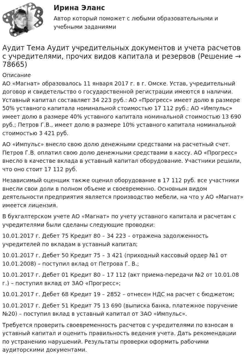      
            Описание
            	АО «Магнат» образовалось 11 января 2017 г. в г. Омске. Устав, учредительный договор и свидетельство о государственной регистрации имеются в наличии. Уставный капитал составляет 34 223 руб.: АО «Прогресс» имеет долю в размере 50% уставного капитала номинальной стоимостью 17 112 руб.; АО «Импульс» имеет долю в размере 40% уставного капитала номинальной стоимостью 13 690 руб.; Петров Г.В., имеет долю в размере 10% уставного капитала номинальной стоимостью 3 421 руб.	АО «Импульс» внесло свою долю денежными средствами на расчетный счет. Петров Г.В. оплатил свою долю денежными средствами в кассу. АО «Прогресс» внесло в качестве вклада в уставный капитал оборудование. Участники решили, что оно стоит 17 112 руб.	Независимый оценщик также оценил оборудование в 17 112 руб. все участники внесли свои доли в полном объеме и своевременно. Основным видом деятельности предприятия является производство мебели, на что у АО «Магнат» имеется лицензия.	В бухгалтерском учете АО «Магнат» по учету уставного капитала и расчетам с учредителями были сделаны следующие проводки:	10.01.2017 г. Дебет 75 Кредит 80 – 34 223 – отражена задолженность учредителей по вкладам в уставный капитал;	10.01.2017 г. Дебет 50 Кредит 75 – 3 421 (приходный кассовый ордер №1 от 10.01.2008) – поступил вклад от Петрова Г. В.;	10.01.2017 г. Дебет 01 Кредит 80 – 17 112 (акт приема-передачи №2 от 10.01.08 г.) – поступил вклад от ЗАО «Прогресс»;	10.01.2017 г. Дебет 68 Кредит 19 – 2852 – отнесен НДС на расчет с бюджетом;	10.01.2017 г. Дебет 51 Кредит 75 13 690 (выписка банка, платежное поручение №20) – поступил вклад в уставный капитал от ЗАО «Импульс».	Требуется проверить своевременность расчетов с учредителями по взносам в уставный капитал и оценить правильность ведения учета. Дать рекомендации по устранению нарушений. Результаты проверки оформить рабочими аудиторскими документами.   
            
            
            Аудит Тема 8. Аудиторская проверка учета финансовых результатовАудит Тема Аудит учредительных документов и учета расчетов с учредителями, прочих видов капитала и резервовАудит (тест Синергия с ответами)Аудит (тест с ответами МФЮА/МФЮУ на сайте https://moi.mfua.ru/login/index.php)АУДИТ (ЧАСТЬ 1/1)Аудит (часть 2) Итоговый тест Аудит (часть 2) Итоговый тест/СибУПК Аудит СИБУПК 4 курс Задание 9 100%Аудит Синергия (ответы на тесты)Аудит систем менеджментаАудит систем менеджмента (Итоговый тест)💯 Аудит [Тема 1-5] (ответы на тест Синергия / МОИ / МТИ / МосАП, декабрь 2023)Аудит. Тема 1. Нормативно-правовое регулирование аудитор... Аудит. Тема 2. Организация и планирование аудиторской про...
