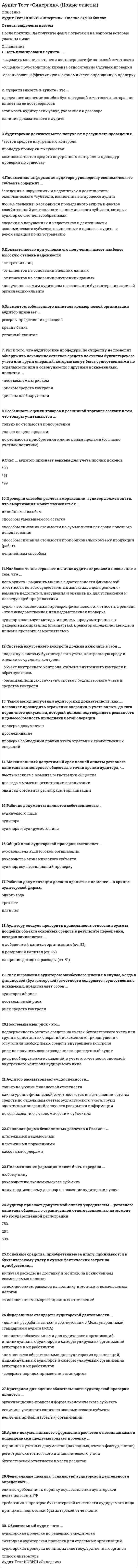     
          Описание
          Аудит Тест Синергия.(Сборник новые ответы)Практически все ответы на тест онлайн Аудит СинергияОценка 87/100 балловОтветы выделены цветомПосле покупки Вы получите файл с ответами на вопросы которые указаны ниже: 
          Оглавление
          Цель аудиторской проверки указывается …во вводной части аудиторского заключениятолько в договорев аналитической части аудиторского заключенияK услугам, сопутствующим аудиту можно отнести …реализацию аудиторской литературымаркетинговые исследованиясоставление интернет программы по бухгалтерскому учетуАудиторская деятельность по своей сути – это …общественная деятельностьгосударственная службакультурно-массовая деятельностьпредпринимательская деятельностьОбязательной ежегодной аудиторской проверке по условиям закона РФ «Об аудиторской деятельности» подлежит …унитарное предприятие сумма активов составляет 20 млн. рублей.общество с ограниченной ответственностью выручка за год составляет 50 млн. рублейоткрытое акционерное общество объем выручки за год составляет 49 млн. рублейАудитор в своей профессиональной деятельности руководствуется …только Федеральным законом от 30.12.2008г. № 307-ФЗ «Об аудиторской деятельности»конспектами лекций курсов повышения квалификациизаконодательными и нормативными актами РФK объектам проверки качественной характеристики документации можно отнести …отражение по синтетическому учету суммы, несоответствующей сумме, указанной в первичном документеотнесение суммы, указанной в первичном документе, по несоответствующему номеру синтетического счетаналичие или отсутствие реквизитов в учтенных первичных документахНазовите процедуры, применяемые для получения аудиторских доказательствинспектированиезапросконспектированиеизучениеустановлениеИтоговым документом для внешнего аудита является …акт с указанием выявленных отклоненийсправка, в случае отсутствия отклоненийрекомендации об исправлении выявленных нарушенийписьменное аудиторское заключениеКвалификационный аттестат аудитора аннулируется в случаях, если аудитор …не проводил аудиторских проверок в течение одного календарного годауклонялся от прохождения внешнего контроля качества работыне выдал в установленные сроки аудиторское заключениеЗаведомо ложное аудиторское заключение признается, если …выдано заключение с безоговорочно положительным мнением при выявленных существенных нарушениях действующего законодательствавынесено решение судапроверка не проводиласьB аналитической части аудиторского заключения указываются …формы отчетности аудируемого лицаподписи сторонФИО руководителя проверкипроверяемый периодАудиторская процедура «наблюдение» представляет собой …поиск информации у осведомленных лицотслеживание аудитором процесса, выполняемого другими лицамипроверку точности арифметических расчетов в первичных бухгалтерских документах и отчетахУровень существенности аудита можно рассчитать … способомдедуктивнымарифметическимпроизвольнымпростым расчетнымФактический метод проведения аудиторской проверки предполагает …пересчет генеральной совокупности документации аудируемого лицавыход в производственный цех для проверки наличия основных средств в этом цехеотслеживание деятельности фрезировщика за станком для подтверждения норм оплаты трудаАудиторские доказательства считаются более убедительными, если они получены …письменно от главного бухгалтера аудируемого лицаписьменно от внешнего независимого экспертаустно от руководителя аудируемого лицаЕсли аудитор …, то независимость этого аудитора не считается нарушеннойвел налоговый учет в проверяемом хозяйствующем субъекте за 5 лет предшествующих проверкепоследние 12 месяцев является одним из учредителей проверяемого хозяйствующего субъектаявляется отцом главного бухгалтера аудируемого лицаПри аудите финансовой отчетности прочую информацию, содержащуюся в этой отчетности, необходимо рассмотреть …если это предусмотрено условиями договора на проведение аудитаво всех существенных аспектах на предмет ее непротиворечивостидетально и подробно… устанавливает сроки разработки и порядок внедрения в практику внутренних правил (стандартов) аудиторскойдеятельностиПравительство РФПрофессиональное аудиторское объединениеМинистерство Финансов РФK процедурам, применяемым в аудите для получения аудиторских доказательств, относится …обучениетребованиеинспектированиеОбязательный аудит – это …аудиторская проверка по решению учредителейежегодная аудиторская проверка для отдельных организацийаудиторская проверка по инициативе государственных органовЦель аудита – ...исчислить налоги в соответствии с действующим законодательством и в случае выявленных ошибок доначислить налоги аудируемому лицувыявить скрытые доходы аудируемого лица и сообщать об этом в фискальные органывыразить мнение о достоверности финансовой отчетности аудируемого лица и соответствии порядка ведения бухгалтерского учетазаконодательству РФ аудируемого лицаОбязательный независимый аудит проводится …по решению руководителя без ограничения срокаодин раз в три года по решению налоговой инспекцииодин раз в год по условиям законаB состав аудиторского заключения входит …вводная частьвыводы и предложенияаналитическая частьпрологАудиторские доказательства – это…информация, полученная аудитором при проведение аудиторской проверки, на которой основывается мнение аудиторарезультат анализа информации, на котором основывается мнение аудитораинформация, полученная аудитором при проведение аудиторской проверки, и результат анализа этой информации, на котором основываетсямнение аудитораПри проведении обязательного аудита аудиторское заключение адресуется …главному бухгалтеру экономического субъектафинансовому директору экономического субъектаруководителю налоговой службы, если выявлены существенные отклонениялицу, предусмотренному договором о проведении аудита… – это метод проведения аудиторской проверкиОценка бизнесаФактическийКонсультированиеУполномоченным федеральным органом государственного регулирования аудиторской деятельности непосредственно является …любой фискальный орган РФМинистерство Финансов РФПравительство РФФедеральная налоговая служба РФПлановые внешние проверки качества работы каждой аудиторской организации, проводящей обязательный аудит, осуществляются …налоговой инспекцией по месту регистрацииуполномоченным федеральным органом по контролю и надзорулюбым фискальным органом РФсаморегулируемой организацией аудиторов, членом которой является такая аудиторская организацияB случае, если аудитор не проводил аудиторскую проверку, но при этом выдал положительное заключение, такое заключение может быть признано …действующим для внешнего пользователянедействительным по решению налогового органазаведомо ложным по решению судаЦель планирования аудита - ...выразить мнение о степени достоверности финансовой отчетностиобщение с руководством клиента относительно будущей проверкиорганизовать эффективную и экономически оправданную проверкуСущественность в аудите - это ...предельнее значение ошибки бухгалтерской отчетности, которая не влияет на ее достоверностьстоимость аудиторских услуг, указанная в договореналичие доказательств в аудитеАудиторские доказательства получают в результате проведения ...тестов средств внутреннего контроляпроцедур проверки по существукомплекса тестов средств внутреннего контроля и процедур проверки по существуПисьменная информация аудитора руководству экономического субъекта содержит ...сведения о нарушениях и недостатках в деятельности экономического субъекта, выявленные в процессе аудиталюбые сведения., касающиеся проведенного аудита и фактов хозяйственной деятельности экономического субъекта, которые аудитор сочтет целесообразнымисведения о нарушениях и недостатках в деятельности экономического субъекта, выявленные в процессе аудита, и рекомендации по их устранениюДоказательство при условии его получения, имеет наиболее высокую степень надежностиот третьих лицот клиентов на основании внешних данныхот клиентов на основании внутренних данныхполученное самим аудитором на основании бухгалтерских записей организации-клиентаЭлементом собственного капитала коммерческой организации аудитор признает ...резервы предстоящих расходовкредит банкауставный капиталРиск того, что аудиторские процедуры по существу не позволят обнаружить искажение остатков средств по счетам бухгалтерского учета или групп операций, которые могут быть существенными по отдельности или в совокупности с другими искажениями, является ...неотъемлемым рискомриском средств контроляриском необнаруженияОсобенность оценки товаров в розничной торговле состоит в том, что товары учитываются ...только по стоимости приобретениятолько по цене продажипо стоимости приобретения или по ценам продажи (согласно учетной политике)Счет ... аудитор признает верным для учета прочих доходов909199Проверяя способы расчета амортизации, аудитор должен знать, что амортизация может начисляться ...линейным способомспособом уменьшаемого остаткаспособом списания стоимости по сумме чисел лет срока полезного использованияспособом списания стоимости пропорционально объему продукции (работ)нелинейным способомНаиболее точно отражает отличие аудита от ревизии положение о том, что ...цель аудита - выразить мнение о достоверности финансовой отчетности во всех существенных аспектах., а цель ревизии - выявить недостатки, нарушения и оценить их для устранения и последующей профилактикиаудит - это независимая проверка финансовой отчетности, а ревизия - это вневедомственная или ведомственная проверкааудитор использует методы и приемы, предусмотренные в федеральных правилах (стандартах), а ревизор определяет методы и приемы проверки самостоятельноСистема внутреннего контроля должна включать в себя ...надежную систему бухгалтерского учета, контрольную среду и отдельные средства контроляобъект внутреннего контроля, субъект внутреннего контроля и обратную связьорганизационную структуру, систему бухгалтерского учета и средства контроляТакой метод получения аудиторских доказательств, как .... позволяет проследить отражение операции в учете вплоть до того первичного документа, который должен подтверждать реальность и целесообразность выполнения этой операциипроверка документовпрослеживаниепроверка соблюдения правил учета отдельных хозяйственных операцийМаксимальный допустимый срок полной оплаты уставного капитала акционерного общества, с точки зрения аудитора, -...шесть месяцев с момента регистрации обществадва года с момента регистрации организацииодин год с момента регистрации организацииРабочие документы являются собственностью ...аудируемого лицааудиторааудитора и аудируемого лицаОбщий план аудиторской проверки составляет ...руководитель аудиторской организациируководство экономического субъектааудитор, осуществляющий проверкуРабочая документация должна храниться не менее ... в архиве аудиторской фирмыодного годатрех летпяти летАудитору следует проверить правильность отнесения суммы дооценки объекта основных средств в результате переоценки, которая зачисляется ...в добавочный капитал организации (сч. 83)в резервный капитал (сч. 82)на прочие доходы и расходы (сч. 91)Риск выражения аудитором ошибочного мнения в случае, когда в финансовой (бухгалтерской) отчетности содержатся существенные искажения, представляет собой ...аудиторский рискнеотъемлемый рискриск средств контроляНеотъемлемый риск - это...подверженность остатка средств на счетах бухгалтерского учета или группы однотипных операций искажениям при допущении отсутствия необходимых средств внутреннего контроляриск не получить вознаграждение за проведенный аудитриск необнаружения искажений в учете и отчетности системой внутреннего контроля аудируемого лицаАудитор рассматривает существенность...только на уровне финансовой отчетностикак на уровне финансовой отчетности, так и в отношении остатка средств по отдельным счетам бухгалтерского учета, групп однотипных операций и случаев раскрытия информациипо согласованию с экономическим субъектомОсновная форма безналичных расчетов в России - ...платежными ведомостямиплатежными поручениямикассовыми ордерамиПисьменная информация может быть передана ...любому лицуруководителю экономического субъекталицу, подписавшему договор на оказание аудиторских услугАудитор признает допустимой оплату учредителем ... уставного капитала общества с ограниченной ответственностью на момент его государственной регистрации75%25%50%Основные средства, приобретенные за плату, принимаются к бухгалтерскому учету в сумме фактических затрат на приобретение,...включая расходы на доставку и монтаж, за исключением возмещаемых налоговза исключением расходов на доставку и монтаж и возмещаемых налоговза исключением амортизационных отчисленийФедеральные стандарты аудиторской деятельности ...должны разрабатываться в соответствии с Международными стандартами аудита (MCA)являются обязательными для аудиторских организаций, индивидуальных аудиторов и саморегулируемых организаций аудиторов и их работниковне являются обязательными для аудиторских организаций, индивидуальных аудиторов и саморегулируемых организаций аудиторов и их работниковсодержат порядок применения стандартовКритерием для оценки обязательности аудиторской проверки является ...организационно-правовая форма экономического субъектавеличина уставного капитала экономического субъектавеличина прибыли (убытка) организацииАудит документального оформления расчетов с поставщиками и подрядчиками предусматривает проверку …первичных учетных документов (накладных, счетов-фактур, счетов)регистров синтетического и аналитического учетабухгалтерской отчетности в части расчетовФедеральные правила (стандарты) аудиторской деятельности определяют …единые требования к порядку осуществления аудиторской деятельности в РФтребования к проверке бухгалтерской отчетности аудируемого лицапринципы подготовки бухгалтерской отчетностиРазъяснения от руководства аудируемого лица аудитор получает …только на этапе предварительного планированияна всех этапах аудитапри разработке общего плана и программыАудитор обязан принимать во внимание существенность …только на этапе завершения аудитатолько на этапе планированияна всех этапах аудиторской проверкиС аудиторскими процедурами проверки по существу напрямую связан уровень …риска средств контролянеотъемлемого рискариска необнаруженияB организации оприходованы основные средства, поступившие в порядке безвозмездной передачи, которые должны быть оценены по … стоимостивосстановительнойрыночнойостаточнойДоказательство, полученное …, является самым надежным при проверке реальности дебиторской задолженностипутем устного подтверждения поставщикав результате инвентаризации расчетовот главного бухгалтера организации-клиентаЦелью аудита расчетных операций является проверка законности …и организации бухгалтерского учета расчетных операцийрасчетов с контрагентами, бюджетом и внебюджетными фондами, персоналом, подотчетными лицами и подтверждениедостоверности показателей бухгалтерской отчетностирасчетов и подтверждение достоверности показателей бухгалтерской отчетностиСрок аудиторской проверки определяется …Федеральным законом «Об аудиторской деятельности»инструкциями Министерства финансов РФДоговором на аудиторскую проверкуБухгалтерская отчетность … подлежит обязательному аудитуОАО «Исток»ЗАО «Луч»ЗАО «Золотой колос»На счете … должны учитываться денежные средства в пути525157Аудитор признает верной запись … на оприходование излишков денежных средств в кассе организацииДебет 50 Кредит 91Дебет 50 Кредит 76Дебет 50 Кредит 71На погашение убытка в акционерных обществах могут быть направлены средства … капиталарезервногооборотногоуставногоВнутрифирменные стандарты в аудиторской организации утверждаются …по согласованию с руководителями аудируемых лицуполномоченным федеральным органомприказом руководителя аудиторской организацииK доходам от обычной деятельности относят …штрафы, полученные по договорамстоимость излишков, выявленных при инвентаризациивыручку от продажи продукцииЗа командированным работником … средний заработок за время нахождения в путине сохраняетсяможет сохраняться (по усмотрению руководителя)сохраняетсяФедеральные правила (стандарты) аудиторской деятельности …рекомендуются как основа для разработки внутрифирменных стандартоврекомендуются для использования в конкретных случаяхобязательны к использованию аудиторскими организациями и индивидуальными аудиторамиАудитор признает допустимым в соответствии с законодательством РФ такой метод оценки материально-производственных запасов (MПЗ), как … при отпуске их в производство или ином выбытииНИФОФИФОЛИФОПроверка по поручению государственных органов является … специальным аудиторским заданиемобязательным или инициативнымобязательныминициативнымПисьмо-обязательство аудиторской организации должно содержать сведения …об обязательствах аудируемого лицао применяемых методах проверкио календарном плане оказания услугПри оценке надежности и эффективности системы внутреннего контроля аудитор должен использовать не менее…четырех градаций (высокая, выше среднего, ниже среднего, низкая)трех градаций (высокая, средняя, низкая)двух градаций (высокая и низкая)Качественным искажением бухгалтерской отчетности является …ситуация, когда искажение отчетности превышает уровень существенности и имеет место недостаточное или неадекватное описаниеучетной политики, когда существует вероятность введения в заблуждение пользователя отчетностиситуация, когда искажение отчетности превышает уровень существенностинедостаточное или неадекватное описание учетной политики, когда существует вероятность введения в заблуждение пользователяотчетностиДоговор на проведение обязательной аудиторской проверки является договором …возмездного оказания услугподрядана выполнение работОценка системы внутреннего контроля аудируемого лица осуществляется …на заключительной стадии аудиторской проверкив процессе аудиторской проверкитолько на предварительном этапе планирования аудитаПисьмо-обязательство о согласии на проведение аудита составляется аудиторской организацией для …урегулирования непонимания относительно будущего аудитасоставления программы аудитаформирования группы аудиторовИзучение и оценку системы внутреннего контроля аудируемого лица необходимо проводить для …получения общей информации о клиентеоценки и планирования масштабов аудиторской проверкиопределения возможности банкротства в будущемОсновной документ, регламентирующий взаимоотношения аудитора и экономического субъекта, представлен …федеральными правилами (стандартами) аудиторской деятельностидоговором на проведение аудиторской проверкиписьмом-обязательством аудиторской организацииПри подготовке общего плана аудита необходимо учитывать …квалификацию руководства проверяемого экономического субъектанадежность системы внутреннего контролячисленность учетного персонала проверяемого экономического субъектаПодотчетное лицо, находившееся в командировке на территории РФ, обязано представить в бухгалтерию отчет об израсходованных суммах в течение … днейтрех календарныхтрех рабочихпяти рабочихK нематериальным активам относят …ценные бумагиобъекты природопользованияисключительное право на промышленный образецВыразить мнение о достоверности финансовой отчетности аудируемого лица и соответствии порядка ведения бухгалтерского учета законодательству РФ аудируемого лица – это …основная цель обязательного аудитазадачи внутреннего аудитацель любой финансовой проверки 
          Список литературы
          Аудит Тесты Синергия.(Сборник новые ответы)
            
            
            Аудит Тест Синергия.(Сборник новые ответы)Аудит.Тесты Синергия (сборник тестов)Африканский континент до XIX в. использовался как …Ацетатный шелк является сложным эфиром целлюлозы и _______ кислоты.Аэробика, в большей мере, направлена на: база вопросов и ответов бухгалтерский учет синергиябаза ответов на тест по химии УГГУАудит информационной безопасности (тест с ответами) «Синергия».АУДИТ ИНФОРМАЦИОННОЙ БЕЗОПАСНОСТИ (тест с ответами «Синергия»).Аудит и планирование информационных технологий (тест с ответами Синергия)Аудит.ои(ЦЗН) (ответы на тест СИНЕРГИЯ / МОИ / МОСАП)Аудит.ои(ЦЗН) тест с ответами МТИ/МОИАудит-очень полезная вещь, потому что позволяетАудит.Тест Синергия