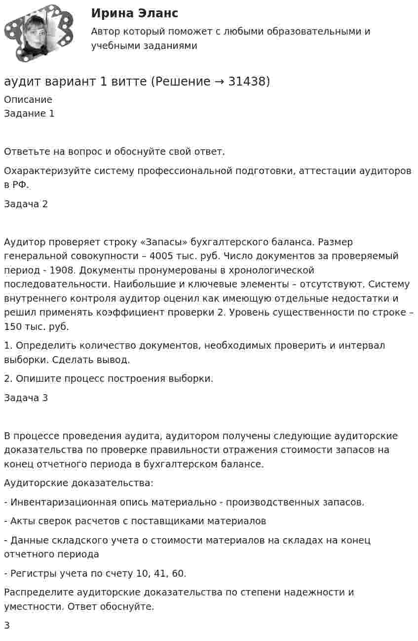      
          Описание
          Задание 1Ответьте на вопрос и обоснуйте свой ответ.Охарактеризуйте систему профессиональной подготовки, аттестации аудиторов в РФ.Задача 2Аудитор проверяет строку «Запасы» бухгалтерского баланса. Размер генеральной совокупности – 4005 тыс. руб. Число документов за проверяемый период - 1908. Документы пронумерованы в хронологической последовательности. Наибольшие и ключевые элементы – отсутствуют. Систему внутреннего контроля аудитор оценил как имеющую отдельные недостатки и решил применять коэффициент проверки 2. Уровень существенности по строке – 150 тыс. руб.1. Определить количество документов, необходимых проверить и интервал выборки. Сделать вывод.2. Опишите процесс построения выборки.Задача 3В процессе проведения аудита, аудитором получены следующие аудиторские доказательства по проверке правильности отражения стоимости запасов на конец отчетного периода в бухгалтерском балансе. Аудиторские доказательства:- Инвентаризационная опись материально - производственных запасов.- Акты сверок расчетов с поставщиками материалов- Данные складского учета о стоимости материалов на складах на конец отчетного периода- Регистры учета по счету 10, 41, 60.Распределите аудиторские доказательства по степени надежности и уместности. Ответ обоснуйте.3  
            
            
            Аудит / Аудит.ои(ДПО) (ответы на тест Синергия / МТИ / МОИ / МосАП)аудит вариант 1 витте аудит две задачиАудит, задание 1Аудит Задание 1     3 курсАудит задание 1 и 2 Аудит, задание 2Аттестация по теме 9//Менеджмент//ОПЕНЕДУАттестация по теме 9//Менеджмент//ОПЕНЕДУАттестация по теме 9//Менеджмент//ОПЕНЕДУАттестация - это процедура, предназначенная:...Аудит (2 часть) задание 9, СибупкАудит 3 задания Аудит 3к2с. Итоговый тест. (КСУ)