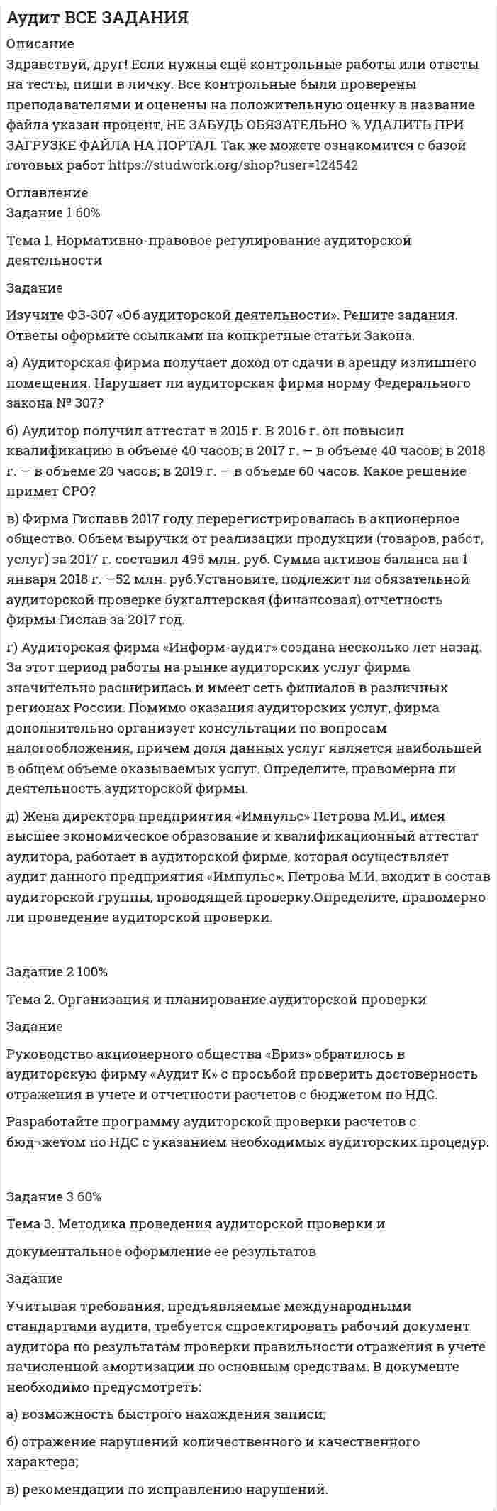 




Описание


Здравствуй, друг! Если нужны ещё контрольные работы или ответы на тесты, пиши в личку. Все контрольные были проверены преподавателями и оценены на положительную оценку в название файла указан процент, НЕ ЗАБУДЬ ОБЯЗАТЕЛЬНО % УДАЛИТЬ ПРИ ЗАГРУЗКЕ ФАЙЛА НА ПОРТАЛ. Так же можете ознакомится с базой готовых работ  




Оглавление


Задание 1- 100%
Тема 1. Нормативно-правовое регулирование аудиторской деятельности
 
Задание
Изучите ФЗ-307 «Об аудиторской деятельности». Решите задания. Ответы оформите ссылками на конкретные статьи Закона.
а) Аудиторская фирма получает доход от сдачи в аренду излишнего помещения. Нарушает ли аудиторская фирма норму Федерального закона № 307?
б) Аудитор получил аттестат в 2015 г. В 2016 г. он повысил квалификацию в объеме 40 часов; в 2017 г. — в объеме 40 часов; в 2018 г. — в объеме 20 часов; в 2019 г. — в объеме 60 часов. Какое решение примет СРО?
в) Фирма Гиславв 2017 году перерегистрировалась в акционерное общество. Объем выручки от реализации продукции (товаров, работ, услуг) за 2017 г. составил 495 млн. руб. Сумма активов баланса на 1 января 2018 г. —52 млн. руб.Установите, подлежит ли обязательной аудиторской проверке бухгалтерская (финансовая) отчетность фирмы Гислав за 2017 год.
г) Аудиторская фирма «Информ-аудит» создана несколько лет назад. За этот период работы на рынке аудиторских услуг фирма значительно расширилась и имеет сеть филиалов в различных регионах России. Помимо оказания аудиторских услуг, фирма дополнительно организует консультации по вопросам налогообложения, причем доля данных услуг является наибольшей в общем объеме оказываемых услуг. Определите, правомерна ли деятельность аудиторской фирмы.
д) Жена директора предприятия «Импульс» Петрова М.И., имея высшее экономическое образование и квалификационный аттестат аудитора, работает в аудиторской фирме, которая осуществляет аудит данного предприятия «Импульс». Петрова М.И. входит в состав аудиторской группы, проводящей проверку.Определите, правомерно ли проведение аудиторской проверки.
 
Задание 2- 60%
Тема 2. Организация и планирование аудиторской проверки
 
Задание
Руководство акционерного общества «Бриз» обратилось в аудиторскую фирму «Аудит К» с просьбой проверить достоверность отражения в учете и отчетности расчетов с бюджетом по НДС.
Разработайте программу аудиторской проверки расчетов с бюд-жетом по НДС с указанием необходимых аудиторских процедур.
 
Программа аудита
Проверяемая организация: АО «Бриз»
Период аудита: 2021
 
Задание 3- 60%
Тема 3. Методика проведения аудиторской проверки и
документальное оформление ее результатов
Задание
Учитывая требования, предъявляемые международными стандартами аудита, требуется спроектировать рабочий документ аудитора по результатам проверки правильности отражения в учете начисленной амортизации по основным средствам. В документе необходимо предусмотреть:
а) возможность быстрого нахождения записи;
б) отражение нарушений количественного и качественного характера;
в) рекомендации по исправлению нарушений.



            
            
            Изучите ФЗ-307 «Об аудиторской деятельности». Решите задания. Ответы оформите ссылками на конкретные статьи Закона. а) Аудиторская фирма получает доход от сдачи в аренду излишнего помещения. Нарушает ли аудиторская фирма норму Федерального закона № 307?Изучите ФЗ-307 «Об аудиторской деятельности». Решите задания. Ответы оформите ссылками на конкретные статьи Закона. а) Аудиторская фирма получает доход от сдачи в аренду излишнего помещения. Нарушает ли аудиторская фирма норму Федерального закона № 307?. 2Изучите ФЗ-307 «Об аудиторской деятельности». Решите задания. Ответы оформите ссылками на конкретные статьи Закона. а) Аудиторская фирма получает доход от сдачи в аренду излишнего помещения. Нарушает ли аудиторская фирма норму Федерального закона № 307?. 3Изучите ФЗ-307 «Об аудиторской деятельности». Решите задания. Ответы оформите ссылками на конкретные статьи Закона. а) Аудиторская фирма получает доход от сдачи в аренду излишнего помещения. Нарушает ли аудиторская фирма норму Федерального закона № 307?. 4Изучите ФЗ-307 «Об аудиторской деятельности». Решите задания. Ответы оформите ссылками на конкретные статьи Закона. а) Аудиторская фирма получает доход от сдачи в аренду излишнего помещения. Нарушает ли аудиторская фирма норму Федерального закона № 307?. 5Изучите ФЗ «Об основах государственного регулирования торговой деятельности в Российской Федерации» используя поисковые системы, например, «Яндекс» или справочно-правовую систему «Консультант Плюс», и выделите разделы, статьи регулирующие деятельность розничных сетевых компаний. Всю информацию отразите в таблице 3.Изучите характеристики различных видов сделок в пределах регулирования части 1 ГК РФ и проведите анализ практики признания сделок недействительными по статьям 171 и 177 ГК РФ, приведя не менее 5 конкретных примеров из судебной практики.Изучив действующее законодательство о сделках, заполните таблицу «Сравнительный анализ недействительных сделок». Изучив действующее законодательство о юридических лицах, заполните таблицу «Сравнительный анализ организационно-правовых форм юридических лиц». Изучив рисунок (см. ниже) матрицы Бостонской Консалтинговой группы (БКГ), установите соответствие типов товаров (бизнесов) и квадрантов матрицы БКГ, которые соответствуют буквам А, Б, В, Г:Изучите материалы, представленные в Приложении 1, и составьте краткий перечень требований к проведению психологической диагностики детей с ДЦП.Изучите представленный перечень видов внеклассной работы в области изобразительного и декоративно-прикладного искусстваИзучите приведенную таблицу с данными по разным странам (см. таблицу ниже). Сделайте вывод о том, валюта такой страны является наиболее недооцененной?Изучите список документов личного дела, расположите документы в порядке их поступления в дело. Номера документов в хронологическом порядке поступления вписать цифрой, без пробела, без запятой.   