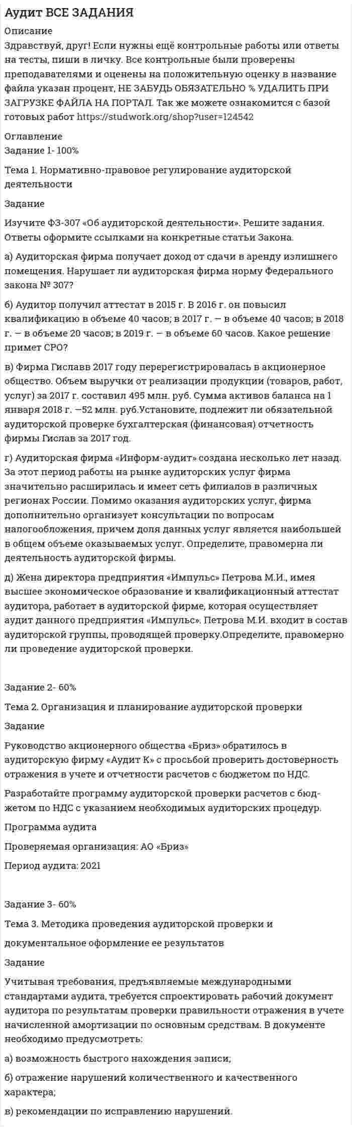 




Описание


Здравствуй, друг! Если нужны ещё контрольные работы или ответы на тесты, пиши в личку. Все контрольные были проверены преподавателями и оценены на положительную оценку в название файла указан процент, НЕ ЗАБУДЬ ОБЯЗАТЕЛЬНО % УДАЛИТЬ ПРИ ЗАГРУЗКЕ ФАЙЛА НА ПОРТАЛ. Так же можете ознакомится с базой готовых работ  




Оглавление


Задание 1 60%
Тема 1. Нормативно-правовое регулирование аудиторской деятельности
 
Задание
Изучите ФЗ-307 «Об аудиторской деятельности». Решите задания. Ответы оформите ссылками на конкретные статьи Закона.
а) Аудиторская фирма получает доход от сдачи в аренду излишнего помещения. Нарушает ли аудиторская фирма норму Федерального закона № 307?
б) Аудитор получил аттестат в 2015 г. В 2016 г. он повысил квалификацию в объеме 40 часов; в 2017 г. — в объеме 40 часов; в 2018 г. — в объеме 20 часов; в 2019 г. — в объеме 60 часов. Какое решение примет СРО?
в) Фирма Гиславв 2017 году перерегистрировалась в акционерное общество. Объем выручки от реализации продукции (товаров, работ, услуг) за 2017 г. составил 495 млн. руб. Сумма активов баланса на 1 января 2018 г. —52 млн. руб.Установите, подлежит ли обязательной аудиторской проверке бухгалтерская (финансовая) отчетность фирмы Гислав за 2017 год.
г) Аудиторская фирма «Информ-аудит» создана несколько лет назад. За этот период работы на рынке аудиторских услуг фирма значительно расширилась и имеет сеть филиалов в различных регионах России. Помимо оказания аудиторских услуг, фирма дополнительно организует консультации по вопросам налогообложения, причем доля данных услуг является наибольшей в общем объеме оказываемых услуг. Определите, правомерна ли деятельность аудиторской фирмы.
д) Жена директора предприятия «Импульс» Петрова М.И., имея высшее экономическое образование и квалификационный аттестат аудитора, работает в аудиторской фирме, которая осуществляет аудит данного предприятия «Импульс». Петрова М.И. входит в состав аудиторской группы, проводящей проверку.Определите, правомерно ли проведение аудиторской проверки.
 
Задание 2 100%
Тема 2. Организация и планирование аудиторской проверки
 
Задание
Руководство акционерного общества «Бриз» обратилось в аудиторскую фирму «Аудит К» с просьбой проверить достоверность отражения в учете и отчетности расчетов с бюджетом по НДС.
Разработайте программу аудиторской проверки расчетов с бюд¬жетом по НДС с указанием необходимых аудиторских процедур.
 
 
Задание 3 60%
Тема 3. Методика проведения аудиторской проверки и
документальное оформление ее результатов
 
Задание
Учитывая требования, предъявляемые международными стандартами аудита, требуется спроектировать рабочий документ аудитора по результатам проверки правильности отражения в учете начисленной амортизации по основным средствам. В документе необходимо предусмотреть:
а) возможность быстрого нахождения записи;
б) отражение нарушений количественного и качественного характера;
в) рекомендации по исправлению нарушений.
 



            
            
            Изучите ФЗ-307 «Об аудиторской деятельности». Решите задания. Ответы оформите ссылками на конкретные статьи Закона. а) Аудиторская фирма получает доход от сдачи в аренду излишнего помещения. Нарушает ли аудиторская фирма норму Федерального закона № 307?. 2Изучите ФЗ-307 «Об аудиторской деятельности». Решите задания. Ответы оформите ссылками на конкретные статьи Закона. а) Аудиторская фирма получает доход от сдачи в аренду излишнего помещения. Нарушает ли аудиторская фирма норму Федерального закона № 307?. 3Изучите ФЗ-307 «Об аудиторской деятельности». Решите задания. Ответы оформите ссылками на конкретные статьи Закона. а) Аудиторская фирма получает доход от сдачи в аренду излишнего помещения. Нарушает ли аудиторская фирма норму Федерального закона № 307?. 4Изучите ФЗ-307 «Об аудиторской деятельности». Решите задания. Ответы оформите ссылками на конкретные статьи Закона. а) Аудиторская фирма получает доход от сдачи в аренду излишнего помещения. Нарушает ли аудиторская фирма норму Федерального закона № 307?. 5Изучите ФЗ «Об основах государственного регулирования торговой деятельности в Российской Федерации» используя поисковые системы, например, «Яндекс» или справочно-правовую систему «Консультант Плюс», и выделите разделы, статьи регулирующие деятельность розничных сетевых компаний. Всю информацию отразите в таблице 3.Изучите характеристики различных видов сделок в пределах регулирования части 1 ГК РФ и проведите анализ практики признания сделок недействительными по статьям 171 и 177 ГК РФ, приведя не менее 5 конкретных примеров из судебной практики.. Изучить основные характеристики возрастных периодов в развитии личности. 2. Сформулировать педагогический принцип для взаимодействия с людьми, находящихся на определенном возрастном этапеИзучив действующее законодательство о юридических лицах, заполните таблицу «Сравнительный анализ организационно-правовых форм юридических лиц». Изучив рисунок (см. ниже) матрицы Бостонской Консалтинговой группы (БКГ), установите соответствие типов товаров (бизнесов) и квадрантов матрицы БКГ, которые соответствуют буквам А, Б, В, Г:Изучите материалы, представленные в Приложении 1, и составьте краткий перечень требований к проведению психологической диагностики детей с ДЦП.Изучите представленный перечень видов внеклассной работы в области изобразительного и декоративно-прикладного искусстваИзучите приведенную таблицу с данными по разным странам (см. таблицу ниже). Сделайте вывод о том, валюта такой страны является наиболее недооцененной?Изучите список документов личного дела, расположите документы в порядке их поступления в дело. Номера документов в хронологическом порядке поступления вписать цифрой, без пробела, без запятой.    Изучите фабулу и нормы права, дайте развёрнутый ответ на поставленные вопросы.   Судья Северодвинского районного суда г. Энска вынес постановление об отложении рассмотрения жилищного спора, связанного с выселением гражданина Петрова В.В. 