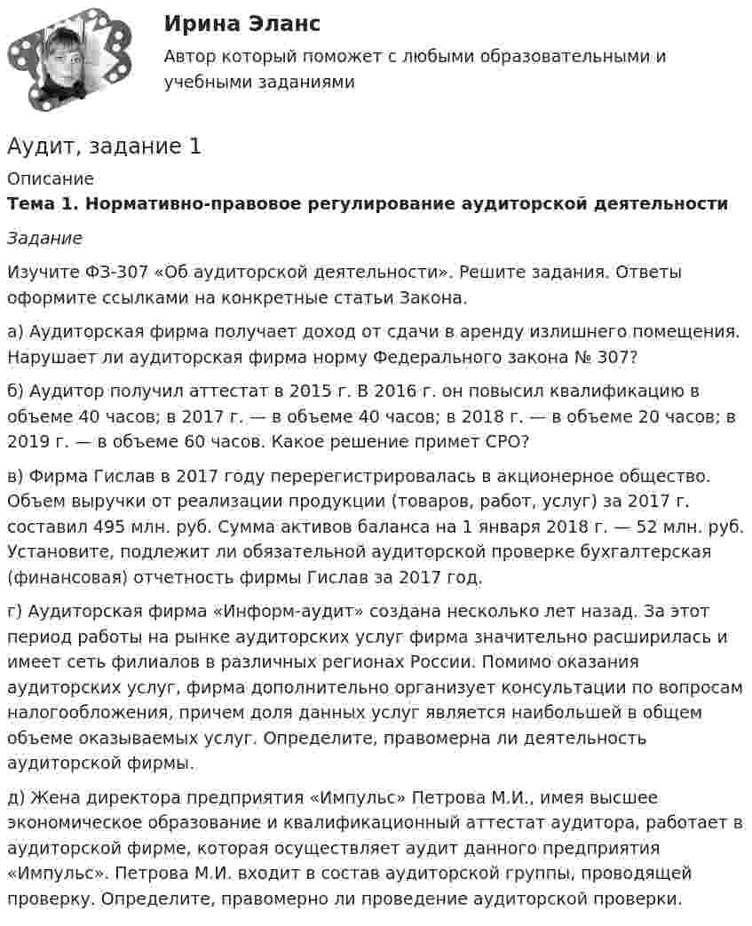     
          Описание
          Тема 1. Нормативно-правовое регулирование аудиторской деятельности Задание 	Изучите ФЗ-307 «Об аудиторской деятельности». Решите задания. Ответы оформите ссылками     на конкретные статьи Закона.	а) Аудиторская фирма получает доход от сдачи в аренду излишнего помещения. Нарушает ли аудиторская фирма норму Федерального закона № 307? 	б) Аудитор получил аттестат в 2015 г. В 2016 г. он повысил квалификацию в объеме 40 часов; в 2017 г. — в объеме 40 часов; в 2018 г. — в объеме 20 часов; в 2019 г. — в объеме 60 часов. Какое решение примет СРО?	в) Фирма Гислав в 2017 году перерегистрировалась в акционерное общество. Объем выручки от реализации продукции (товаров, работ, услуг) за 2017 г. составил 495 млн. руб. Сумма активов баланса на 1 января 2018 г. — 52 млн. руб. Установите, подлежит ли обязательной аудиторской проверке бухгалтерская (финансовая) отчетность фирмы Гислав за 2017 год.	г)  Аудиторская фирма «Информ-аудит» создана несколько лет назад. За этот период работы на рынке аудиторских услуг фирма значительно расширилась и имеет сеть филиалов в различных регионах России. Помимо оказания аудиторских услуг, фирма дополнительно организует консультации по вопросам налогообложения, причем доля данных услуг является наибольшей в общем объеме оказываемых услуг. Определите, правомерна ли деятельность аудиторской фирмы.	д) Жена директора предприятия «Импульс» Петрова М.И., имея высшее экономическое образование и квалификационный аттестат аудитора, работает в аудиторской фирме, которая осуществляет аудит данного предприятия «Импульс». Петрова М.И. входит в состав аудиторской группы, проводящей проверку. Определите, правомерно ли проведение аудиторской проверки.   
            
            
            аудит две задачиАудит, задание 1Аудит Задание 1     3 курсАудит задание 1 и 2 Аудит, задание 2Аудит Задание 2     3 курсАудит, задание 3Аттестация по теме 9//Менеджмент//ОПЕНЕДУАттестация - это процедура, предназначенная:...Аудит (2 часть) задание 9, СибупкАудит 3 задания Аудит 3к2с. Итоговый тест. (КСУ)Аудит 57 вопросов СИНЕРГИЯ МТИ 2022Аудит / Аудит.ои(ДПО) (ответы на тест Синергия / МТИ / МОИ / МосАП)