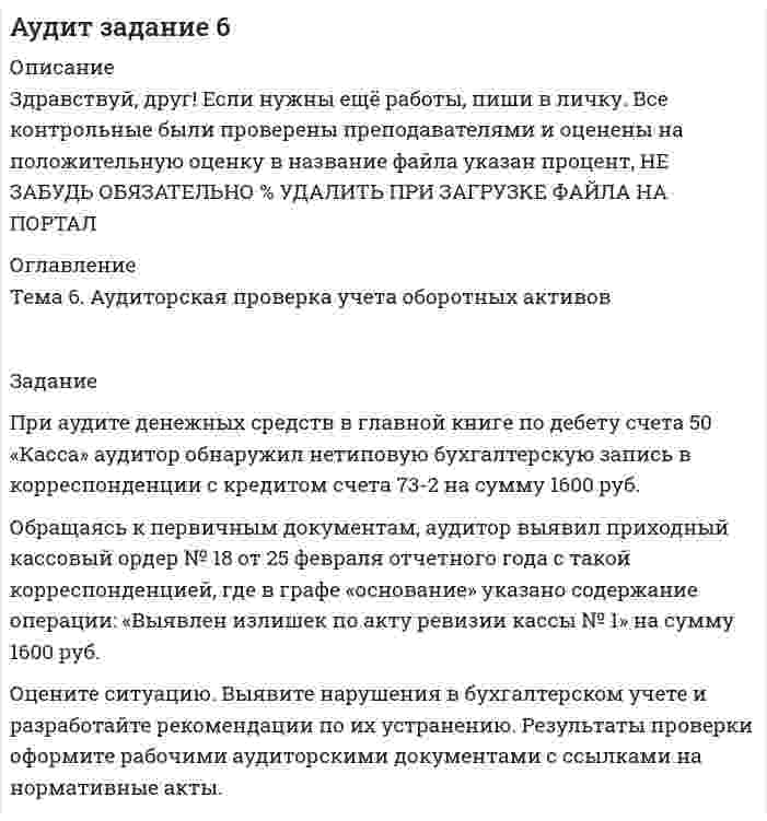 




Описание


Здравствуй, друг! Если нужны ещё контрольные работы или ответы на тесты, пиши в личку. Все контрольные были проверены преподавателями и оценены на положительную оценку в название файла указан процент, НЕ ЗАБУДЬ ОБЯЗАТЕЛЬНО % УДАЛИТЬ ПРИ ЗАГРУЗКЕ ФАЙЛА НА ПОРТАЛ




Оглавление


Тема 6. Аудиторская проверка учета оборотных активов
 
Задание
При аудите денежных средств в главной книге по дебету счета 50 «Касса» аудитор обнаружил нетиповую бухгалтерскую запись в корреспонденции с кредитом счета 73-2 на сумму 1600 руб.
Обращаясь к первичным документам, аудитор выявил приходный кассовый ордер № 18 от 25 февраля отчетного года с такой корреспонденцией, где в графе «основание» указано содержание операции: «Выявлен излишек по акту ревизии кассы № 1» на сумму 1600 руб.
Оцените ситуацию. Выявите нарушения в бухгалтерском учете и разработайте рекомендации по их устранению. Результаты проверки оформите рабочими аудиторскими документами с ссылками на нормативные акты.



            
            
            При анализе тушения пожара необходимо выяснить, могла ли струя воды разбить стеклянную витрину магазина. Наименьшая сила, которая разрушает данное стекло, F = 1000 Н. Скорость воды при тушении пожара  = 8 м/с, площадь поперечного При аудите денежных средств в главной книге по дебету счета 50 «Касса» аудитор обнаружил нетиповую бухгалтерскую запись в корреспонденции с кредитом счета 73-2 на сумму 1600 руб.При аудите денежных средств в главной книге по дебету счета 50 «Касса» аудитор обнаружил нетиповую бухгалтерскую запись в корреспонденции с кредитом счета 73-2 на сумму 1600 руб.. 2При аэродинамическом торможении в атмосфере планеты температура внутри автоматического спускаемого аппарата увеличилась от t1 = 20 °C до t2 = 80 °C. Какую часть воздуха необходимо выпустить, чтобы давление внутри аппарата не изменилось?При бесканальной прокладке основание под трубы и дренаж выполняется из песка с коэффициентом фильтрации не менее:Приближённая теория гироскопа предполагает угловую скорость вращения гироскопаПрибор АМКОР-1 предназначен для контроля:При адиабатном сжатии давление воздуха было увеличено от р1 = 50 кПа до р2 = 0,5 МПа. Затем при неизменном объеме температура воздуха была понижена до первоначальной. Определить давление р3 газа в конце процесса.При адиабатном сжатии кислорода массой m = 1 кг совершена работа A = 100 кДж. Определить конечную температуру T2 газа, если до сжатия кислород находился при температуре T1 = 300 К.При … анализе деятельность предприятия изучается всестороннеПри анализе затрат на организацию учебного процесса, сводный индекс цен составил 104,5%. Следовательно:При анализе рассеяния альфа-частиц на ядрах прицельные расстояния принимались порядка 0,1 нм. Волновые свойства альфа-частиц, имеющих кинетическую энергию 7,7 МэВ, при этом не учитывались. Допустимо ли это?При анализе … рассматриваются: тренды, потребители, сегментация, каналы дистрибуцииПри анализе товарооборота супермаркета сводный индекс цен продукции составил 104,5 %. – следовательно, стоимость продукции …