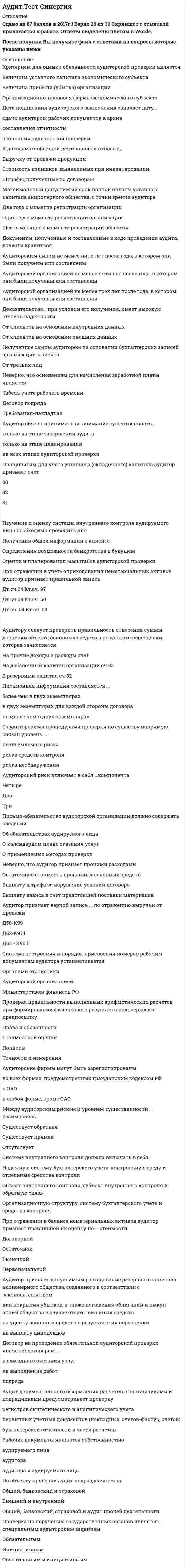    
          Описание
          Аудит Тест НОВЫЙ «Синергия» - Оценка 87/100 балловОтветы выделены цветомПосле покупки Вы получите файл с ответами на вопросы которые указаны ниже: 
          Оглавление
          1. Цель планирования аудита - ...-выразить мнение о степени достоверности финансовой отчетности-общение с руководством клиента относительно будущей проверки-организовать эффективную и экономически оправданную проверку2. Существенность в аудите - это ...предельнее значение ошибки бухгалтерской отчетности, которая не влияет на ее достоверностьстоимость аудиторских услуг, указанная в договореналичие доказательств в аудите3.Аудиторские доказательства получают в результате проведения ...*тестов средств внутреннего контроляпроцедур проверки по существукомплекса тестов средств внутреннего контроля и процедур проверки по существу4.Письменная информация аудитора руководству экономического субъекта содержит ...*сведения о нарушениях и недостатках в деятельности экономического *субъекта, выявленные в процессе аудиталюбые сведения., касающиеся проведенного аудита и фактов хозяйственной деятельности экономического субъекта, которые аудитор сочтет целесообразнымисведения о нарушениях и недостатках в деятельности экономического субъекта, выявленные в процессе аудита, и рекомендации по их устранению5.Доказательство при условии его получения, имеет наиболее высокую степень надежности·       от третьих лиц·       от клиентов на основании внешних данных·       от клиентов на основании внутренних данных·       полученное самим аудитором на основании бухгалтерских записей организации-клиента6.Элементом собственного капитала коммерческой организации аудитор признает ...резервы предстоящих расходовкредит банкауставный капитал7. Риск того, что аудиторские процедуры по существу не позволят обнаружить искажение остатков средств по счетам бухгалтерского учета или групп операций, которые могут быть существенными по отдельности или в совокупности с другими искажениями, является ...·       неотъемлемым риском·       риском средств контроля·       риском необнаружения8.Особенность оценки товаров в розничной торговле состоит в том, что товары учитываются ...только по стоимости приобретениятолько по цене продажипо стоимости приобретения или по ценам продажи (согласно учетной политике)9.Счет ... аудитор признает верным для учета прочих доходов*90*91*9910.Проверяя способы расчета амортизации, аудитор должен знать, что амортизация может начисляться ...линейным способомспособом уменьшаемого остаткаспособом списания стоимости по сумме чисел лет срока полезного использованияспособом списания стоимости пропорционально объему продукции (работ)нелинейным способом11.Наиболее точно отражает отличие аудита от ревизии положение о том, что ...цель аудита - выразить мнение о достоверности финансовой отчетности во всех существенных аспектах., а цель ревизии - выявить недостатки, нарушения и оценить их для устранения и последующей профилактикиаудит - это независимая проверка финансовой отчетности, а ревизия - это вневедомственная или ведомственная проверкааудитор использует методы и приемы, предусмотренные в федеральных правилах (стандартах), а ревизор определяет методы и приемы проверки самостоятельно12.Система внутреннего контроля должна включать в себя ...·       надежную систему бухгалтерского учета, контрольную среду и отдельные средства контроля·       объект внутреннего контроля, субъект внутреннего контроля и обратную связь·       организационную структуру, систему бухгалтерского учета и средства контроля13. Такой метод получения аудиторских доказательств, как .... позволяет проследить отражение операции в учете вплоть до того первичного документа, который должен подтверждать реальность и целесообразность выполнения этой операциипроверка документовпрослеживаниепроверка соблюдения правил учета отдельных хозяйственных операций14.Максимальный допустимый срок полной оплаты уставного капитала акционерного общества, с точки зрения аудитора, -...шесть месяцев с момента регистрации обществадва года с момента регистрации организацииодин год с момента регистрации организации15.Рабочие документы являются собственностью ...аудируемого лицааудиторааудитора и аудируемого лица16.Общий план аудиторской проверки составляет ...руководитель аудиторской организациируководство экономического субъектааудитор, осуществляющий проверку17.Рабочая документация должна храниться не менее ... в архиве аудиторской фирмыодного годатрех летпяти лет18.Аудитору следует проверить правильность отнесения суммы дооценки объекта основных средств в результате переоценки, которая зачисляется ...в добавочный капитал организации (сч. 83)в резервный капитал (сч. 82)на прочие доходы и расходы (сч. 91)19.Риск выражения аудитором ошибочного мнения в случае, когда в финансовой (бухгалтерской) отчетности содержатся существенные искажения, представляет собой ...аудиторский рискнеотъемлемый рискриск средств контроля20.Неотъемлемый риск - это...подверженность остатка средств на счетах бухгалтерского учета или группы однотипных операций искажениям при допущении отсутствия необходимых средств внутреннего контроляриск не получить вознаграждение за проведенный аудитриск необнаружения искажений в учете и отчетности системой внутреннего контроля аудируемого лица21.Аудитор рассматривает существенность...только на уровне финансовой отчетностикак на уровне финансовой отчетности, так и в отношении остатка средств по отдельным счетам бухгалтерского учета, групп однотипных операций и случаев раскрытия информациипо согласованию с экономическим субъектом22.Основная форма безналичных расчетов в России - ...платежными ведомостямиплатежными поручениямикассовыми ордерами23.Письменная информация может быть передана ...любому лицуруководителю экономического субъекталицу, подписавшему договор на оказание аудиторских услуг24.Аудитор признает допустимой оплату учредителем ... уставного капитала общества с ограниченной ответственностью на момент его государственной регистрации75%25%50%25.Основные средства, приобретенные за плату, принимаются к бухгалтерскому учету в сумме фактических затрат на приобретение,...включая расходы на доставку и монтаж, за исключением возмещаемых налоговза исключением расходов на доставку и монтаж и возмещаемых налоговза исключением амортизационных отчислений26.Федеральные стандарты аудиторской деятельности ...·       должны разрабатываться в соответствии с Международными стандартами аудита (MCA)·       являются обязательными для аудиторских организаций, индивидуальных аудиторов и саморегулируемых организаций аудиторов и их работников·       не являются обязательными для аудиторских организаций, индивидуальных аудиторов и саморегулируемых организаций аудиторов и их работников·       содержат порядок применения стандартов27.Критерием для оценки обязательности аудиторской проверки является ...организационно-правовая форма экономического субъектавеличина уставного капитала экономического субъектавеличина прибыли (убытка) организации28.Аудит документального оформления расчетов с поставщиками и подрядчиками предусматривает проверку …первичных учетных документов (накладных, счетов-фактур, счетов)регистров синтетического и аналитического учетабухгалтерской отчетности в части расчетов29.Федеральные правила (стандарты) аудиторской деятельности определяют …единые требования к порядку осуществления аудиторской деятельности в РФтребования к проверке бухгалтерской отчетности аудируемого лицапринципы подготовки бухгалтерской отчетности30. Обязательный аудит – это …аудиторская проверка по решению учредителейежегодная аудиторская проверка для отдельных организацийаудиторская проверка по инициативе государственных органов 
          Список литературы
          Аудит Тест НОВЫЙ «Синергия»
            
            
            Аудит Тест «Синергия». (Новые ответы)Аудит Тест Синергия.(Сборник новые ответы)Аудит.Тесты Синергия (сборник тестов)Африканский континент до XIX в. использовался как …Ацетатный шелк является сложным эфиром целлюлозы и _______ кислоты.Аэробика, в большей мере, направлена на: база вопросов и ответов бухгалтерский учет синергияАудит информационной безопасности (тест с ответами Синергия)Аудит информационной безопасности (тест с ответами) «Синергия».АУДИТ ИНФОРМАЦИОННОЙ БЕЗОПАСНОСТИ (тест с ответами «Синергия»).Аудит и планирование информационных технологий (тест с ответами Синергия)Аудит.ои(ЦЗН) (ответы на тест СИНЕРГИЯ / МОИ / МОСАП)Аудит.ои(ЦЗН) тест с ответами МТИ/МОИАудит-очень полезная вещь, потому что позволяет