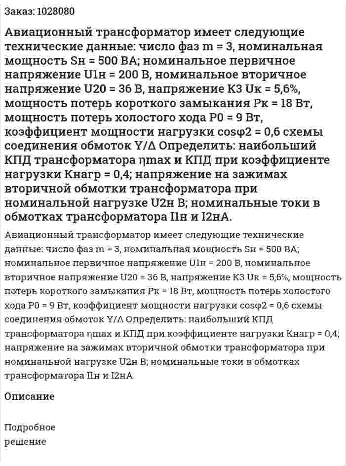 Авиационный трансформатор имеет следующие технические данные: число фаз m = 3, номинальная мощность Sн = 500 ВА; номинальное первичное напряжение U1н = 200 В, номинальное вторичное напряжение U20 = 36 В, напряжение К3 Uк = 5,6%, мощность потерь короткого замыкания Рк = 18 Вт, мощность потерь холостого хода Р0 = 9 Вт, коэффициент мощности нагрузки cosφ2 = 0,6 схемы соединения обмоток Y/Δ Определить: наибольший КПД трансформатора ηmax и КПД при коэффициенте нагрузки Кнагр = 0,4; напряжение на зажимах вторичной обмотки трансформатора при номинальной нагрузке U2н В; номинальные токи в обмотках трансформатора I1н и I2нА. 